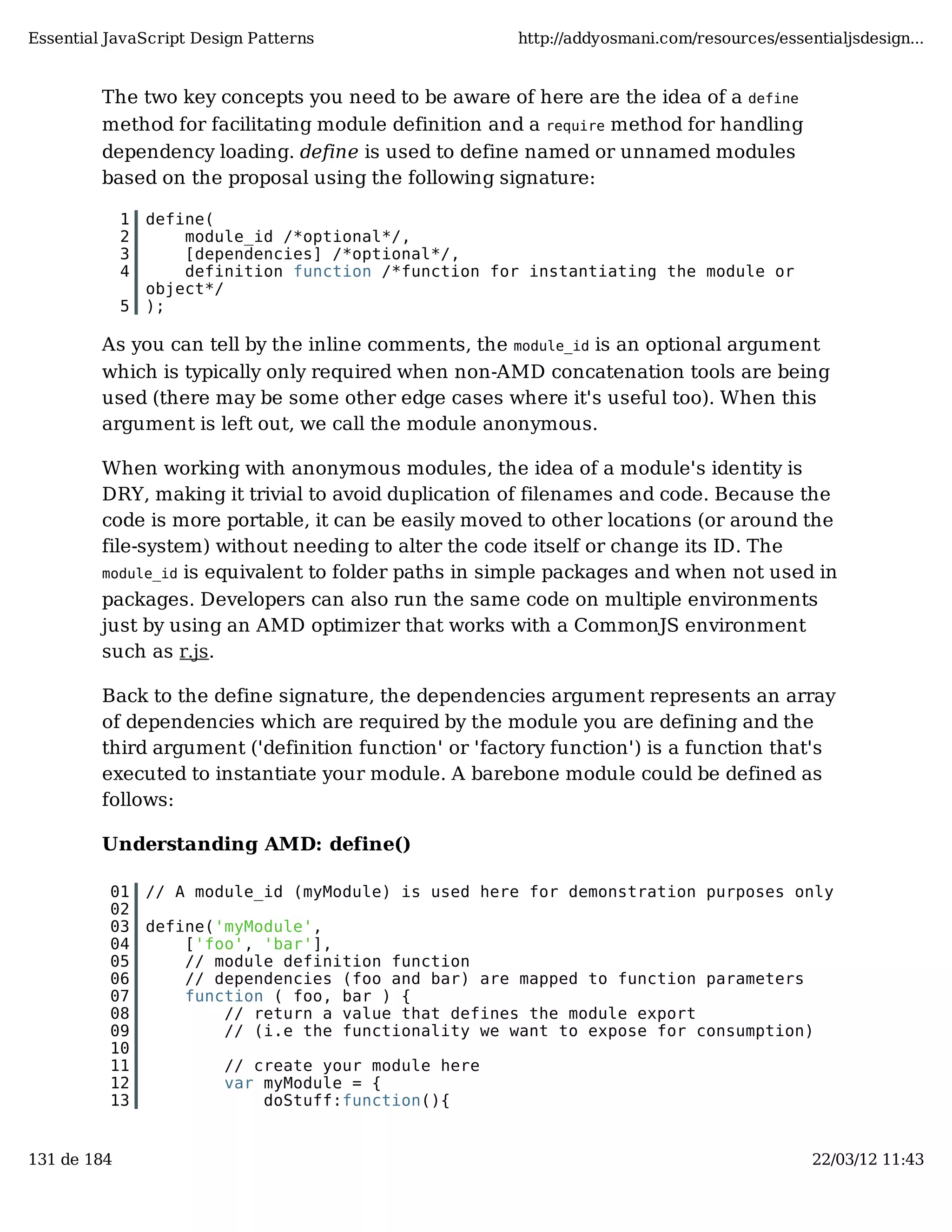 Essential JavaScript Design Patterns http://addyosmani.com/resources/essentialjsdesign... The two key concepts you need to be aware of here are the idea of a define method for facilitating module definition and a require method for handling dependency loading. define is used to define named or unnamed modules based on the proposal using the following signature: 1 define( 2 module_id /*optional*/, 3 [dependencies] /*optional*/, 4 definition function /*function for instantiating the module or object*/ 5 ); As you can tell by the inline comments, the module_id is an optional argument which is typically only required when non-AMD concatenation tools are being used (there may be some other edge cases where it's useful too). When this argument is left out, we call the module anonymous. When working with anonymous modules, the idea of a module's identity is DRY, making it trivial to avoid duplication of filenames and code. Because the code is more portable, it can be easily moved to other locations (or around the file-system) without needing to alter the code itself or change its ID. The module_id is equivalent to folder paths in simple packages and when not used in packages. Developers can also run the same code on multiple environments just by using an AMD optimizer that works with a CommonJS environment such as r.js. Back to the define signature, the dependencies argument represents an array of dependencies which are required by the module you are defining and the third argument ('definition function' or 'factory function') is a function that's executed to instantiate your module. A barebone module could be defined as follows: Understanding AMD: define() 01 // A module_id (myModule) is used here for demonstration purposes only 02 03 define('myModule', 04 ['foo', 'bar'], 05 // module definition function 06 // dependencies (foo and bar) are mapped to function parameters 07 function ( foo, bar ) { 08 // return a value that defines the module export 09 // (i.e the functionality we want to expose for consumption) 10 11 // create your module here 12 var myModule = { 13 doStuff:function(){ 131 de 184 22/03/12 11:43 