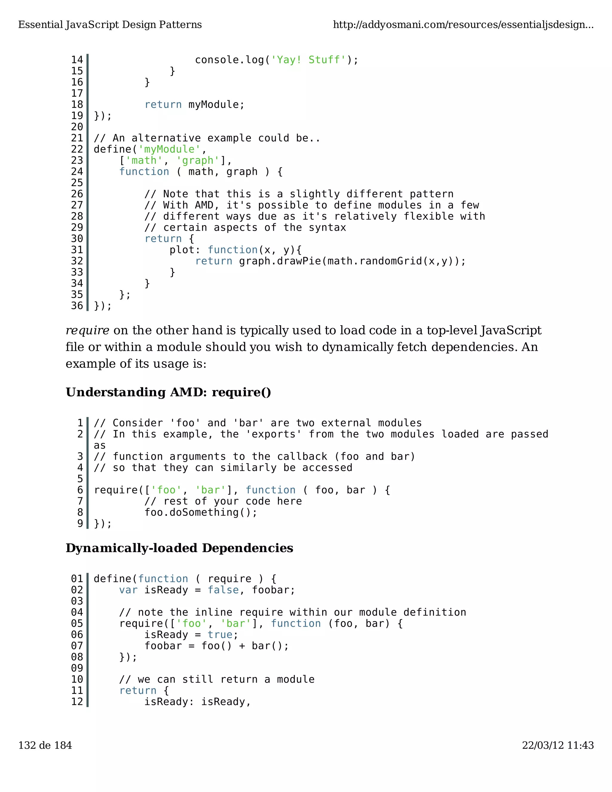 Essential JavaScript Design Patterns http://addyosmani.com/resources/essentialjsdesign... 14 console.log('Yay! Stuff'); 15 } 16 } 17 18 return myModule; 19 }); 20 21 // An alternative example could be.. 22 define('myModule', 23 ['math', 'graph'], 24 function ( math, graph ) { 25 26 // Note that this is a slightly different pattern 27 // With AMD, it's possible to define modules in a few 28 // different ways due as it's relatively flexible with 29 // certain aspects of the syntax 30 return { 31 plot: function(x, y){ 32 return graph.drawPie(math.randomGrid(x,y)); 33 } 34 } 35 }; 36 }); require on the other hand is typically used to load code in a top-level JavaScript file or within a module should you wish to dynamically fetch dependencies. An example of its usage is: Understanding AMD: require() 1 // Consider 'foo' and 'bar' are two external modules 2 // In this example, the 'exports' from the two modules loaded are passed as 3 // function arguments to the callback (foo and bar) 4 // so that they can similarly be accessed 5 6 require(['foo', 'bar'], function ( foo, bar ) { 7 // rest of your code here 8 foo.doSomething(); 9 }); Dynamically-loaded Dependencies 01 define(function ( require ) { 02 var isReady = false, foobar; 03 04 // note the inline require within our module definition 05 require(['foo', 'bar'], function (foo, bar) { 06 isReady = true; 07 foobar = foo() + bar(); 08 }); 09 10 // we can still return a module 11 return { 12 isReady: isReady, 132 de 184 22/03/12 11:43 