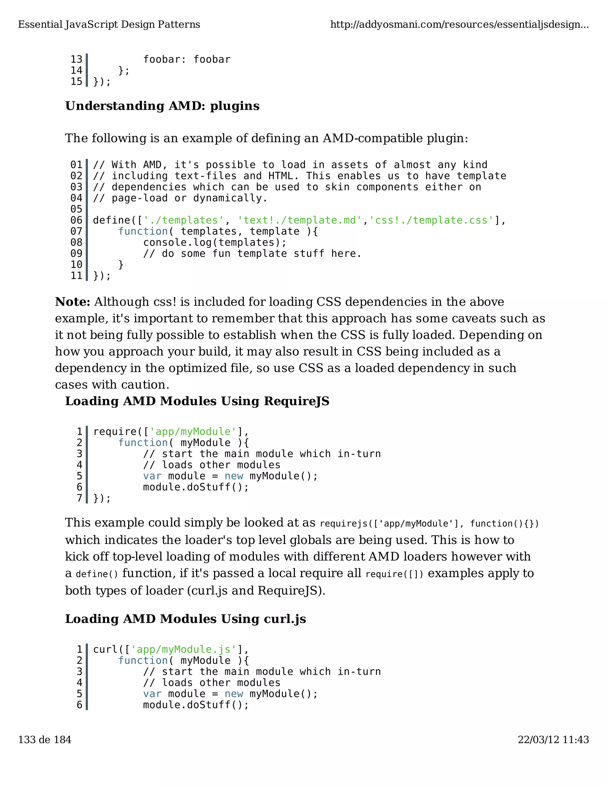 Essential JavaScript Design Patterns http://addyosmani.com/resources/essentialjsdesign... 13 foobar: foobar 14 }; 15 }); Understanding AMD: plugins The following is an example of defining an AMD-compatible plugin: 01 // With AMD, it's possible to load in assets of almost any kind 02 // including text-files and HTML. This enables us to have template 03 // dependencies which can be used to skin components either on 04 // page-load or dynamically. 05 06 define(['./templates', 'text!./template.md','css!./template.css'], 07 function( templates, template ){ 08 console.log(templates); 09 // do some fun template stuff here. 10 } 11 }); Note: Although css! is included for loading CSS dependencies in the above example, it's important to remember that this approach has some caveats such as it not being fully possible to establish when the CSS is fully loaded. Depending on how you approach your build, it may also result in CSS being included as a dependency in the optimized file, so use CSS as a loaded dependency in such cases with caution. Loading AMD Modules Using RequireJS 1 require(['app/myModule'], 2 function( myModule ){ 3 // start the main module which in-turn 4 // loads other modules 5 var module = new myModule(); 6 module.doStuff(); 7 }); This example could simply be looked at as requirejs(['app/myModule'], function(){}) which indicates the loader's top level globals are being used. This is how to kick off top-level loading of modules with different AMD loaders however with a define() function, if it's passed a local require all require([]) examples apply to both types of loader (curl.js and RequireJS). Loading AMD Modules Using curl.js 1 curl(['app/myModule.js'], 2 function( myModule ){ 3 // start the main module which in-turn 4 // loads other modules 5 var module = new myModule(); 6 module.doStuff(); 133 de 184 22/03/12 11:43 