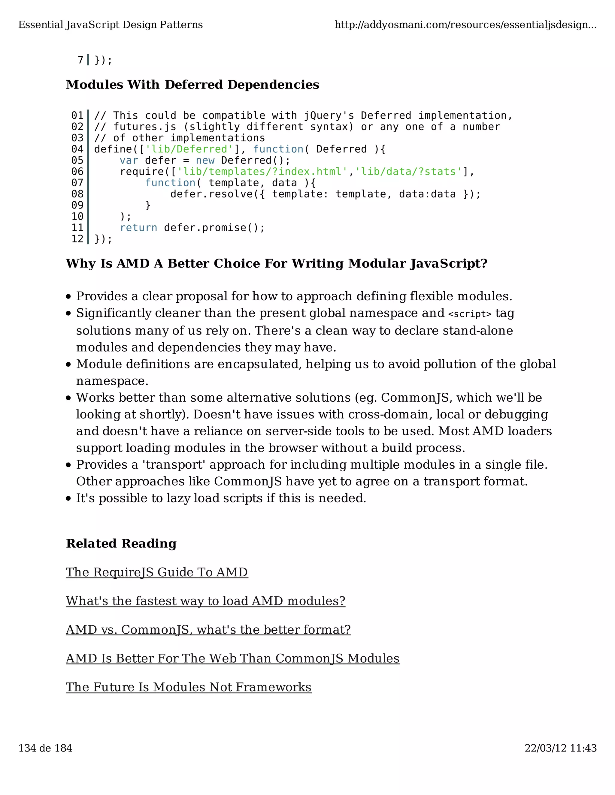 Essential JavaScript Design Patterns http://addyosmani.com/resources/essentialjsdesign... 7 }); Modules With Deferred Dependencies 01 // This could be compatible with jQuery's Deferred implementation, 02 // futures.js (slightly different syntax) or any one of a number 03 // of other implementations 04 define(['lib/Deferred'], function( Deferred ){ 05 var defer = new Deferred(); 06 require(['lib/templates/?index.html','lib/data/?stats'], 07 function( template, data ){ 08 defer.resolve({ template: template, data:data }); 09 } 10 ); 11 return defer.promise(); 12 }); Why Is AMD A Better Choice For Writing Modular JavaScript? Provides a clear proposal for how to approach defining flexible modules. Significantly cleaner than the present global namespace and <script> tag solutions many of us rely on. There's a clean way to declare stand-alone modules and dependencies they may have. Module definitions are encapsulated, helping us to avoid pollution of the global namespace. Works better than some alternative solutions (eg. CommonJS, which we'll be looking at shortly). Doesn't have issues with cross-domain, local or debugging and doesn't have a reliance on server-side tools to be used. Most AMD loaders support loading modules in the browser without a build process. Provides a 'transport' approach for including multiple modules in a single file. Other approaches like CommonJS have yet to agree on a transport format. It's possible to lazy load scripts if this is needed. Related Reading The RequireJS Guide To AMD What's the fastest way to load AMD modules? AMD vs. CommonJS, what's the better format? AMD Is Better For The Web Than CommonJS Modules The Future Is Modules Not Frameworks 134 de 184 22/03/12 11:43 