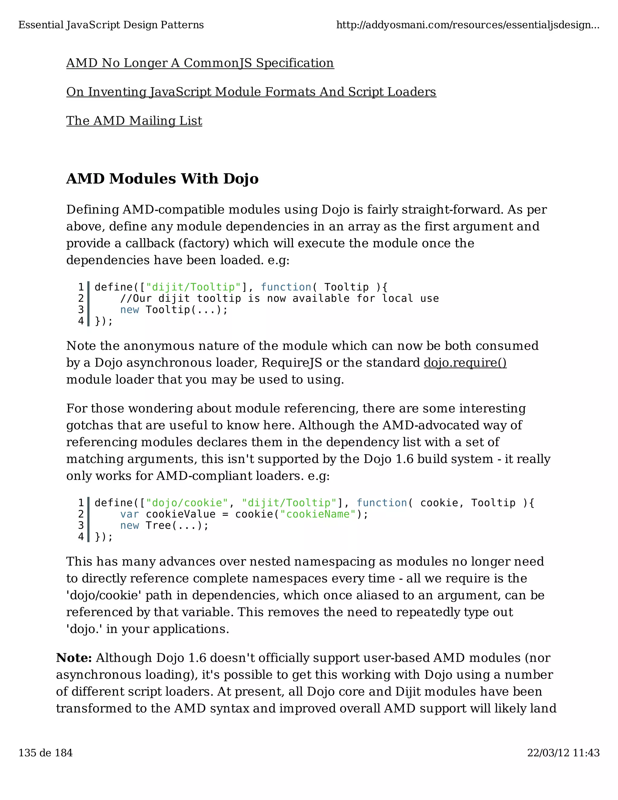 Essential JavaScript Design Patterns http://addyosmani.com/resources/essentialjsdesign... AMD No Longer A CommonJS Specification On Inventing JavaScript Module Formats And Script Loaders The AMD Mailing List AMD Modules With Dojo Defining AMD-compatible modules using Dojo is fairly straight-forward. As per above, define any module dependencies in an array as the first argument and provide a callback (factory) which will execute the module once the dependencies have been loaded. e.g: 1 define(["dijit/Tooltip"], function( Tooltip ){ 2 //Our dijit tooltip is now available for local use 3 new Tooltip(...); 4 }); Note the anonymous nature of the module which can now be both consumed by a Dojo asynchronous loader, RequireJS or the standard dojo.require() module loader that you may be used to using. For those wondering about module referencing, there are some interesting gotchas that are useful to know here. Although the AMD-advocated way of referencing modules declares them in the dependency list with a set of matching arguments, this isn't supported by the Dojo 1.6 build system - it really only works for AMD-compliant loaders. e.g: 1 define(["dojo/cookie", "dijit/Tooltip"], function( cookie, Tooltip ){ 2 var cookieValue = cookie("cookieName"); 3 new Tree(...); 4 }); This has many advances over nested namespacing as modules no longer need to directly reference complete namespaces every time - all we require is the 'dojo/cookie' path in dependencies, which once aliased to an argument, can be referenced by that variable. This removes the need to repeatedly type out 'dojo.' in your applications. Note: Although Dojo 1.6 doesn't officially support user-based AMD modules (nor asynchronous loading), it's possible to get this working with Dojo using a number of different script loaders. At present, all Dojo core and Dijit modules have been transformed to the AMD syntax and improved overall AMD support will likely land 135 de 184 22/03/12 11:43 
