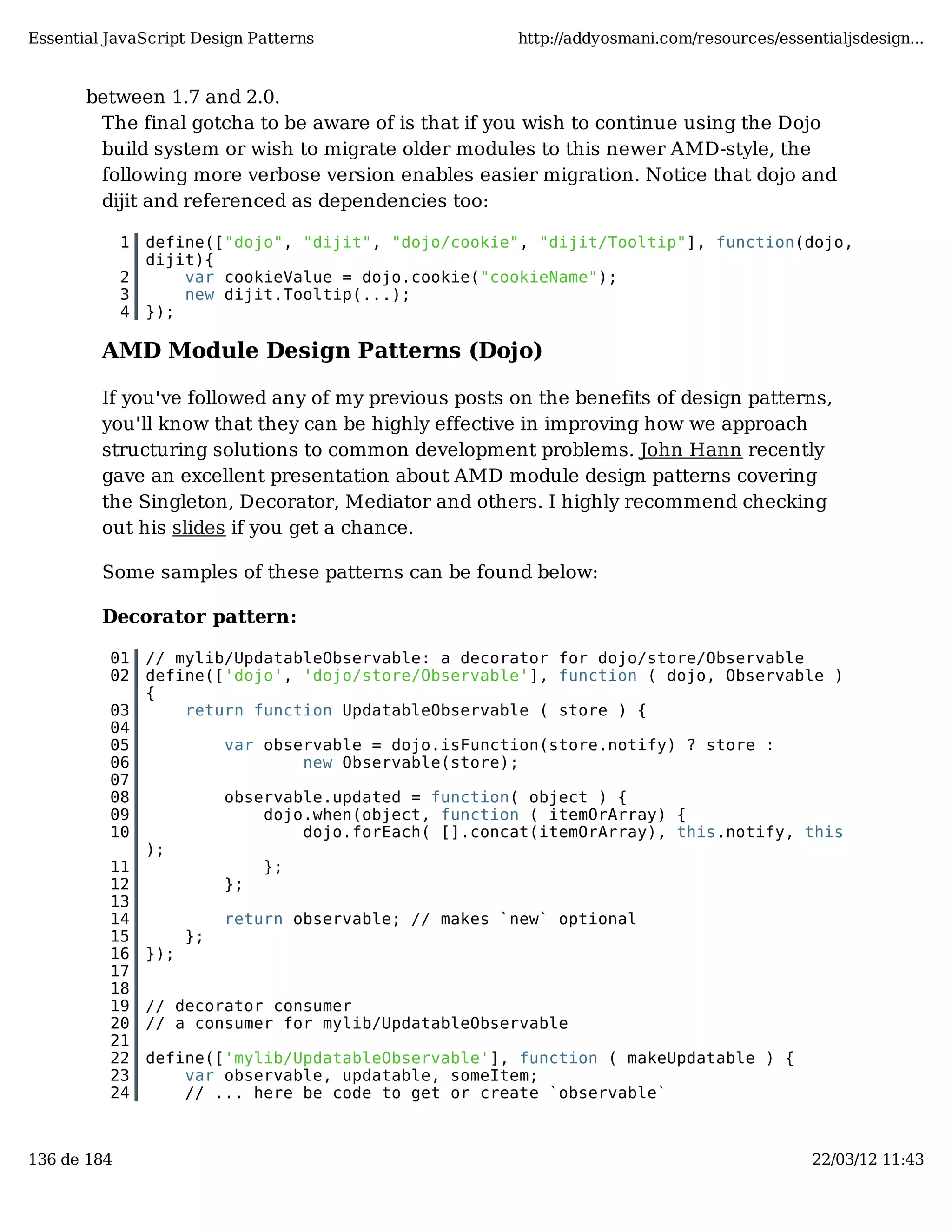 Essential JavaScript Design Patterns http://addyosmani.com/resources/essentialjsdesign... between 1.7 and 2.0. The final gotcha to be aware of is that if you wish to continue using the Dojo build system or wish to migrate older modules to this newer AMD-style, the following more verbose version enables easier migration. Notice that dojo and dijit and referenced as dependencies too: 1 define(["dojo", "dijit", "dojo/cookie", "dijit/Tooltip"], function(dojo, dijit){ 2 var cookieValue = dojo.cookie("cookieName"); 3 new dijit.Tooltip(...); 4 }); AMD Module Design Patterns (Dojo) If you've followed any of my previous posts on the benefits of design patterns, you'll know that they can be highly effective in improving how we approach structuring solutions to common development problems. John Hann recently gave an excellent presentation about AMD module design patterns covering the Singleton, Decorator, Mediator and others. I highly recommend checking out his slides if you get a chance. Some samples of these patterns can be found below: Decorator pattern: 01 // mylib/UpdatableObservable: a decorator for dojo/store/Observable 02 define(['dojo', 'dojo/store/Observable'], function ( dojo, Observable ) { 03 return function UpdatableObservable ( store ) { 04 05 var observable = dojo.isFunction(store.notify) ? store : 06 new Observable(store); 07 08 observable.updated = function( object ) { 09 dojo.when(object, function ( itemOrArray) { 10 dojo.forEach( [].concat(itemOrArray), this.notify, this ); 11 }; 12 }; 13 14 return observable; // makes `new` optional 15 }; 16 }); 17 18 19 // decorator consumer 20 // a consumer for mylib/UpdatableObservable 21 22 define(['mylib/UpdatableObservable'], function ( makeUpdatable ) { 23 var observable, updatable, someItem; 24 // ... here be code to get or create `observable` 136 de 184 22/03/12 11:43 