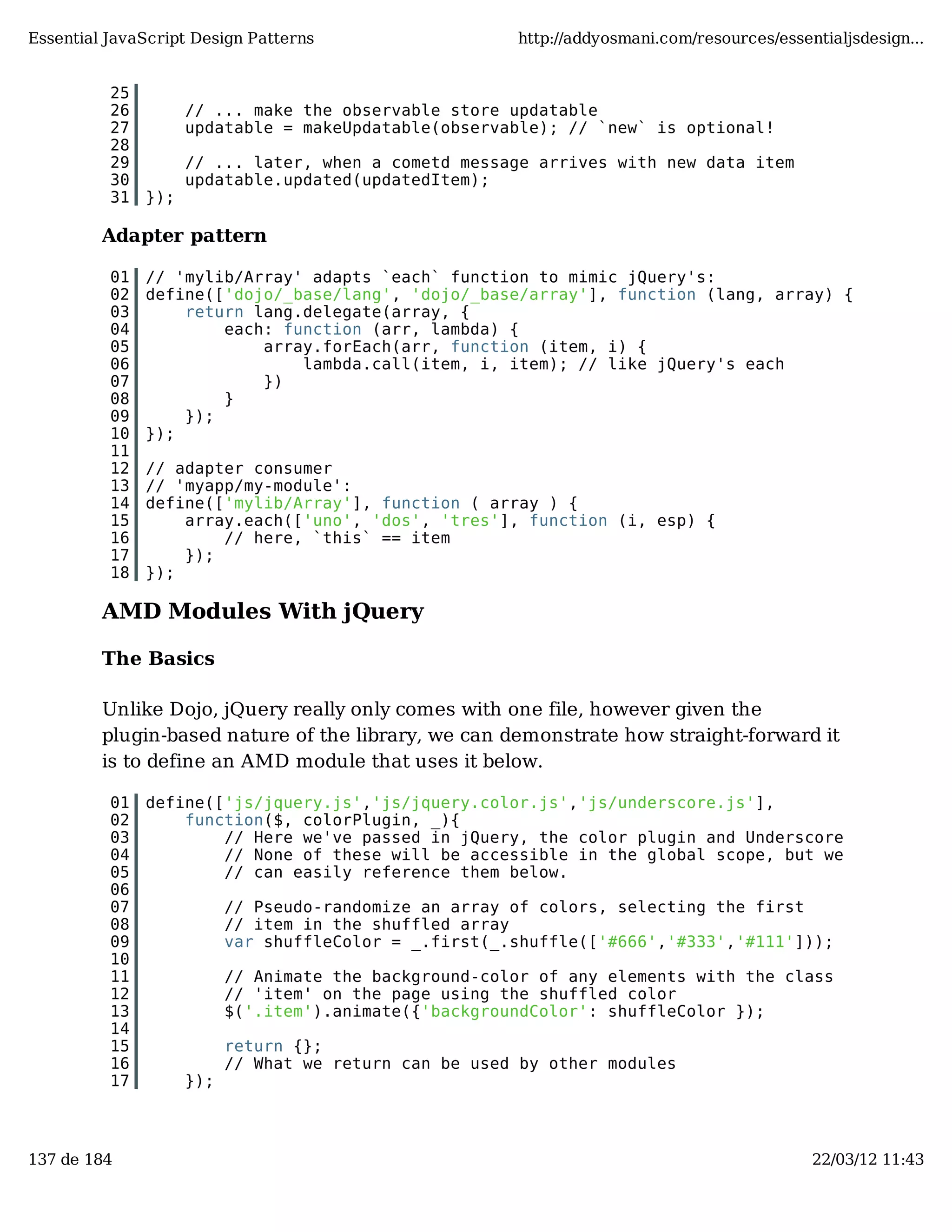 Essential JavaScript Design Patterns http://addyosmani.com/resources/essentialjsdesign... 25 26 // ... make the observable store updatable 27 updatable = makeUpdatable(observable); // `new` is optional! 28 29 // ... later, when a cometd message arrives with new data item 30 updatable.updated(updatedItem); 31 }); Adapter pattern 01 // 'mylib/Array' adapts `each` function to mimic jQuery's: 02 define(['dojo/_base/lang', 'dojo/_base/array'], function (lang, array) { 03 return lang.delegate(array, { 04 each: function (arr, lambda) { 05 array.forEach(arr, function (item, i) { 06 lambda.call(item, i, item); // like jQuery's each 07 }) 08 } 09 }); 10 }); 11 12 // adapter consumer 13 // 'myapp/my-module': 14 define(['mylib/Array'], function ( array ) { 15 array.each(['uno', 'dos', 'tres'], function (i, esp) { 16 // here, `this` == item 17 }); 18 }); AMD Modules With jQuery The Basics Unlike Dojo, jQuery really only comes with one file, however given the plugin-based nature of the library, we can demonstrate how straight-forward it is to define an AMD module that uses it below. 01 define(['js/jquery.js','js/jquery.color.js','js/underscore.js'], 02 function($, colorPlugin, _){ 03 // Here we've passed in jQuery, the color plugin and Underscore 04 // None of these will be accessible in the global scope, but we 05 // can easily reference them below. 06 07 // Pseudo-randomize an array of colors, selecting the first 08 // item in the shuffled array 09 var shuffleColor = _.first(_.shuffle(['#666','#333','#111'])); 10 11 // Animate the background-color of any elements with the class 12 // 'item' on the page using the shuffled color 13 $('.item').animate({'backgroundColor': shuffleColor }); 14 15 return {}; 16 // What we return can be used by other modules 17 }); 137 de 184 22/03/12 11:43 