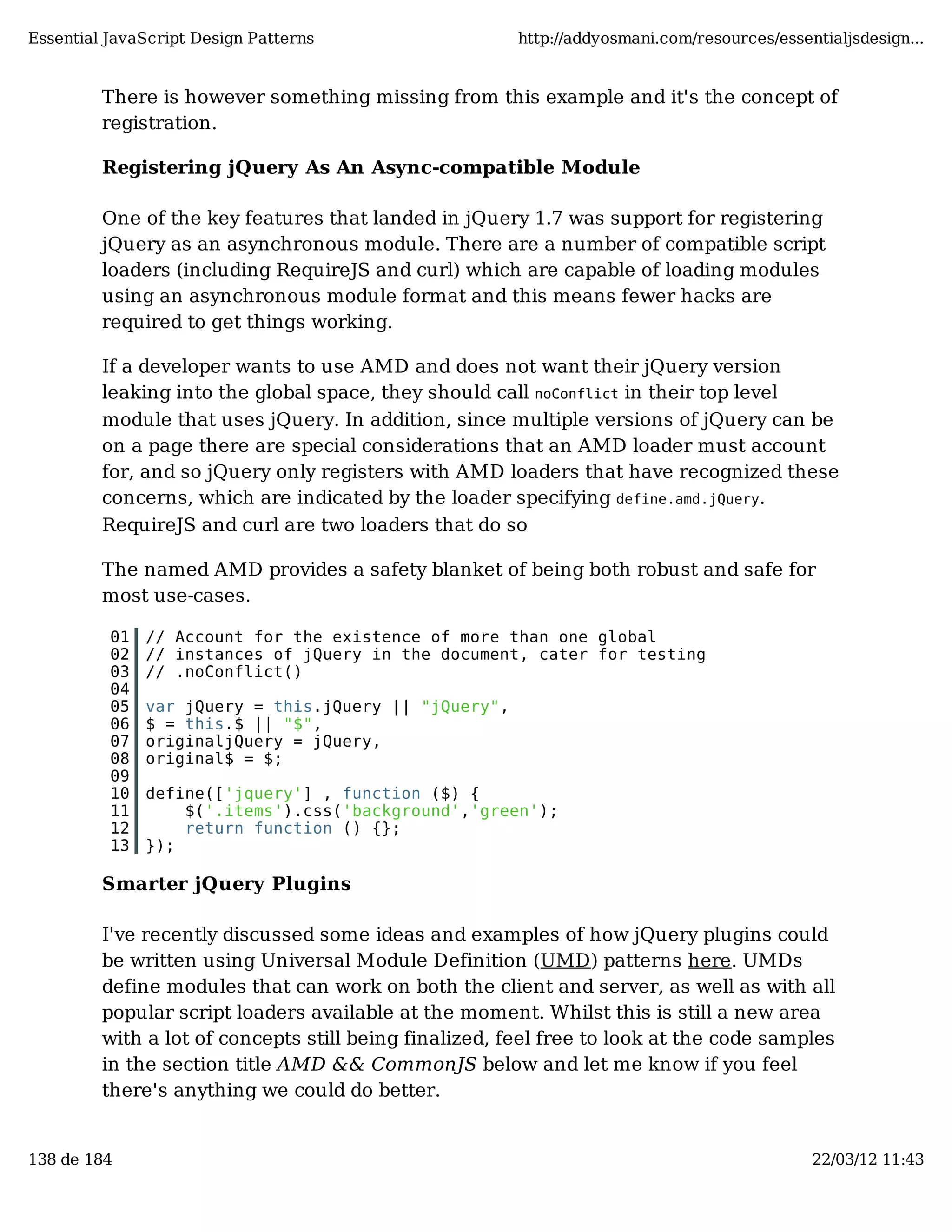 Essential JavaScript Design Patterns http://addyosmani.com/resources/essentialjsdesign... There is however something missing from this example and it's the concept of registration. Registering jQuery As An Async-compatible Module One of the key features that landed in jQuery 1.7 was support for registering jQuery as an asynchronous module. There are a number of compatible script loaders (including RequireJS and curl) which are capable of loading modules using an asynchronous module format and this means fewer hacks are required to get things working. If a developer wants to use AMD and does not want their jQuery version leaking into the global space, they should call noConflict in their top level module that uses jQuery. In addition, since multiple versions of jQuery can be on a page there are special considerations that an AMD loader must account for, and so jQuery only registers with AMD loaders that have recognized these concerns, which are indicated by the loader specifying define.amd.jQuery. RequireJS and curl are two loaders that do so The named AMD provides a safety blanket of being both robust and safe for most use-cases. 01 // Account for the existence of more than one global 02 // instances of jQuery in the document, cater for testing 03 // .noConflict() 04 05 var jQuery = this.jQuery || "jQuery", 06 $ = this.$ || "$", 07 originaljQuery = jQuery, 08 original$ = $; 09 10 define(['jquery'] , function ($) { 11 $('.items').css('background','green'); 12 return function () {}; 13 }); Smarter jQuery Plugins I've recently discussed some ideas and examples of how jQuery plugins could be written using Universal Module Definition (UMD) patterns here. UMDs define modules that can work on both the client and server, as well as with all popular script loaders available at the moment. Whilst this is still a new area with a lot of concepts still being finalized, feel free to look at the code samples in the section title AMD && CommonJS below and let me know if you feel there's anything we could do better. 138 de 184 22/03/12 11:43 