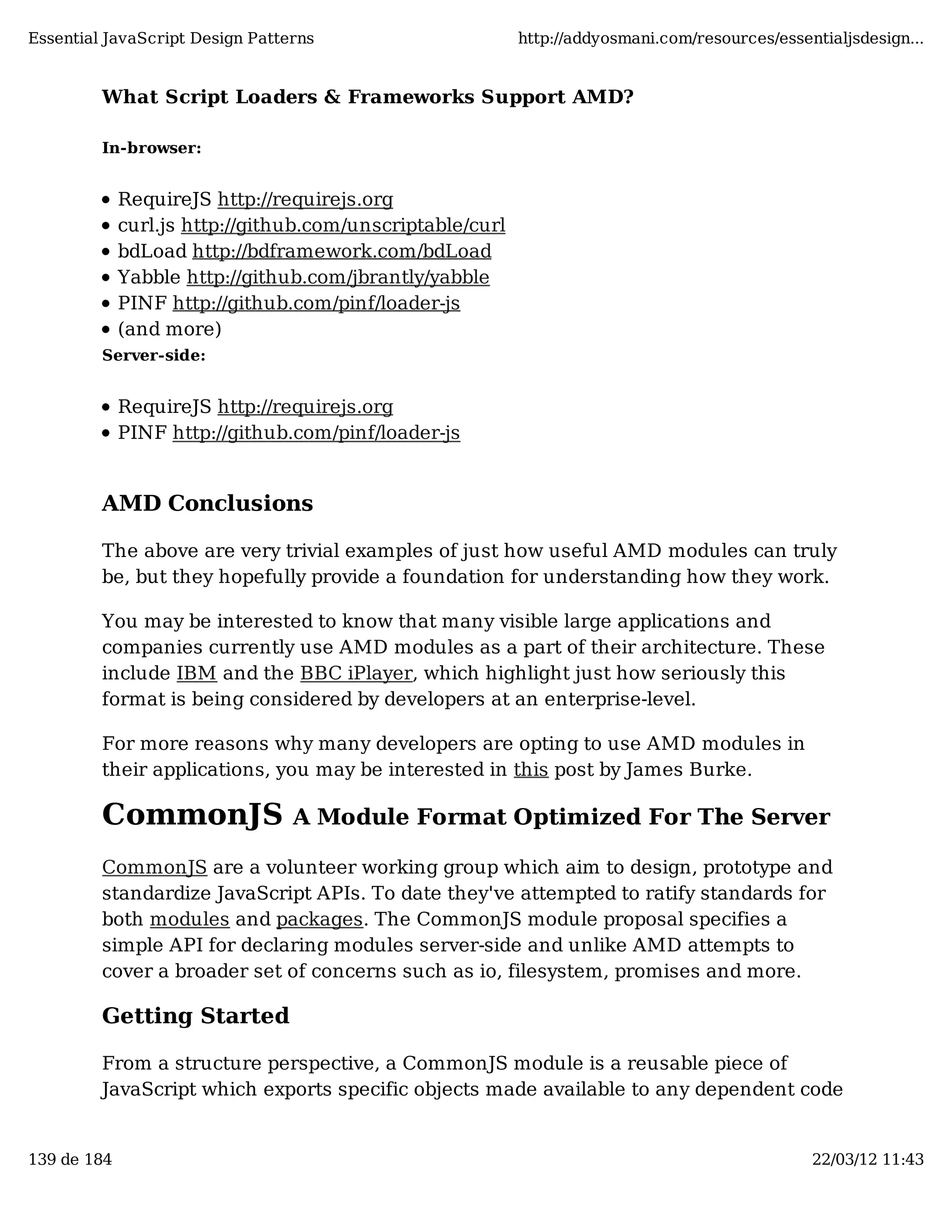 Essential JavaScript Design Patterns http://addyosmani.com/resources/essentialjsdesign... What Script Loaders & Frameworks Support AMD? In-browser: RequireJS http://requirejs.org curl.js http://github.com/unscriptable/curl bdLoad http://bdframework.com/bdLoad Yabble http://github.com/jbrantly/yabble PINF http://github.com/pinf/loader-js (and more) Server-side: RequireJS http://requirejs.org PINF http://github.com/pinf/loader-js AMD Conclusions The above are very trivial examples of just how useful AMD modules can truly be, but they hopefully provide a foundation for understanding how they work. You may be interested to know that many visible large applications and companies currently use AMD modules as a part of their architecture. These include IBM and the BBC iPlayer, which highlight just how seriously this format is being considered by developers at an enterprise-level. For more reasons why many developers are opting to use AMD modules in their applications, you may be interested in this post by James Burke. CommonJS A Module Format Optimized For The Server CommonJS are a volunteer working group which aim to design, prototype and standardize JavaScript APIs. To date they've attempted to ratify standards for both modules and packages. The CommonJS module proposal specifies a simple API for declaring modules server-side and unlike AMD attempts to cover a broader set of concerns such as io, filesystem, promises and more. Getting Started From a structure perspective, a CommonJS module is a reusable piece of JavaScript which exports specific objects made available to any dependent code 139 de 184 22/03/12 11:43 