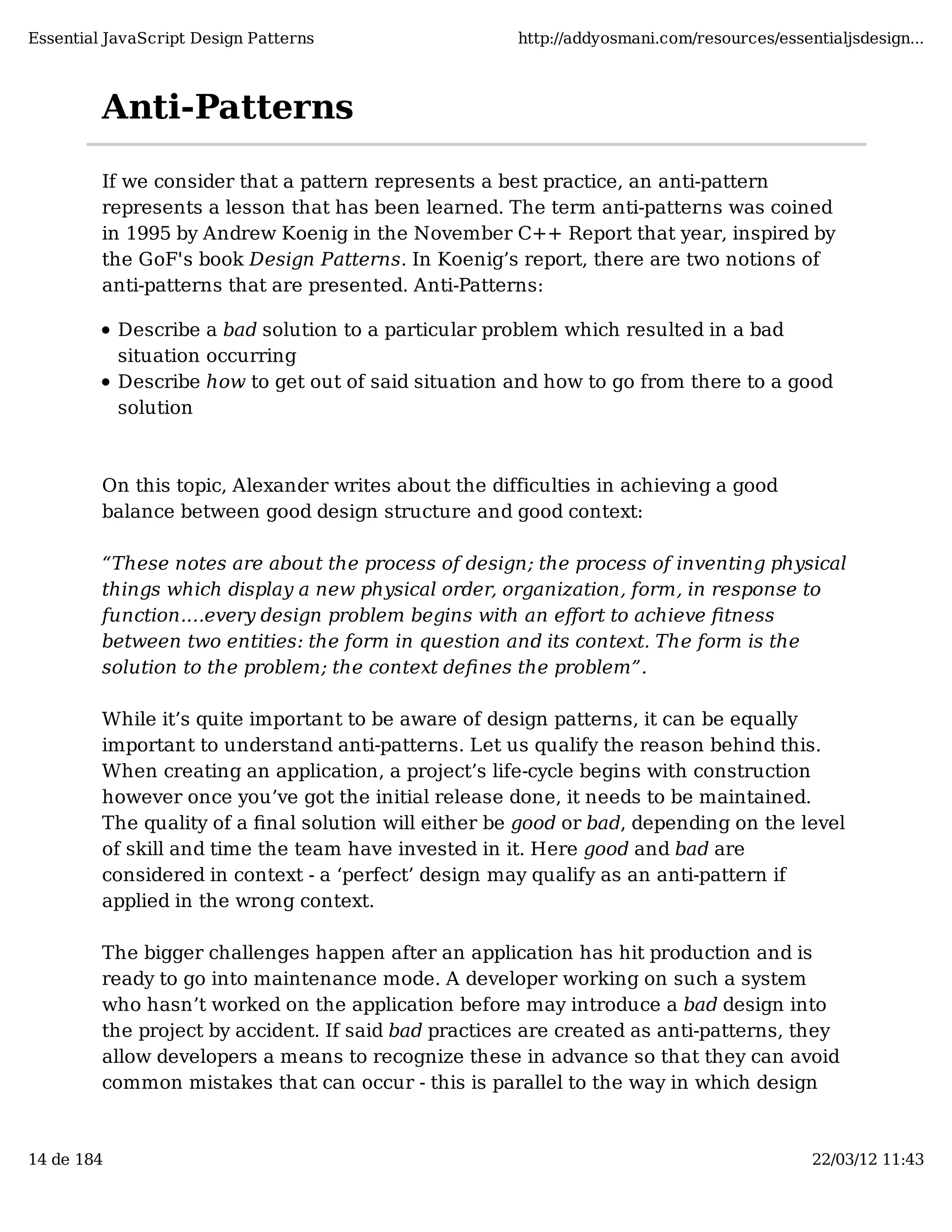 Essential JavaScript Design Patterns http://addyosmani.com/resources/essentialjsdesign... Anti-Patterns If we consider that a pattern represents a best practice, an anti-pattern represents a lesson that has been learned. The term anti-patterns was coined in 1995 by Andrew Koenig in the November C++ Report that year, inspired by the GoF's book Design Patterns. In Koenig’s report, there are two notions of anti-patterns that are presented. Anti-Patterns: Describe a bad solution to a particular problem which resulted in a bad situation occurring Describe how to get out of said situation and how to go from there to a good solution On this topic, Alexander writes about the difficulties in achieving a good balance between good design structure and good context: “These notes are about the process of design; the process of inventing physical things which display a new physical order, organization, form, in response to function.…every design problem begins with an eﬀort to achieve ﬁtness between two entities: the form in question and its context. The form is the solution to the problem; the context deﬁnes the problem”. While it’s quite important to be aware of design patterns, it can be equally important to understand anti-patterns. Let us qualify the reason behind this. When creating an application, a project’s life-cycle begins with construction however once you’ve got the initial release done, it needs to be maintained. The quality of a ﬁnal solution will either be good or bad, depending on the level of skill and time the team have invested in it. Here good and bad are considered in context - a ‘perfect’ design may qualify as an anti-pattern if applied in the wrong context. The bigger challenges happen after an application has hit production and is ready to go into maintenance mode. A developer working on such a system who hasn’t worked on the application before may introduce a bad design into the project by accident. If said bad practices are created as anti-patterns, they allow developers a means to recognize these in advance so that they can avoid common mistakes that can occur - this is parallel to the way in which design 14 de 184 22/03/12 11:43 