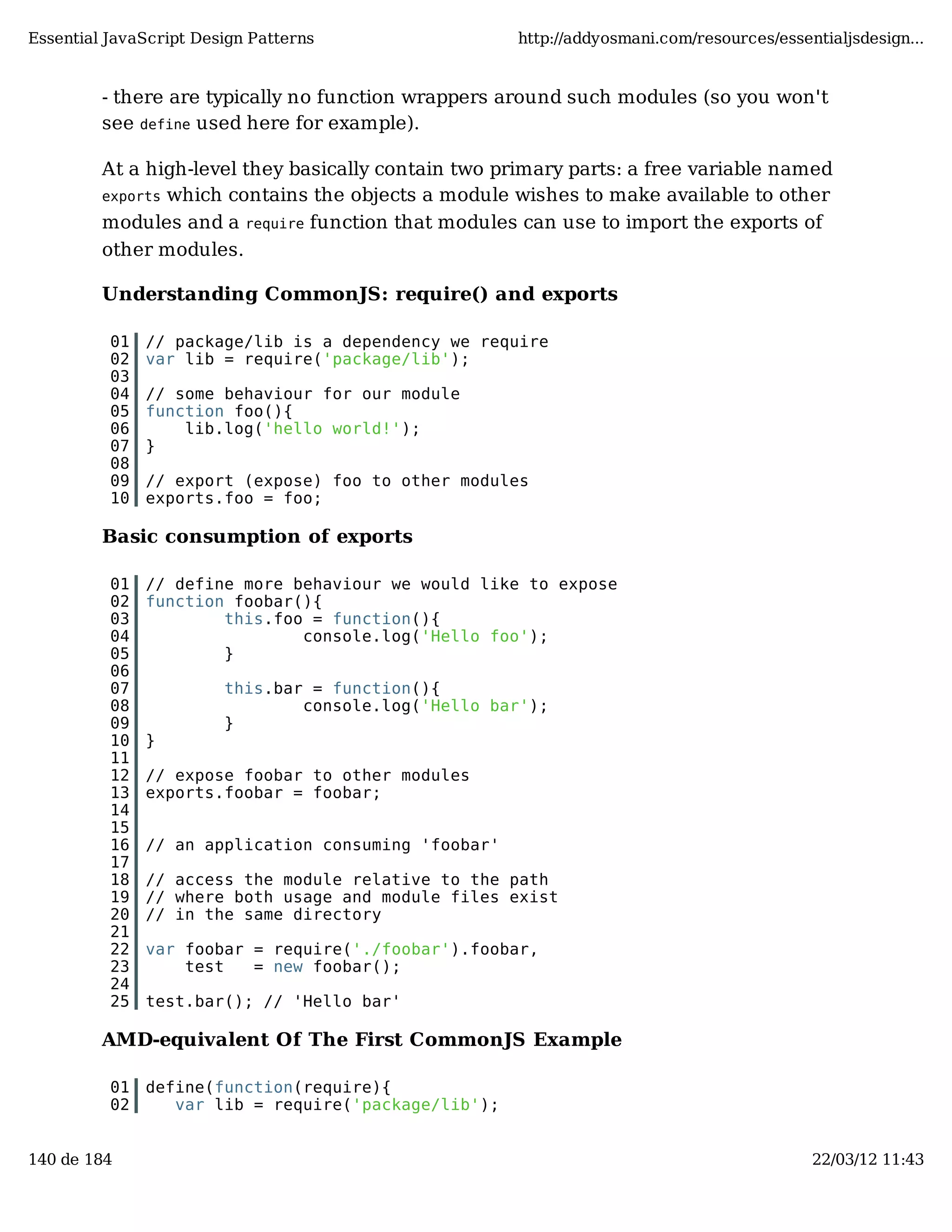 Essential JavaScript Design Patterns http://addyosmani.com/resources/essentialjsdesign... - there are typically no function wrappers around such modules (so you won't see define used here for example). At a high-level they basically contain two primary parts: a free variable named exports which contains the objects a module wishes to make available to other modules and a require function that modules can use to import the exports of other modules. Understanding CommonJS: require() and exports 01 // package/lib is a dependency we require 02 var lib = require('package/lib'); 03 04 // some behaviour for our module 05 function foo(){ 06 lib.log('hello world!'); 07 } 08 09 // export (expose) foo to other modules 10 exports.foo = foo; Basic consumption of exports 01 // define more behaviour we would like to expose 02 function foobar(){ 03 this.foo = function(){ 04 console.log('Hello foo'); 05 } 06 07 this.bar = function(){ 08 console.log('Hello bar'); 09 } 10 } 11 12 // expose foobar to other modules 13 exports.foobar = foobar; 14 15 16 // an application consuming 'foobar' 17 18 // access the module relative to the path 19 // where both usage and module files exist 20 // in the same directory 21 22 var foobar = require('./foobar').foobar, 23 test = new foobar(); 24 25 test.bar(); // 'Hello bar' AMD-equivalent Of The First CommonJS Example 01 define(function(require){ 02 var lib = require('package/lib'); 140 de 184 22/03/12 11:43 