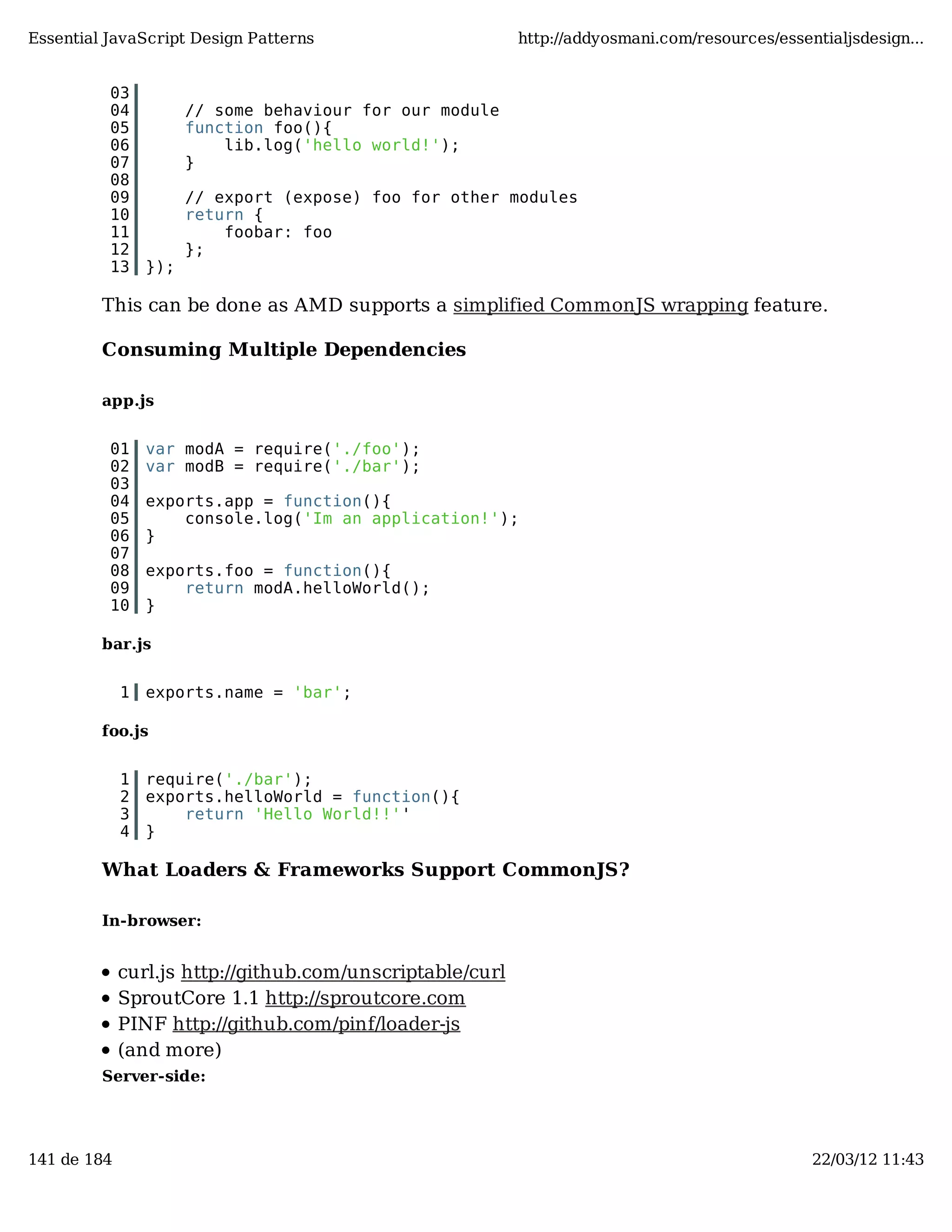 Essential JavaScript Design Patterns http://addyosmani.com/resources/essentialjsdesign... 03 04 // some behaviour for our module 05 function foo(){ 06 lib.log('hello world!'); 07 } 08 09 // export (expose) foo for other modules 10 return { 11 foobar: foo 12 }; 13 }); This can be done as AMD supports a simplified CommonJS wrapping feature. Consuming Multiple Dependencies app.js 01 var modA = require('./foo'); 02 var modB = require('./bar'); 03 04 exports.app = function(){ 05 console.log('Im an application!'); 06 } 07 08 exports.foo = function(){ 09 return modA.helloWorld(); 10 } bar.js 1 exports.name = 'bar'; foo.js 1 require('./bar'); 2 exports.helloWorld = function(){ 3 return 'Hello World!!'' 4 } What Loaders & Frameworks Support CommonJS? In-browser: curl.js http://github.com/unscriptable/curl SproutCore 1.1 http://sproutcore.com PINF http://github.com/pinf/loader-js (and more) Server-side: 141 de 184 22/03/12 11:43 