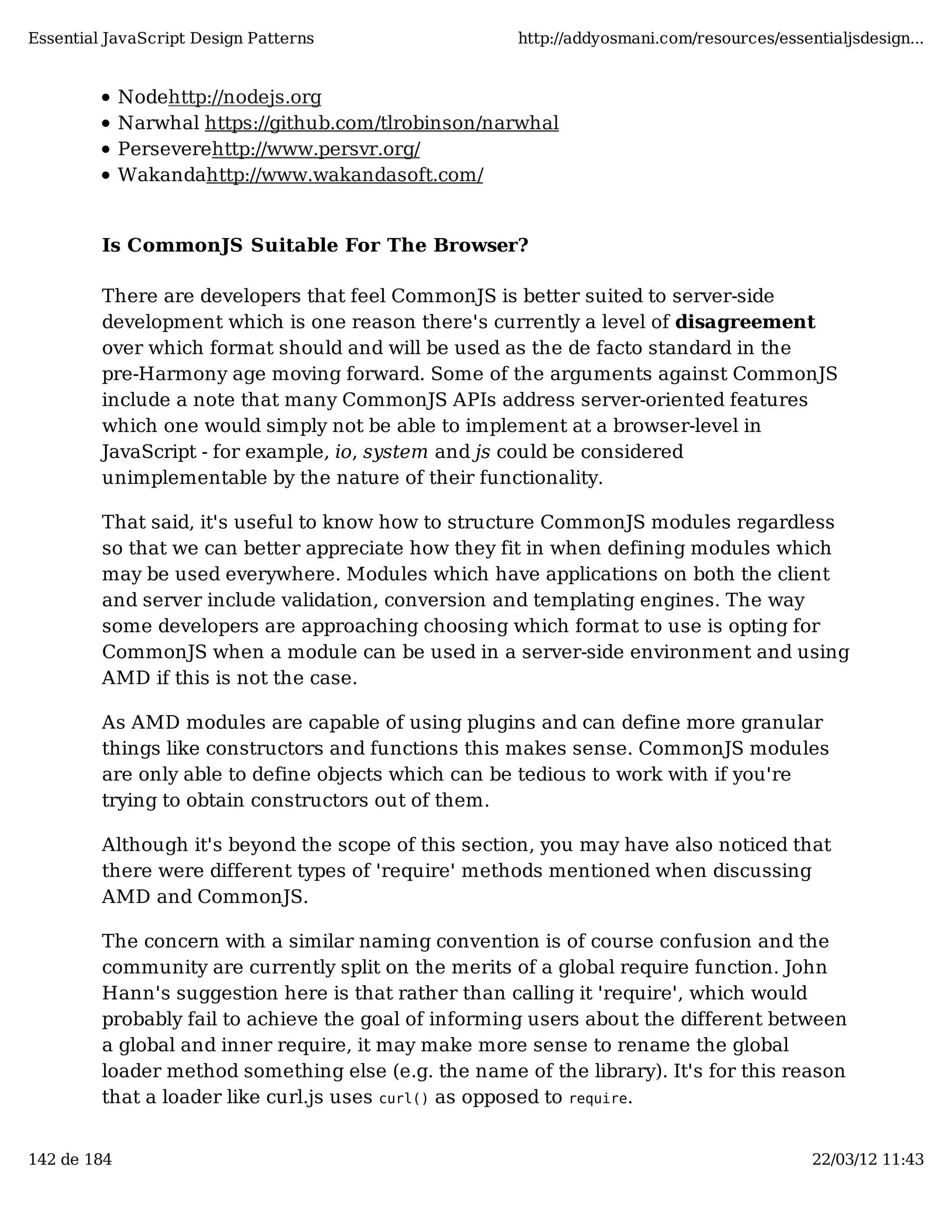 Essential JavaScript Design Patterns http://addyosmani.com/resources/essentialjsdesign... Nodehttp://nodejs.org Narwhal https://github.com/tlrobinson/narwhal Perseverehttp://www.persvr.org/ Wakandahttp://www.wakandasoft.com/ Is CommonJS Suitable For The Browser? There are developers that feel CommonJS is better suited to server-side development which is one reason there's currently a level of disagreement over which format should and will be used as the de facto standard in the pre-Harmony age moving forward. Some of the arguments against CommonJS include a note that many CommonJS APIs address server-oriented features which one would simply not be able to implement at a browser-level in JavaScript - for example, io, system and js could be considered unimplementable by the nature of their functionality. That said, it's useful to know how to structure CommonJS modules regardless so that we can better appreciate how they fit in when defining modules which may be used everywhere. Modules which have applications on both the client and server include validation, conversion and templating engines. The way some developers are approaching choosing which format to use is opting for CommonJS when a module can be used in a server-side environment and using AMD if this is not the case. As AMD modules are capable of using plugins and can define more granular things like constructors and functions this makes sense. CommonJS modules are only able to define objects which can be tedious to work with if you're trying to obtain constructors out of them. Although it's beyond the scope of this section, you may have also noticed that there were different types of 'require' methods mentioned when discussing AMD and CommonJS. The concern with a similar naming convention is of course confusion and the community are currently split on the merits of a global require function. John Hann's suggestion here is that rather than calling it 'require', which would probably fail to achieve the goal of informing users about the different between a global and inner require, it may make more sense to rename the global loader method something else (e.g. the name of the library). It's for this reason that a loader like curl.js uses curl() as opposed to require. 142 de 184 22/03/12 11:43 