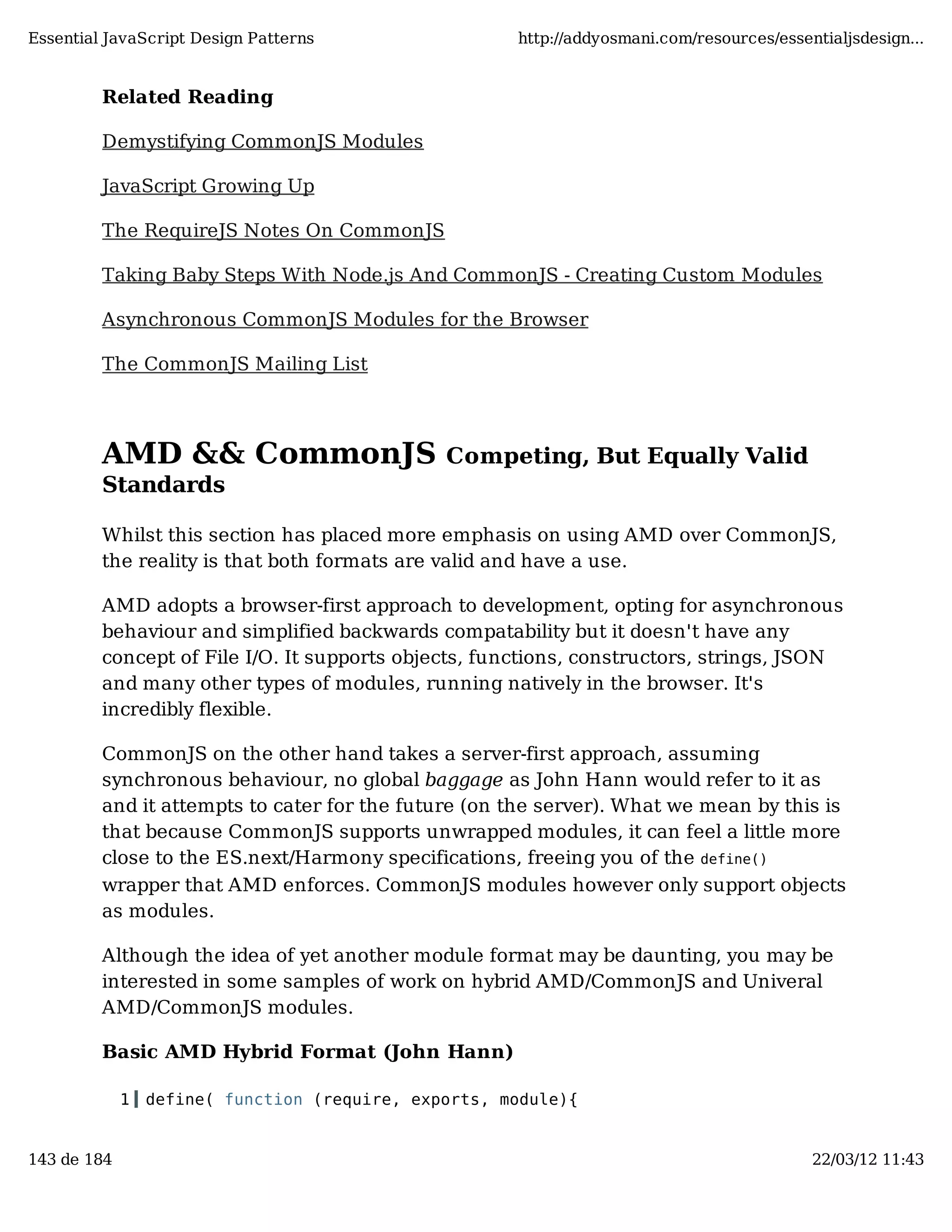 Essential JavaScript Design Patterns http://addyosmani.com/resources/essentialjsdesign... Related Reading Demystifying CommonJS Modules JavaScript Growing Up The RequireJS Notes On CommonJS Taking Baby Steps With Node.js And CommonJS - Creating Custom Modules Asynchronous CommonJS Modules for the Browser The CommonJS Mailing List AMD && CommonJS Competing, But Equally Valid Standards Whilst this section has placed more emphasis on using AMD over CommonJS, the reality is that both formats are valid and have a use. AMD adopts a browser-first approach to development, opting for asynchronous behaviour and simplified backwards compatability but it doesn't have any concept of File I/O. It supports objects, functions, constructors, strings, JSON and many other types of modules, running natively in the browser. It's incredibly flexible. CommonJS on the other hand takes a server-first approach, assuming synchronous behaviour, no global baggage as John Hann would refer to it as and it attempts to cater for the future (on the server). What we mean by this is that because CommonJS supports unwrapped modules, it can feel a little more close to the ES.next/Harmony specifications, freeing you of the define() wrapper that AMD enforces. CommonJS modules however only support objects as modules. Although the idea of yet another module format may be daunting, you may be interested in some samples of work on hybrid AMD/CommonJS and Univeral AMD/CommonJS modules. Basic AMD Hybrid Format (John Hann) 1 define( function (require, exports, module){ 143 de 184 22/03/12 11:43 