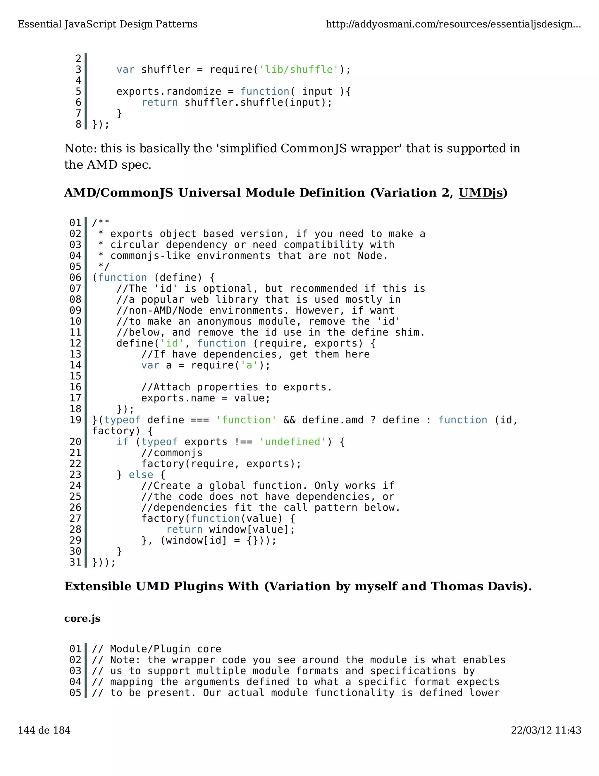 Essential JavaScript Design Patterns http://addyosmani.com/resources/essentialjsdesign... 2 3 var shuffler = require('lib/shuffle'); 4 5 exports.randomize = function( input ){ 6 return shuffler.shuffle(input); 7 } 8 }); Note: this is basically the 'simplified CommonJS wrapper' that is supported in the AMD spec. AMD/CommonJS Universal Module Definition (Variation 2, UMDjs) 01 /** 02 * exports object based version, if you need to make a 03 * circular dependency or need compatibility with 04 * commonjs-like environments that are not Node. 05 */ 06 (function (define) { 07 //The 'id' is optional, but recommended if this is 08 //a popular web library that is used mostly in 09 //non-AMD/Node environments. However, if want 10 //to make an anonymous module, remove the 'id' 11 //below, and remove the id use in the define shim. 12 define('id', function (require, exports) { 13 //If have dependencies, get them here 14 var a = require('a'); 15 16 //Attach properties to exports. 17 exports.name = value; 18 }); 19 }(typeof define === 'function' && define.amd ? define : function (id, factory) { 20 if (typeof exports !== 'undefined') { 21 //commonjs 22 factory(require, exports); 23 } else { 24 //Create a global function. Only works if 25 //the code does not have dependencies, or 26 //dependencies fit the call pattern below. 27 factory(function(value) { 28 return window[value]; 29 }, (window[id] = {})); 30 } 31 })); Extensible UMD Plugins With (Variation by myself and Thomas Davis). core.js 01 // Module/Plugin core 02 // Note: the wrapper code you see around the module is what enables 03 // us to support multiple module formats and specifications by 04 // mapping the arguments defined to what a specific format expects 05 // to be present. Our actual module functionality is defined lower 144 de 184 22/03/12 11:43 