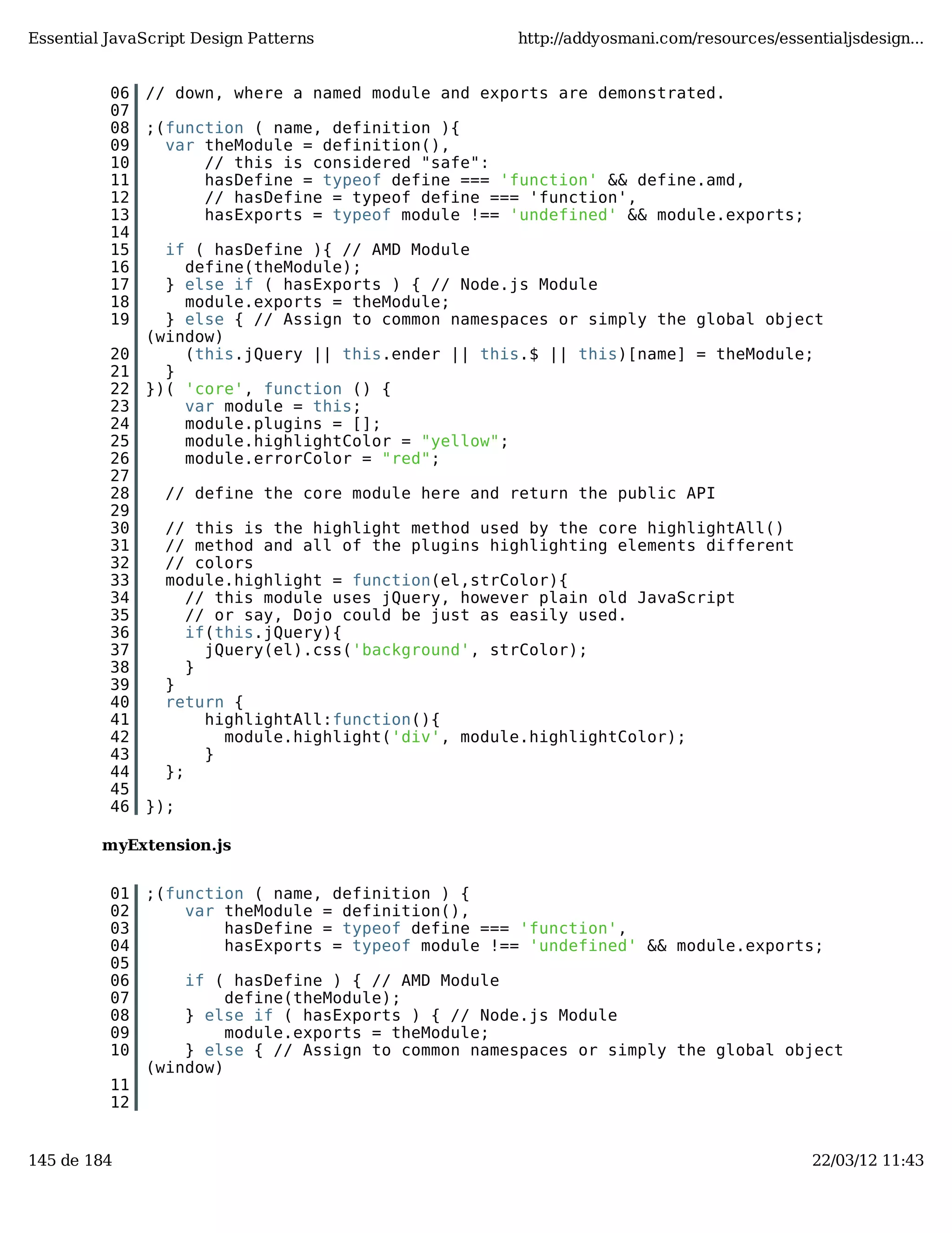 Essential JavaScript Design Patterns http://addyosmani.com/resources/essentialjsdesign... 06 // down, where a named module and exports are demonstrated. 07 08 ;(function ( name, definition ){ 09 var theModule = definition(), 10 // this is considered "safe": 11 hasDefine = typeof define === 'function' && define.amd, 12 // hasDefine = typeof define === 'function', 13 hasExports = typeof module !== 'undefined' && module.exports; 14 15 if ( hasDefine ){ // AMD Module 16 define(theModule); 17 } else if ( hasExports ) { // Node.js Module 18 module.exports = theModule; 19 } else { // Assign to common namespaces or simply the global object (window) 20 (this.jQuery || this.ender || this.$ || this)[name] = theModule; 21 } 22 })( 'core', function () { 23 var module = this; 24 module.plugins = []; 25 module.highlightColor = "yellow"; 26 module.errorColor = "red"; 27 28 // define the core module here and return the public API 29 30 // this is the highlight method used by the core highlightAll() 31 // method and all of the plugins highlighting elements different 32 // colors 33 module.highlight = function(el,strColor){ 34 // this module uses jQuery, however plain old JavaScript 35 // or say, Dojo could be just as easily used. 36 if(this.jQuery){ 37 jQuery(el).css('background', strColor); 38 } 39 } 40 return { 41 highlightAll:function(){ 42 module.highlight('div', module.highlightColor); 43 } 44 }; 45 46 }); myExtension.js 01 ;(function ( name, definition ) { 02 var theModule = definition(), 03 hasDefine = typeof define === 'function', 04 hasExports = typeof module !== 'undefined' && module.exports; 05 06 if ( hasDefine ) { // AMD Module 07 define(theModule); 08 } else if ( hasExports ) { // Node.js Module 09 module.exports = theModule; 10 } else { // Assign to common namespaces or simply the global object (window) 11 12 145 de 184 22/03/12 11:43 