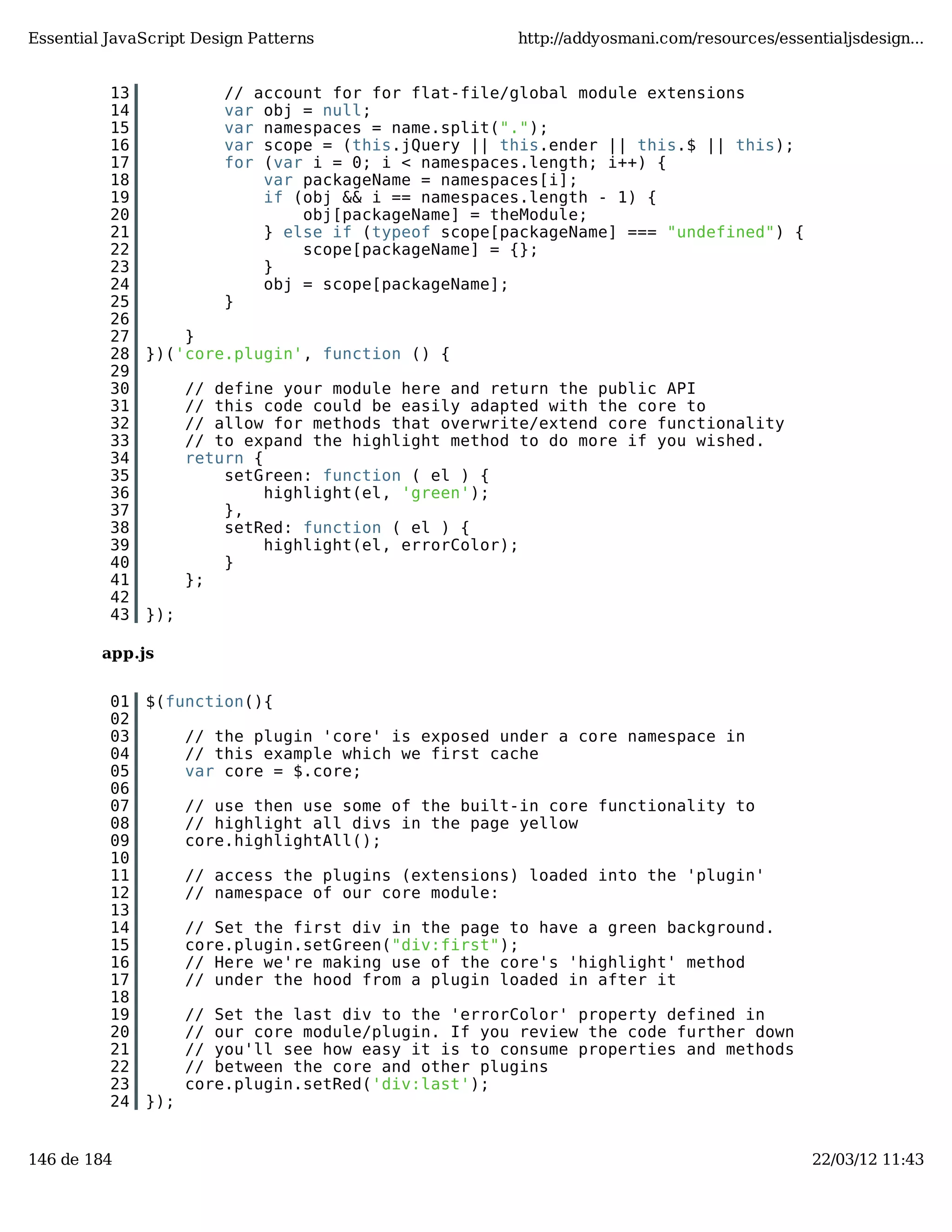 Essential JavaScript Design Patterns http://addyosmani.com/resources/essentialjsdesign... 13 // account for for flat-file/global module extensions 14 var obj = null; 15 var namespaces = name.split("."); 16 var scope = (this.jQuery || this.ender || this.$ || this); 17 for (var i = 0; i < namespaces.length; i++) { 18 var packageName = namespaces[i]; 19 if (obj && i == namespaces.length - 1) { 20 obj[packageName] = theModule; 21 } else if (typeof scope[packageName] === "undefined") { 22 scope[packageName] = {}; 23 } 24 obj = scope[packageName]; 25 } 26 27 } 28 })('core.plugin', function () { 29 30 // define your module here and return the public API 31 // this code could be easily adapted with the core to 32 // allow for methods that overwrite/extend core functionality 33 // to expand the highlight method to do more if you wished. 34 return { 35 setGreen: function ( el ) { 36 highlight(el, 'green'); 37 }, 38 setRed: function ( el ) { 39 highlight(el, errorColor); 40 } 41 }; 42 43 }); app.js 01 $(function(){ 02 03 // the plugin 'core' is exposed under a core namespace in 04 // this example which we first cache 05 var core = $.core; 06 07 // use then use some of the built-in core functionality to 08 // highlight all divs in the page yellow 09 core.highlightAll(); 10 11 // access the plugins (extensions) loaded into the 'plugin' 12 // namespace of our core module: 13 14 // Set the first div in the page to have a green background. 15 core.plugin.setGreen("div:first"); 16 // Here we're making use of the core's 'highlight' method 17 // under the hood from a plugin loaded in after it 18 19 // Set the last div to the 'errorColor' property defined in 20 // our core module/plugin. If you review the code further down 21 // you'll see how easy it is to consume properties and methods 22 // between the core and other plugins 23 core.plugin.setRed('div:last'); 24 }); 146 de 184 22/03/12 11:43 