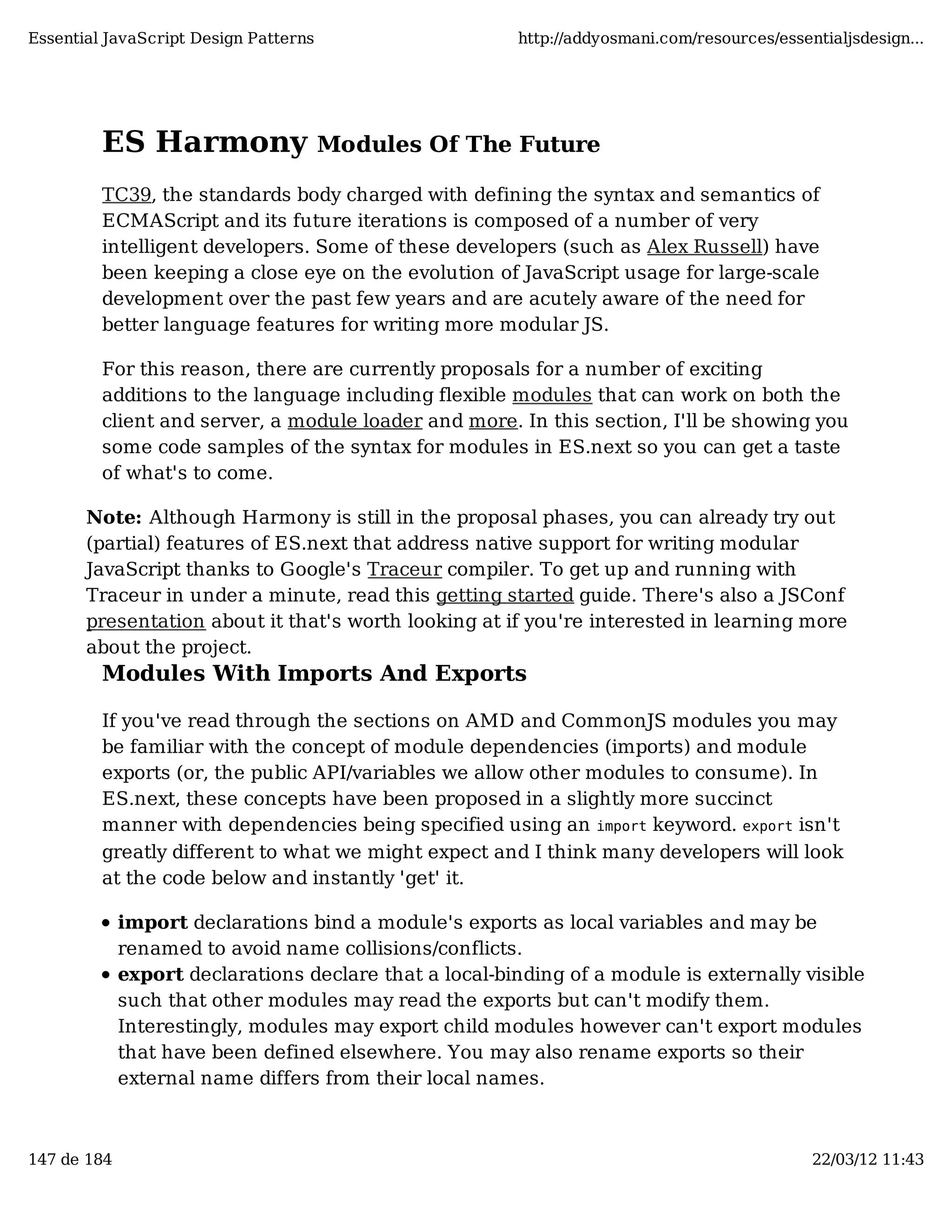 Essential JavaScript Design Patterns http://addyosmani.com/resources/essentialjsdesign... ES Harmony Modules Of The Future TC39, the standards body charged with defining the syntax and semantics of ECMAScript and its future iterations is composed of a number of very intelligent developers. Some of these developers (such as Alex Russell) have been keeping a close eye on the evolution of JavaScript usage for large-scale development over the past few years and are acutely aware of the need for better language features for writing more modular JS. For this reason, there are currently proposals for a number of exciting additions to the language including flexible modules that can work on both the client and server, a module loader and more. In this section, I'll be showing you some code samples of the syntax for modules in ES.next so you can get a taste of what's to come. Note: Although Harmony is still in the proposal phases, you can already try out (partial) features of ES.next that address native support for writing modular JavaScript thanks to Google's Traceur compiler. To get up and running with Traceur in under a minute, read this getting started guide. There's also a JSConf presentation about it that's worth looking at if you're interested in learning more about the project. Modules With Imports And Exports If you've read through the sections on AMD and CommonJS modules you may be familiar with the concept of module dependencies (imports) and module exports (or, the public API/variables we allow other modules to consume). In ES.next, these concepts have been proposed in a slightly more succinct manner with dependencies being specified using an import keyword. export isn't greatly different to what we might expect and I think many developers will look at the code below and instantly 'get' it. import declarations bind a module's exports as local variables and may be renamed to avoid name collisions/conflicts. export declarations declare that a local-binding of a module is externally visible such that other modules may read the exports but can't modify them. Interestingly, modules may export child modules however can't export modules that have been defined elsewhere. You may also rename exports so their external name differs from their local names. 147 de 184 22/03/12 11:43 