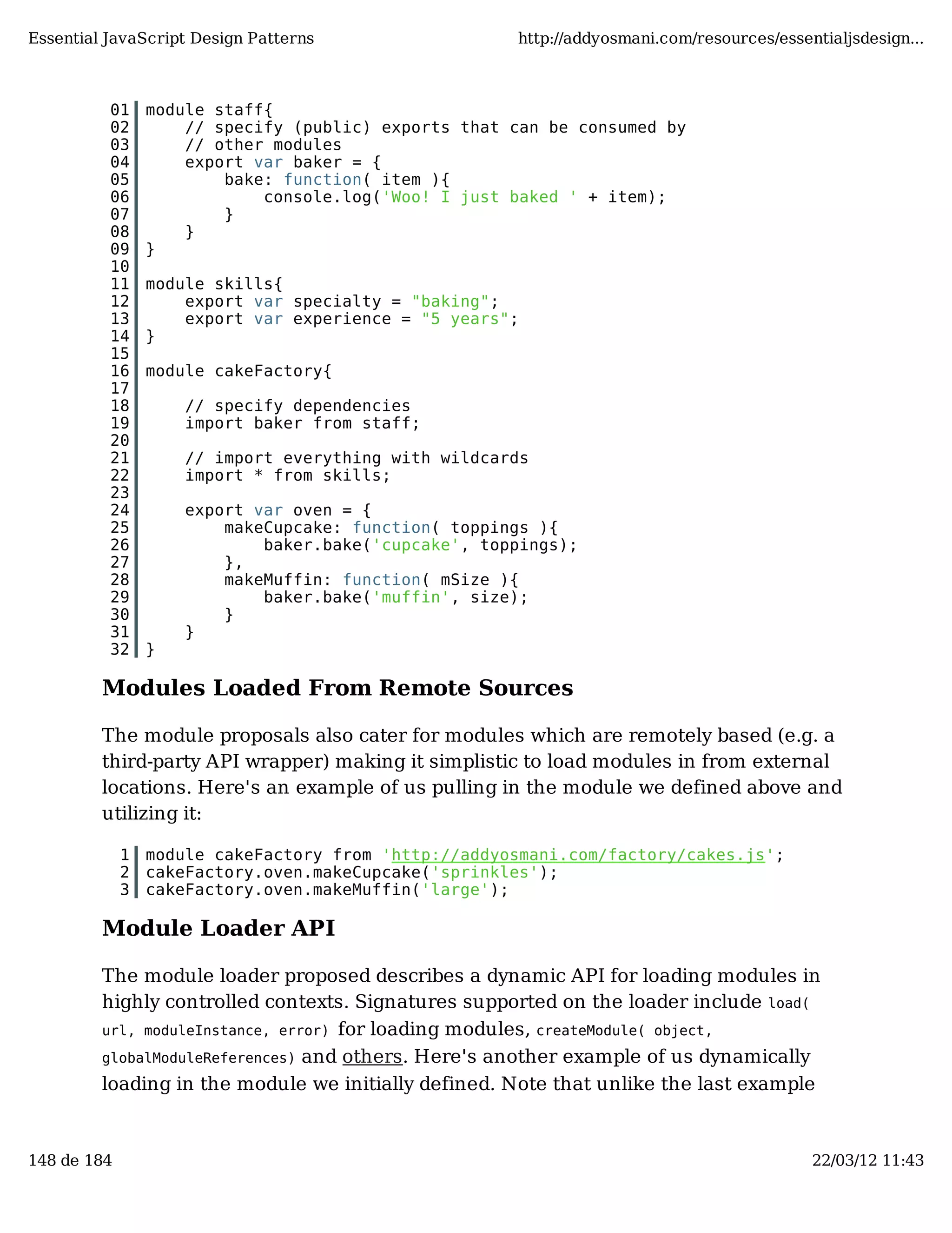 Essential JavaScript Design Patterns http://addyosmani.com/resources/essentialjsdesign... 01 module staff{ 02 // specify (public) exports that can be consumed by 03 // other modules 04 export var baker = { 05 bake: function( item ){ 06 console.log('Woo! I just baked ' + item); 07 } 08 } 09 } 10 11 module skills{ 12 export var specialty = "baking"; 13 export var experience = "5 years"; 14 } 15 16 module cakeFactory{ 17 18 // specify dependencies 19 import baker from staff; 20 21 // import everything with wildcards 22 import * from skills; 23 24 export var oven = { 25 makeCupcake: function( toppings ){ 26 baker.bake('cupcake', toppings); 27 }, 28 makeMuffin: function( mSize ){ 29 baker.bake('muffin', size); 30 } 31 } 32 } Modules Loaded From Remote Sources The module proposals also cater for modules which are remotely based (e.g. a third-party API wrapper) making it simplistic to load modules in from external locations. Here's an example of us pulling in the module we defined above and utilizing it: 1 module cakeFactory from 'http://addyosmani.com/factory/cakes.js'; 2 cakeFactory.oven.makeCupcake('sprinkles'); 3 cakeFactory.oven.makeMuffin('large'); Module Loader API The module loader proposed describes a dynamic API for loading modules in highly controlled contexts. Signatures supported on the loader include load( url, moduleInstance, error) for loading modules, createModule( object, globalModuleReferences) and others. Here's another example of us dynamically loading in the module we initially defined. Note that unlike the last example 148 de 184 22/03/12 11:43 