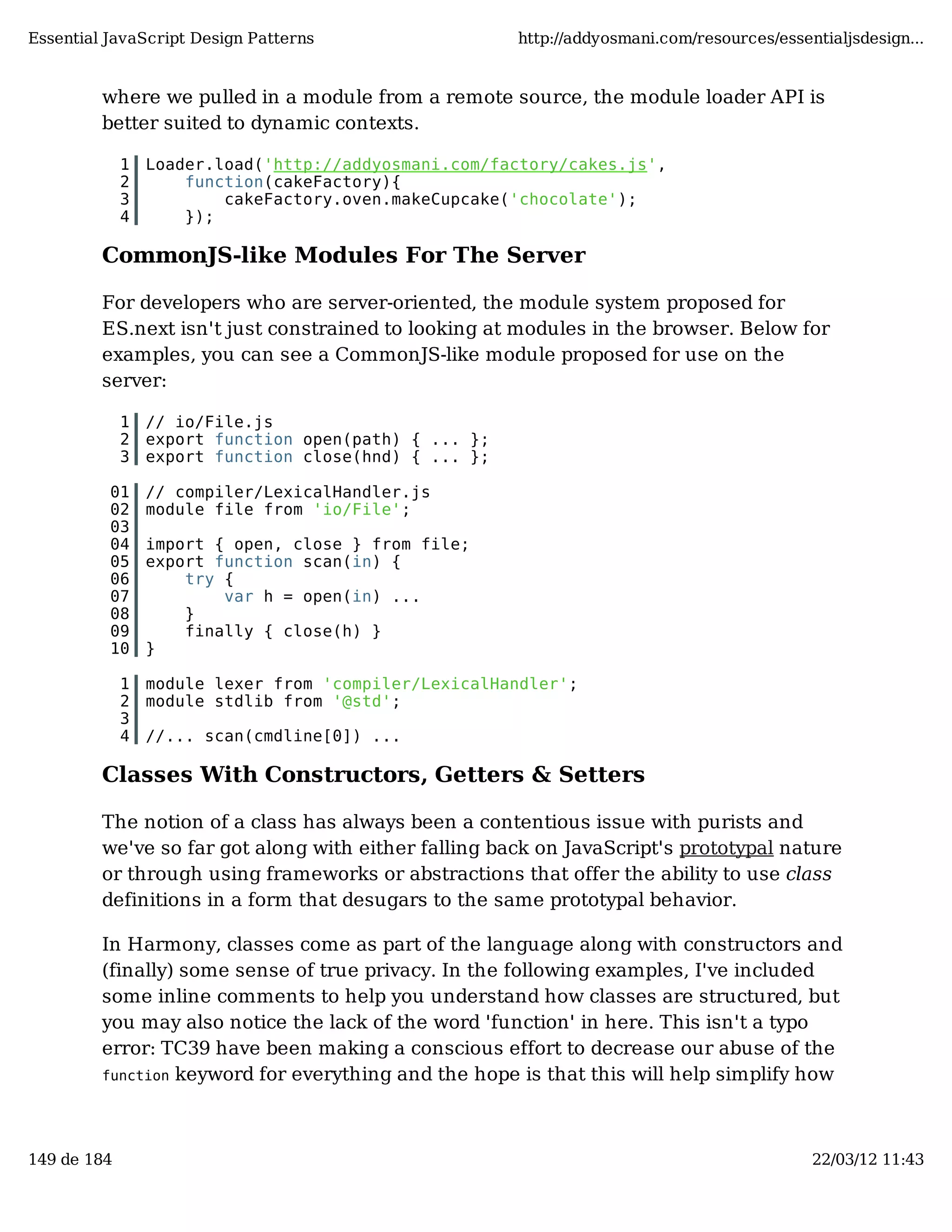 Essential JavaScript Design Patterns http://addyosmani.com/resources/essentialjsdesign... where we pulled in a module from a remote source, the module loader API is better suited to dynamic contexts. 1 Loader.load('http://addyosmani.com/factory/cakes.js', 2 function(cakeFactory){ 3 cakeFactory.oven.makeCupcake('chocolate'); 4 }); CommonJS-like Modules For The Server For developers who are server-oriented, the module system proposed for ES.next isn't just constrained to looking at modules in the browser. Below for examples, you can see a CommonJS-like module proposed for use on the server: 1 // io/File.js 2 export function open(path) { ... }; 3 export function close(hnd) { ... }; 01 // compiler/LexicalHandler.js 02 module file from 'io/File'; 03 04 import { open, close } from file; 05 export function scan(in) { 06 try { 07 var h = open(in) ... 08 } 09 finally { close(h) } 10 } 1 module lexer from 'compiler/LexicalHandler'; 2 module stdlib from '@std'; 3 4 //... scan(cmdline[0]) ... Classes With Constructors, Getters & Setters The notion of a class has always been a contentious issue with purists and we've so far got along with either falling back on JavaScript's prototypal nature or through using frameworks or abstractions that offer the ability to use class definitions in a form that desugars to the same prototypal behavior. In Harmony, classes come as part of the language along with constructors and (finally) some sense of true privacy. In the following examples, I've included some inline comments to help you understand how classes are structured, but you may also notice the lack of the word 'function' in here. This isn't a typo error: TC39 have been making a conscious effort to decrease our abuse of the function keyword for everything and the hope is that this will help simplify how 149 de 184 22/03/12 11:43 