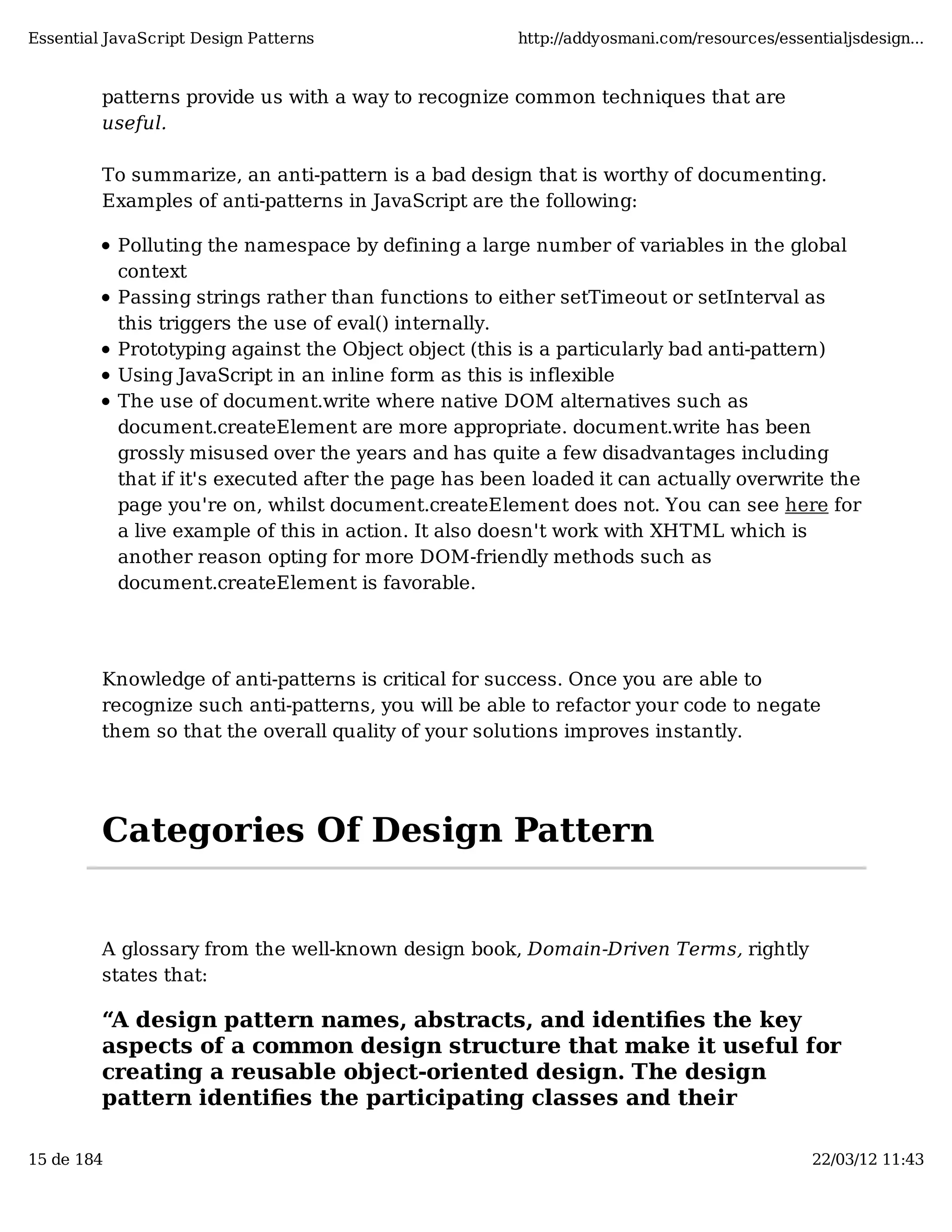 Essential JavaScript Design Patterns http://addyosmani.com/resources/essentialjsdesign... patterns provide us with a way to recognize common techniques that are useful. To summarize, an anti-pattern is a bad design that is worthy of documenting. Examples of anti-patterns in JavaScript are the following: Polluting the namespace by defining a large number of variables in the global context Passing strings rather than functions to either setTimeout or setInterval as this triggers the use of eval() internally. Prototyping against the Object object (this is a particularly bad anti-pattern) Using JavaScript in an inline form as this is inflexible The use of document.write where native DOM alternatives such as document.createElement are more appropriate. document.write has been grossly misused over the years and has quite a few disadvantages including that if it's executed after the page has been loaded it can actually overwrite the page you're on, whilst document.createElement does not. You can see here for a live example of this in action. It also doesn't work with XHTML which is another reason opting for more DOM-friendly methods such as document.createElement is favorable. Knowledge of anti-patterns is critical for success. Once you are able to recognize such anti-patterns, you will be able to refactor your code to negate them so that the overall quality of your solutions improves instantly. Categories Of Design Pattern A glossary from the well-known design book, Domain-Driven Terms, rightly states that: “A design pattern names, abstracts, and identiﬁes the key aspects of a common design structure that make it useful for creating a reusable object-oriented design. The design pattern identiﬁes the participating classes and their 15 de 184 22/03/12 11:43 
