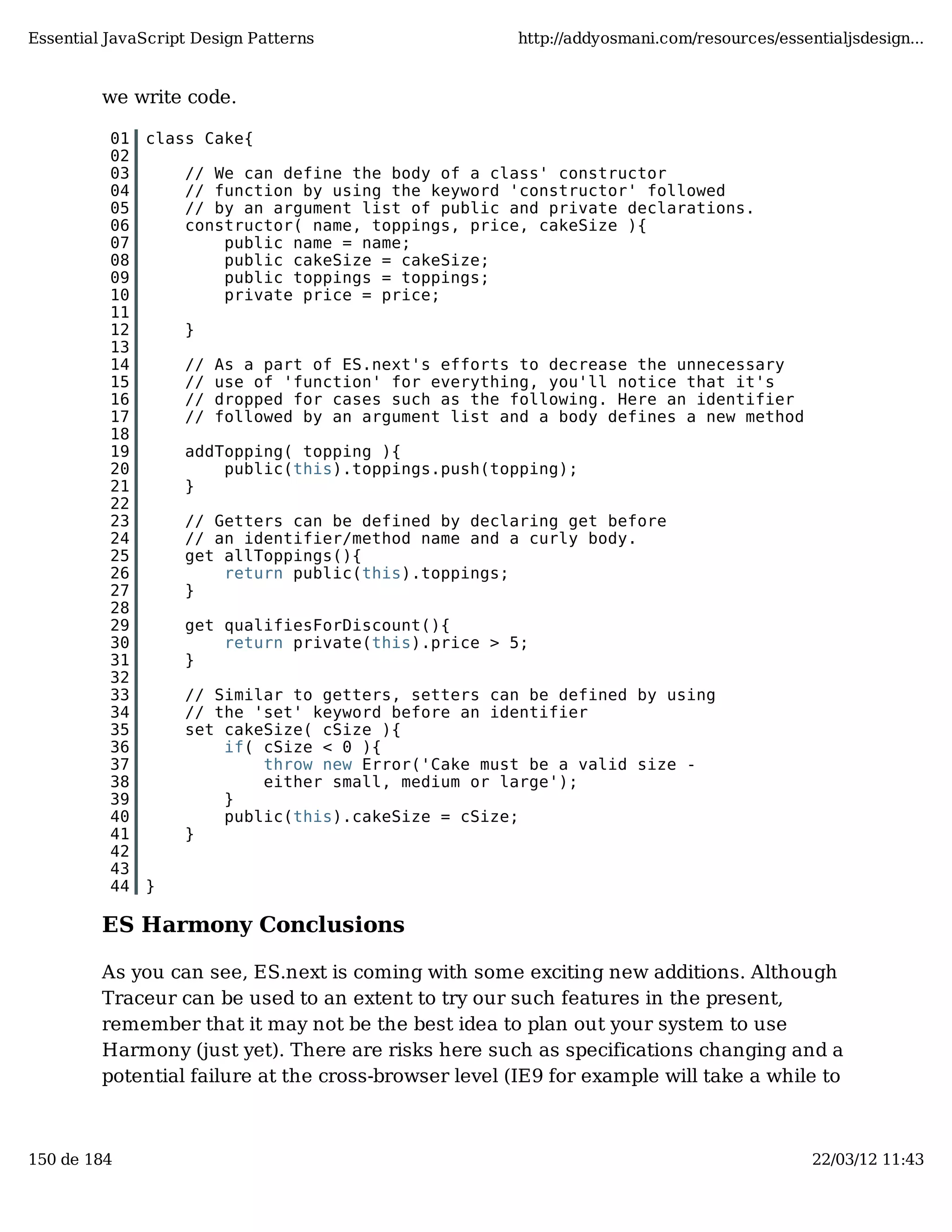 Essential JavaScript Design Patterns http://addyosmani.com/resources/essentialjsdesign... we write code. 01 class Cake{ 02 03 // We can define the body of a class' constructor 04 // function by using the keyword 'constructor' followed 05 // by an argument list of public and private declarations. 06 constructor( name, toppings, price, cakeSize ){ 07 public name = name; 08 public cakeSize = cakeSize; 09 public toppings = toppings; 10 private price = price; 11 12 } 13 14 // As a part of ES.next's efforts to decrease the unnecessary 15 // use of 'function' for everything, you'll notice that it's 16 // dropped for cases such as the following. Here an identifier 17 // followed by an argument list and a body defines a new method 18 19 addTopping( topping ){ 20 public(this).toppings.push(topping); 21 } 22 23 // Getters can be defined by declaring get before 24 // an identifier/method name and a curly body. 25 get allToppings(){ 26 return public(this).toppings; 27 } 28 29 get qualifiesForDiscount(){ 30 return private(this).price > 5; 31 } 32 33 // Similar to getters, setters can be defined by using 34 // the 'set' keyword before an identifier 35 set cakeSize( cSize ){ 36 if( cSize < 0 ){ 37 throw new Error('Cake must be a valid size - 38 either small, medium or large'); 39 } 40 public(this).cakeSize = cSize; 41 } 42 43 44 } ES Harmony Conclusions As you can see, ES.next is coming with some exciting new additions. Although Traceur can be used to an extent to try our such features in the present, remember that it may not be the best idea to plan out your system to use Harmony (just yet). There are risks here such as specifications changing and a potential failure at the cross-browser level (IE9 for example will take a while to 150 de 184 22/03/12 11:43 