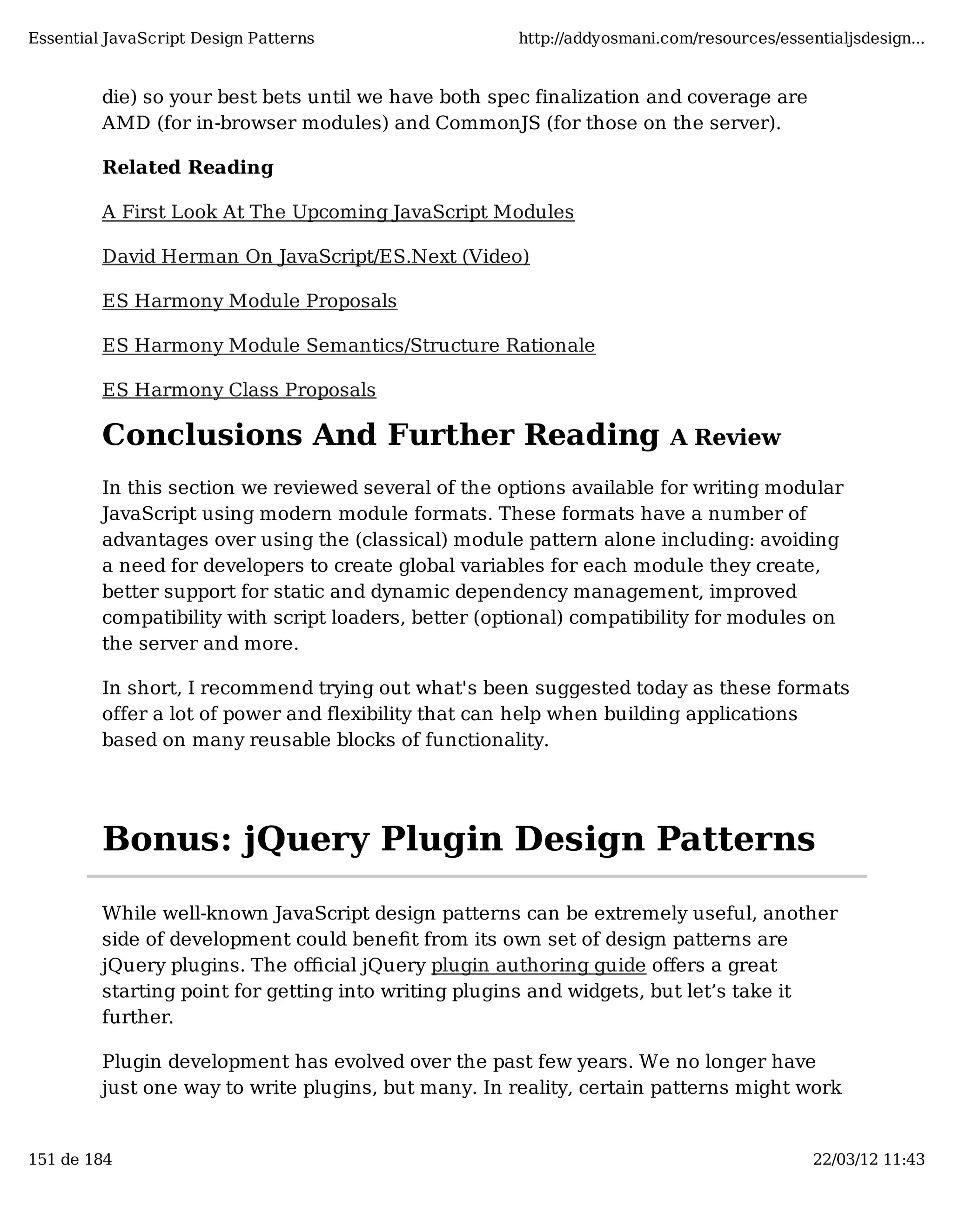 Essential JavaScript Design Patterns http://addyosmani.com/resources/essentialjsdesign... die) so your best bets until we have both spec finalization and coverage are AMD (for in-browser modules) and CommonJS (for those on the server). Related Reading A First Look At The Upcoming JavaScript Modules David Herman On JavaScript/ES.Next (Video) ES Harmony Module Proposals ES Harmony Module Semantics/Structure Rationale ES Harmony Class Proposals Conclusions And Further Reading A Review In this section we reviewed several of the options available for writing modular JavaScript using modern module formats. These formats have a number of advantages over using the (classical) module pattern alone including: avoiding a need for developers to create global variables for each module they create, better support for static and dynamic dependency management, improved compatibility with script loaders, better (optional) compatibility for modules on the server and more. In short, I recommend trying out what's been suggested today as these formats offer a lot of power and flexibility that can help when building applications based on many reusable blocks of functionality. Bonus: jQuery Plugin Design Patterns While well-known JavaScript design patterns can be extremely useful, another side of development could beneﬁt from its own set of design patterns are jQuery plugins. The oﬃcial jQuery plugin authoring guide oﬀers a great starting point for getting into writing plugins and widgets, but let’s take it further. Plugin development has evolved over the past few years. We no longer have just one way to write plugins, but many. In reality, certain patterns might work 151 de 184 22/03/12 11:43 