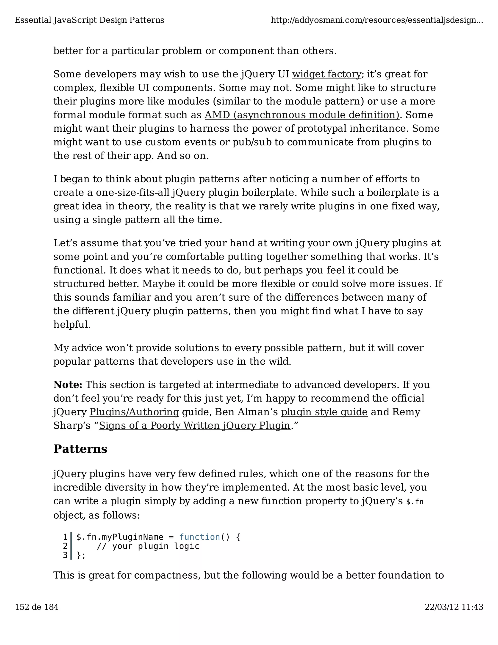 Essential JavaScript Design Patterns http://addyosmani.com/resources/essentialjsdesign... better for a particular problem or component than others. Some developers may wish to use the jQuery UI widget factory; it’s great for complex, ﬂexible UI components. Some may not. Some might like to structure their plugins more like modules (similar to the module pattern) or use a more formal module format such as AMD (asynchronous module deﬁnition). Some might want their plugins to harness the power of prototypal inheritance. Some might want to use custom events or pub/sub to communicate from plugins to the rest of their app. And so on. I began to think about plugin patterns after noticing a number of efforts to create a one-size-fits-all jQuery plugin boilerplate. While such a boilerplate is a great idea in theory, the reality is that we rarely write plugins in one fixed way, using a single pattern all the time. Let’s assume that you’ve tried your hand at writing your own jQuery plugins at some point and you’re comfortable putting together something that works. It’s functional. It does what it needs to do, but perhaps you feel it could be structured better. Maybe it could be more ﬂexible or could solve more issues. If this sounds familiar and you aren’t sure of the diﬀerences between many of the diﬀerent jQuery plugin patterns, then you might ﬁnd what I have to say helpful. My advice won’t provide solutions to every possible pattern, but it will cover popular patterns that developers use in the wild. Note: This section is targeted at intermediate to advanced developers. If you don’t feel you’re ready for this just yet, I’m happy to recommend the oﬃcial jQuery Plugins/Authoring guide, Ben Alman’s plugin style guide and Remy Sharp’s “Signs of a Poorly Written jQuery Plugin.” Patterns jQuery plugins have very few deﬁned rules, which one of the reasons for the incredible diversity in how they’re implemented. At the most basic level, you can write a plugin simply by adding a new function property to jQuery’s $.fn object, as follows: 1 $.fn.myPluginName = function() { 2 // your plugin logic 3 }; This is great for compactness, but the following would be a better foundation to 152 de 184 22/03/12 11:43 