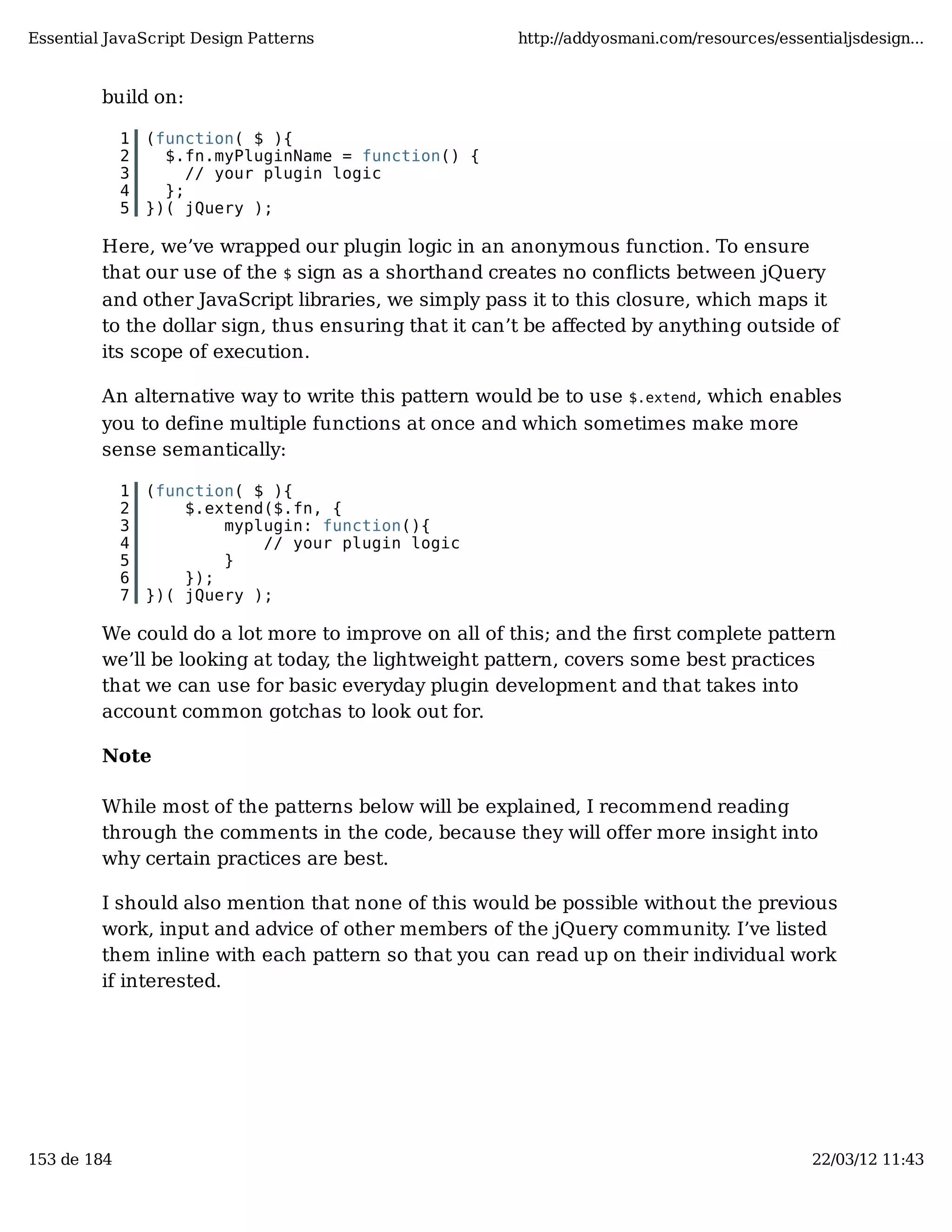 Essential JavaScript Design Patterns http://addyosmani.com/resources/essentialjsdesign... build on: 1 (function( $ ){ 2 $.fn.myPluginName = function() { 3 // your plugin logic 4 }; 5 })( jQuery ); Here, we’ve wrapped our plugin logic in an anonymous function. To ensure that our use of the $ sign as a shorthand creates no conﬂicts between jQuery and other JavaScript libraries, we simply pass it to this closure, which maps it to the dollar sign, thus ensuring that it can’t be aﬀected by anything outside of its scope of execution. An alternative way to write this pattern would be to use $.extend, which enables you to define multiple functions at once and which sometimes make more sense semantically: 1 (function( $ ){ 2 $.extend($.fn, { 3 myplugin: function(){ 4 // your plugin logic 5 } 6 }); 7 })( jQuery ); We could do a lot more to improve on all of this; and the ﬁrst complete pattern we’ll be looking at today, the lightweight pattern, covers some best practices that we can use for basic everyday plugin development and that takes into account common gotchas to look out for. Note While most of the patterns below will be explained, I recommend reading through the comments in the code, because they will offer more insight into why certain practices are best. I should also mention that none of this would be possible without the previous work, input and advice of other members of the jQuery community. I’ve listed them inline with each pattern so that you can read up on their individual work if interested. 153 de 184 22/03/12 11:43 