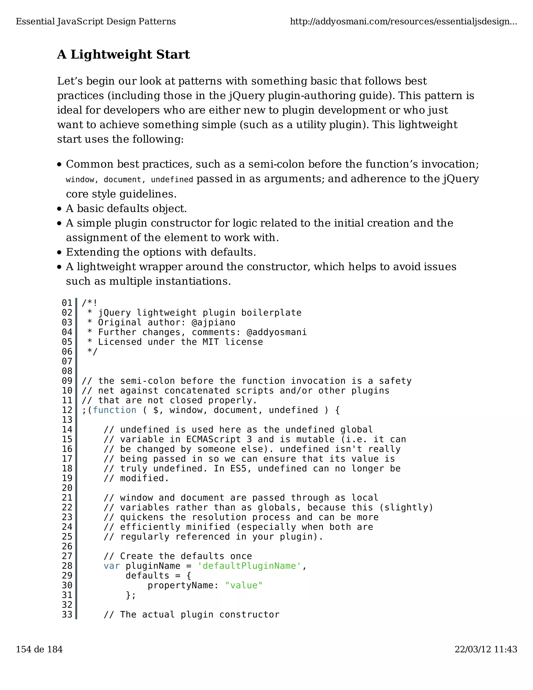 Essential JavaScript Design Patterns http://addyosmani.com/resources/essentialjsdesign... A Lightweight Start Let’s begin our look at patterns with something basic that follows best practices (including those in the jQuery plugin-authoring guide). This pattern is ideal for developers who are either new to plugin development or who just want to achieve something simple (such as a utility plugin). This lightweight start uses the following: Common best practices, such as a semi-colon before the function’s invocation; window, document, undefined passed in as arguments; and adherence to the jQuery core style guidelines. A basic defaults object. A simple plugin constructor for logic related to the initial creation and the assignment of the element to work with. Extending the options with defaults. A lightweight wrapper around the constructor, which helps to avoid issues such as multiple instantiations. 01 /*! 02 * jQuery lightweight plugin boilerplate 03 * Original author: @ajpiano 04 * Further changes, comments: @addyosmani 05 * Licensed under the MIT license 06 */ 07 08 09 // the semi-colon before the function invocation is a safety 10 // net against concatenated scripts and/or other plugins 11 // that are not closed properly. 12 ;(function ( $, window, document, undefined ) { 13 14 // undefined is used here as the undefined global 15 // variable in ECMAScript 3 and is mutable (i.e. it can 16 // be changed by someone else). undefined isn't really 17 // being passed in so we can ensure that its value is 18 // truly undefined. In ES5, undefined can no longer be 19 // modified. 20 21 // window and document are passed through as local 22 // variables rather than as globals, because this (slightly) 23 // quickens the resolution process and can be more 24 // efficiently minified (especially when both are 25 // regularly referenced in your plugin). 26 27 // Create the defaults once 28 var pluginName = 'defaultPluginName', 29 defaults = { 30 propertyName: "value" 31 }; 32 33 // The actual plugin constructor 154 de 184 22/03/12 11:43 