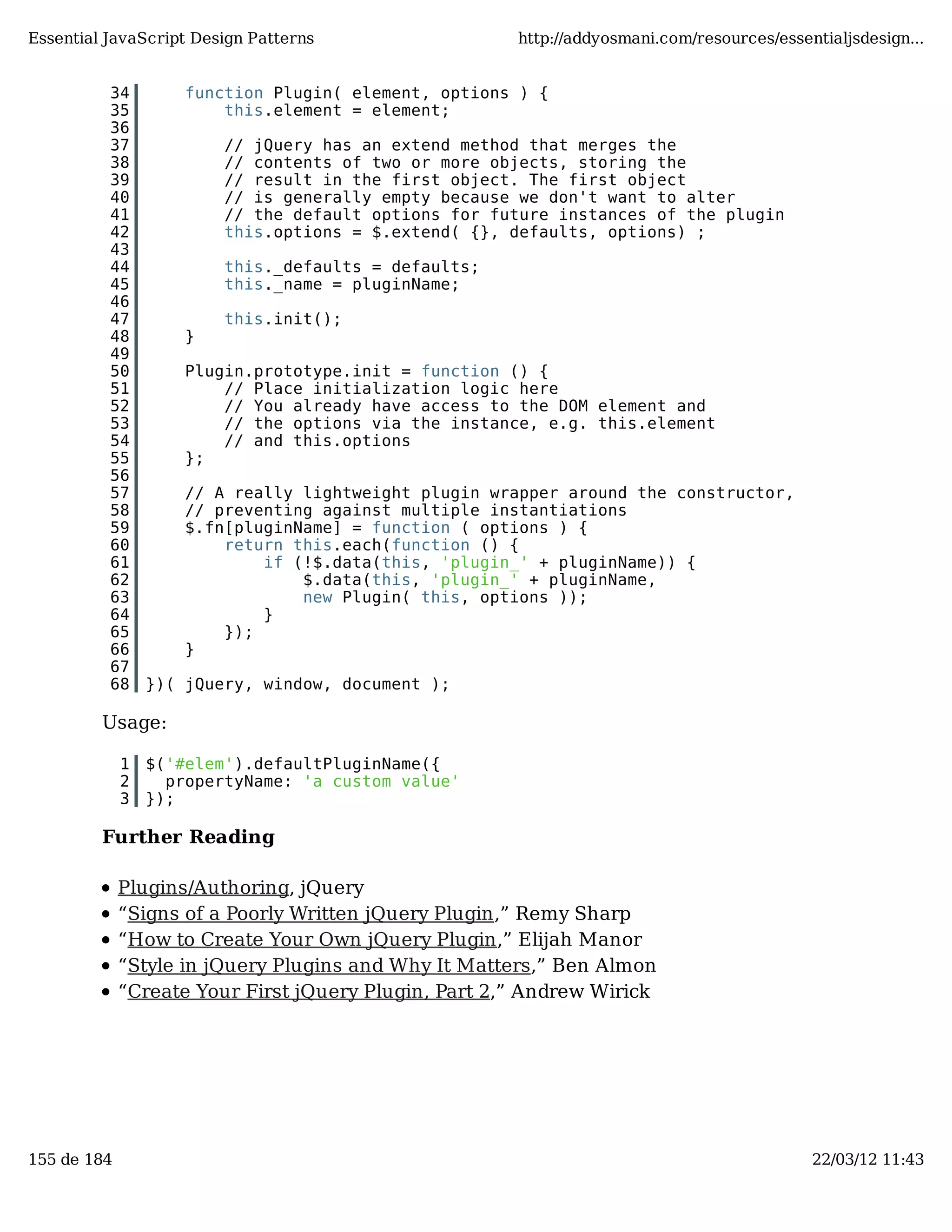 Essential JavaScript Design Patterns http://addyosmani.com/resources/essentialjsdesign... 34 function Plugin( element, options ) { 35 this.element = element; 36 37 // jQuery has an extend method that merges the 38 // contents of two or more objects, storing the 39 // result in the first object. The first object 40 // is generally empty because we don't want to alter 41 // the default options for future instances of the plugin 42 this.options = $.extend( {}, defaults, options) ; 43 44 this._defaults = defaults; 45 this._name = pluginName; 46 47 this.init(); 48 } 49 50 Plugin.prototype.init = function () { 51 // Place initialization logic here 52 // You already have access to the DOM element and 53 // the options via the instance, e.g. this.element 54 // and this.options 55 }; 56 57 // A really lightweight plugin wrapper around the constructor, 58 // preventing against multiple instantiations 59 $.fn[pluginName] = function ( options ) { 60 return this.each(function () { 61 if (!$.data(this, 'plugin_' + pluginName)) { 62 $.data(this, 'plugin_' + pluginName, 63 new Plugin( this, options )); 64 } 65 }); 66 } 67 68 })( jQuery, window, document ); Usage: 1 $('#elem').defaultPluginName({ 2 propertyName: 'a custom value' 3 }); Further Reading Plugins/Authoring, jQuery “Signs of a Poorly Written jQuery Plugin,” Remy Sharp “How to Create Your Own jQuery Plugin,” Elijah Manor “Style in jQuery Plugins and Why It Matters,” Ben Almon “Create Your First jQuery Plugin, Part 2,” Andrew Wirick 155 de 184 22/03/12 11:43 