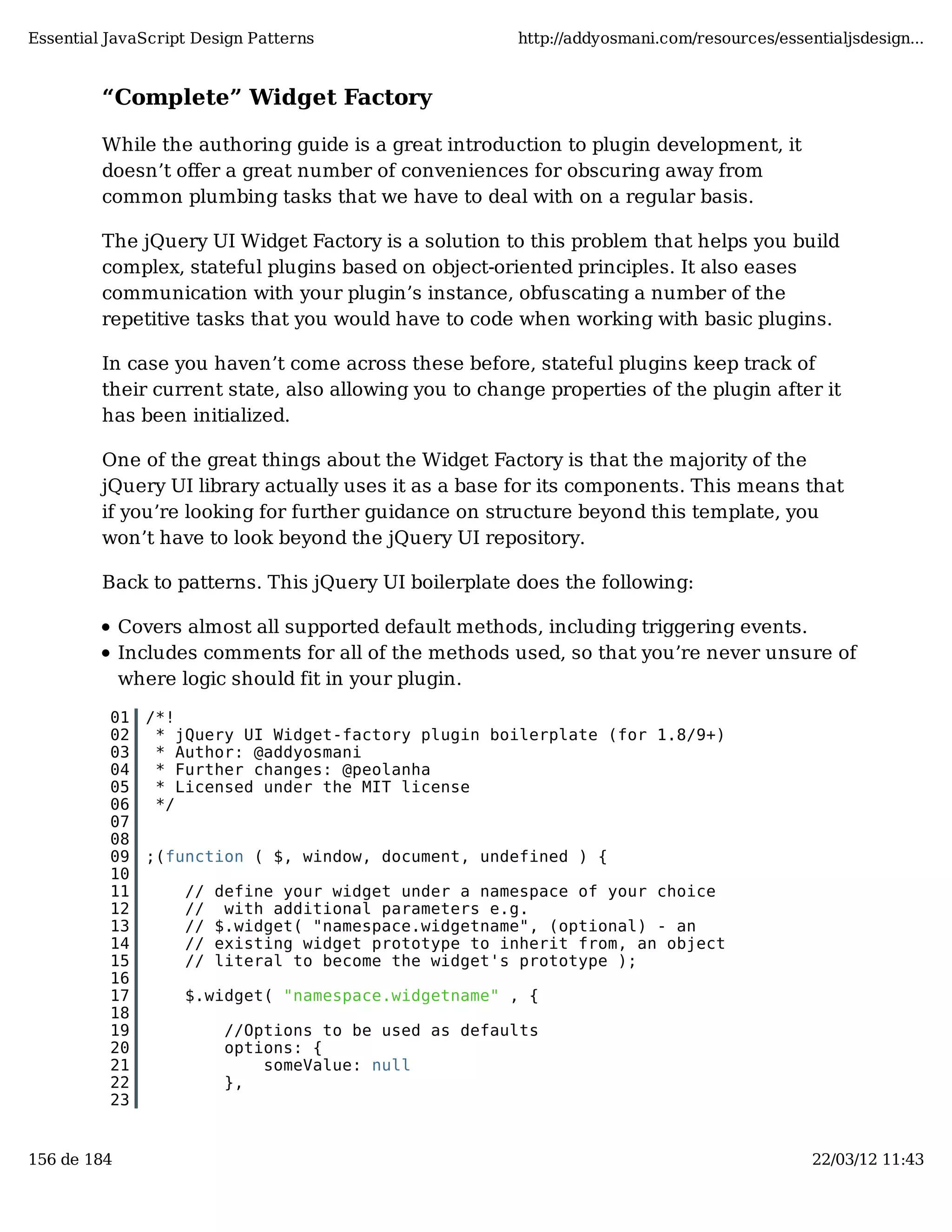 Essential JavaScript Design Patterns http://addyosmani.com/resources/essentialjsdesign... “Complete” Widget Factory While the authoring guide is a great introduction to plugin development, it doesn’t oﬀer a great number of conveniences for obscuring away from common plumbing tasks that we have to deal with on a regular basis. The jQuery UI Widget Factory is a solution to this problem that helps you build complex, stateful plugins based on object-oriented principles. It also eases communication with your plugin’s instance, obfuscating a number of the repetitive tasks that you would have to code when working with basic plugins. In case you haven’t come across these before, stateful plugins keep track of their current state, also allowing you to change properties of the plugin after it has been initialized. One of the great things about the Widget Factory is that the majority of the jQuery UI library actually uses it as a base for its components. This means that if you’re looking for further guidance on structure beyond this template, you won’t have to look beyond the jQuery UI repository. Back to patterns. This jQuery UI boilerplate does the following: Covers almost all supported default methods, including triggering events. Includes comments for all of the methods used, so that you’re never unsure of where logic should fit in your plugin. 01 /*! 02 * jQuery UI Widget-factory plugin boilerplate (for 1.8/9+) 03 * Author: @addyosmani 04 * Further changes: @peolanha 05 * Licensed under the MIT license 06 */ 07 08 09 ;(function ( $, window, document, undefined ) { 10 11 // define your widget under a namespace of your choice 12 // with additional parameters e.g. 13 // $.widget( "namespace.widgetname", (optional) - an 14 // existing widget prototype to inherit from, an object 15 // literal to become the widget's prototype ); 16 17 $.widget( "namespace.widgetname" , { 18 19 //Options to be used as defaults 20 options: { 21 someValue: null 22 }, 23 156 de 184 22/03/12 11:43 