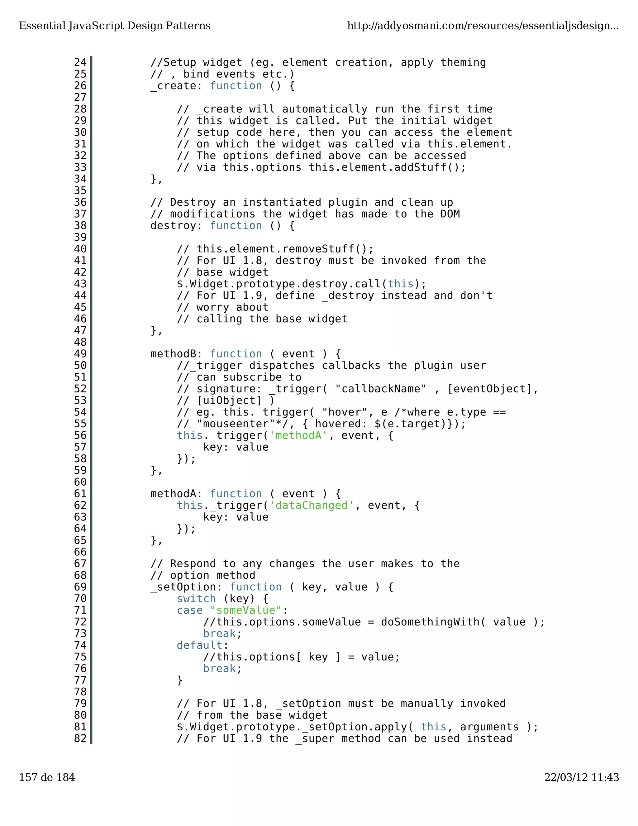 Essential JavaScript Design Patterns http://addyosmani.com/resources/essentialjsdesign... 24 //Setup widget (eg. element creation, apply theming 25 // , bind events etc.) 26 _create: function () { 27 28 // _create will automatically run the first time 29 // this widget is called. Put the initial widget 30 // setup code here, then you can access the element 31 // on which the widget was called via this.element. 32 // The options defined above can be accessed 33 // via this.options this.element.addStuff(); 34 }, 35 36 // Destroy an instantiated plugin and clean up 37 // modifications the widget has made to the DOM 38 destroy: function () { 39 40 // this.element.removeStuff(); 41 // For UI 1.8, destroy must be invoked from the 42 // base widget 43 $.Widget.prototype.destroy.call(this); 44 // For UI 1.9, define _destroy instead and don't 45 // worry about 46 // calling the base widget 47 }, 48 49 methodB: function ( event ) { 50 //_trigger dispatches callbacks the plugin user 51 // can subscribe to 52 // signature: _trigger( "callbackName" , [eventObject], 53 // [uiObject] ) 54 // eg. this._trigger( "hover", e /*where e.type == 55 // "mouseenter"*/, { hovered: $(e.target)}); 56 this._trigger('methodA', event, { 57 key: value 58 }); 59 }, 60 61 methodA: function ( event ) { 62 this._trigger('dataChanged', event, { 63 key: value 64 }); 65 }, 66 67 // Respond to any changes the user makes to the 68 // option method 69 _setOption: function ( key, value ) { 70 switch (key) { 71 case "someValue": 72 //this.options.someValue = doSomethingWith( value ); 73 break; 74 default: 75 //this.options[ key ] = value; 76 break; 77 } 78 79 // For UI 1.8, _setOption must be manually invoked 80 // from the base widget 81 $.Widget.prototype._setOption.apply( this, arguments ); 82 // For UI 1.9 the _super method can be used instead 157 de 184 22/03/12 11:43 