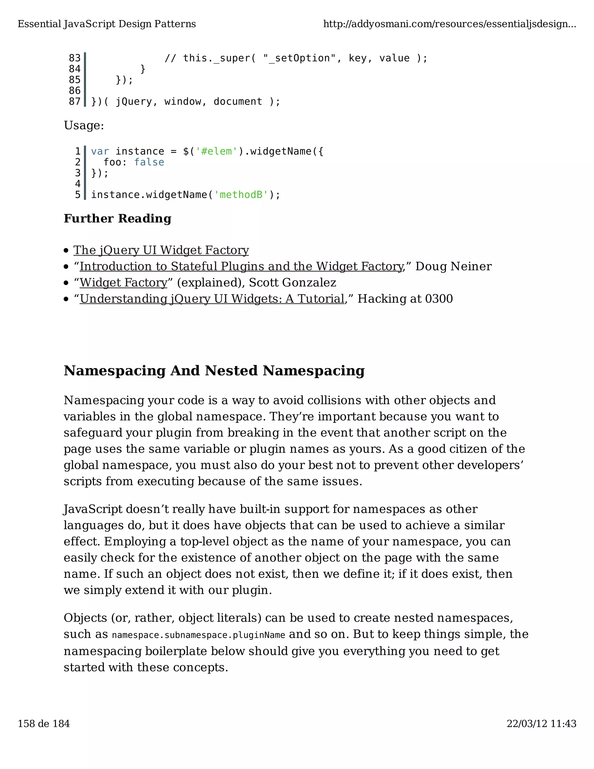 Essential JavaScript Design Patterns http://addyosmani.com/resources/essentialjsdesign... 83 // this._super( "_setOption", key, value ); 84 } 85 }); 86 87 })( jQuery, window, document ); Usage: 1 var instance = $('#elem').widgetName({ 2 foo: false 3 }); 4 5 instance.widgetName('methodB'); Further Reading The jQuery UI Widget Factory “Introduction to Stateful Plugins and the Widget Factory,” Doug Neiner “Widget Factory” (explained), Scott Gonzalez “Understanding jQuery UI Widgets: A Tutorial,” Hacking at 0300 Namespacing And Nested Namespacing Namespacing your code is a way to avoid collisions with other objects and variables in the global namespace. They’re important because you want to safeguard your plugin from breaking in the event that another script on the page uses the same variable or plugin names as yours. As a good citizen of the global namespace, you must also do your best not to prevent other developers’ scripts from executing because of the same issues. JavaScript doesn’t really have built-in support for namespaces as other languages do, but it does have objects that can be used to achieve a similar effect. Employing a top-level object as the name of your namespace, you can easily check for the existence of another object on the page with the same name. If such an object does not exist, then we define it; if it does exist, then we simply extend it with our plugin. Objects (or, rather, object literals) can be used to create nested namespaces, such as namespace.subnamespace.pluginName and so on. But to keep things simple, the namespacing boilerplate below should give you everything you need to get started with these concepts. 158 de 184 22/03/12 11:43 