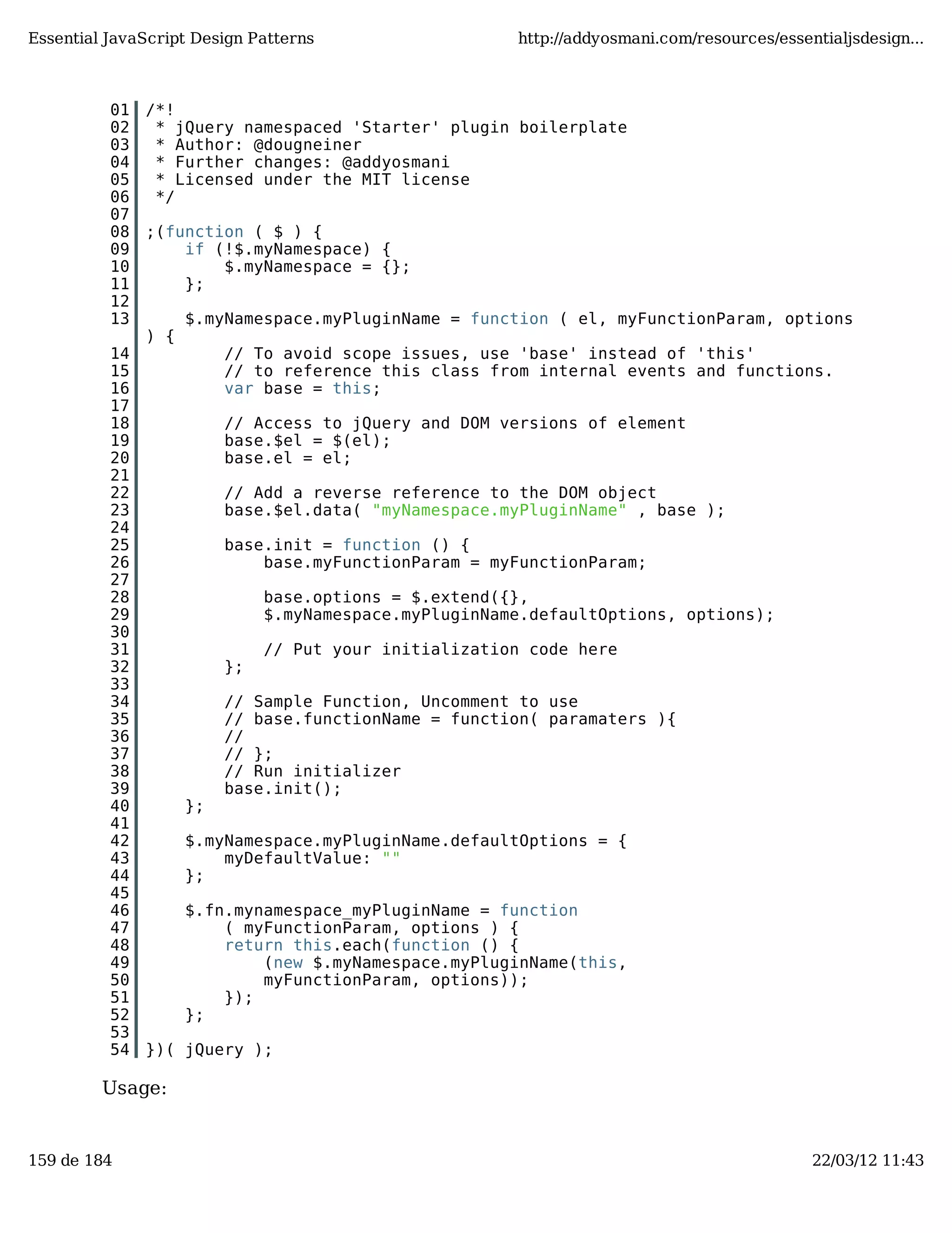 Essential JavaScript Design Patterns http://addyosmani.com/resources/essentialjsdesign... 01 /*! 02 * jQuery namespaced 'Starter' plugin boilerplate 03 * Author: @dougneiner 04 * Further changes: @addyosmani 05 * Licensed under the MIT license 06 */ 07 08 ;(function ( $ ) { 09 if (!$.myNamespace) { 10 $.myNamespace = {}; 11 }; 12 13 $.myNamespace.myPluginName = function ( el, myFunctionParam, options ) { 14 // To avoid scope issues, use 'base' instead of 'this' 15 // to reference this class from internal events and functions. 16 var base = this; 17 18 // Access to jQuery and DOM versions of element 19 base.$el = $(el); 20 base.el = el; 21 22 // Add a reverse reference to the DOM object 23 base.$el.data( "myNamespace.myPluginName" , base ); 24 25 base.init = function () { 26 base.myFunctionParam = myFunctionParam; 27 28 base.options = $.extend({}, 29 $.myNamespace.myPluginName.defaultOptions, options); 30 31 // Put your initialization code here 32 }; 33 34 // Sample Function, Uncomment to use 35 // base.functionName = function( paramaters ){ 36 // 37 // }; 38 // Run initializer 39 base.init(); 40 }; 41 42 $.myNamespace.myPluginName.defaultOptions = { 43 myDefaultValue: "" 44 }; 45 46 $.fn.mynamespace_myPluginName = function 47 ( myFunctionParam, options ) { 48 return this.each(function () { 49 (new $.myNamespace.myPluginName(this, 50 myFunctionParam, options)); 51 }); 52 }; 53 54 })( jQuery ); Usage: 159 de 184 22/03/12 11:43 
