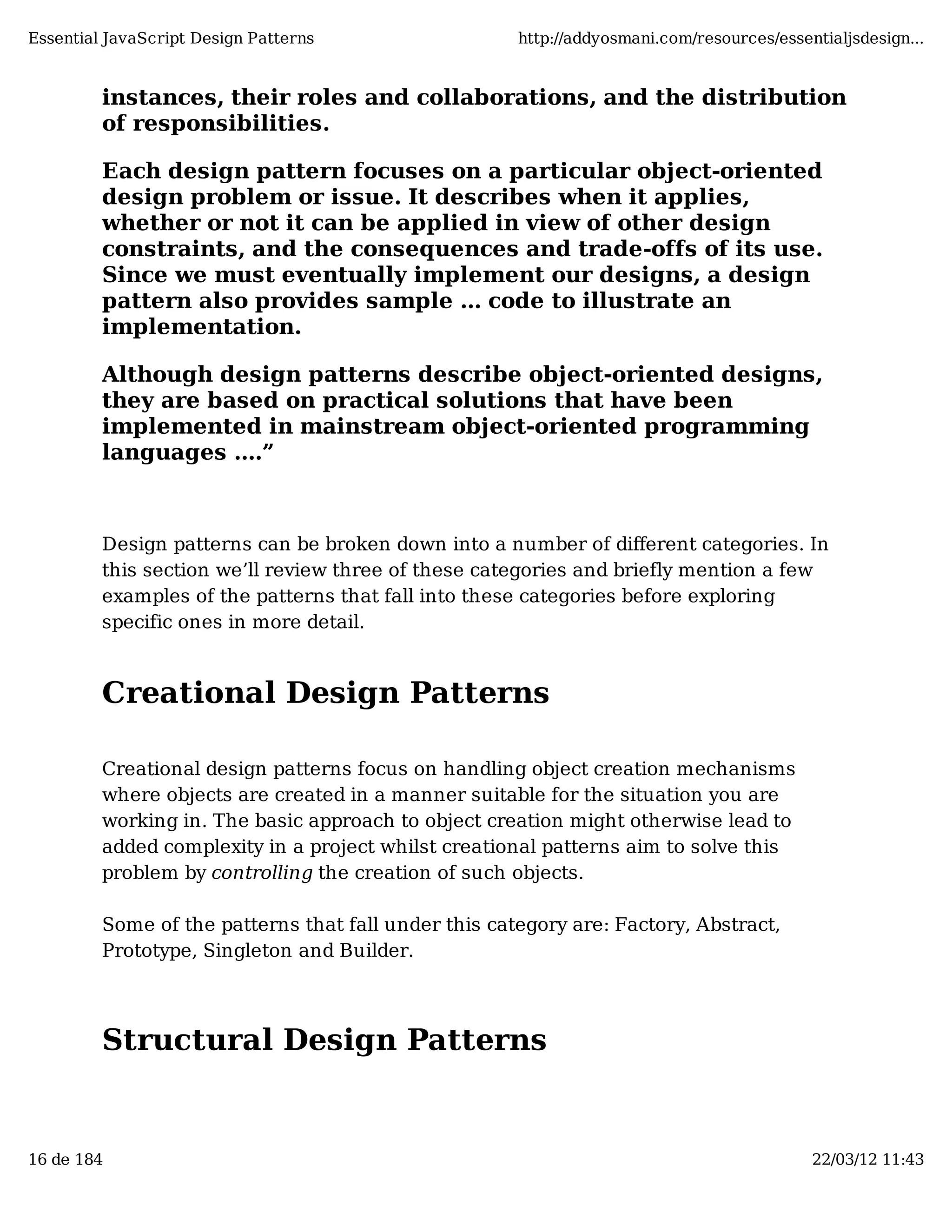 Essential JavaScript Design Patterns http://addyosmani.com/resources/essentialjsdesign... instances, their roles and collaborations, and the distribution of responsibilities. Each design pattern focuses on a particular object-oriented design problem or issue. It describes when it applies, whether or not it can be applied in view of other design constraints, and the consequences and trade-offs of its use. Since we must eventually implement our designs, a design pattern also provides sample ... code to illustrate an implementation. Although design patterns describe object-oriented designs, they are based on practical solutions that have been implemented in mainstream object-oriented programming languages ....” Design patterns can be broken down into a number of diﬀerent categories. In this section we’ll review three of these categories and briefly mention a few examples of the patterns that fall into these categories before exploring specific ones in more detail. Creational Design Patterns Creational design patterns focus on handling object creation mechanisms where objects are created in a manner suitable for the situation you are working in. The basic approach to object creation might otherwise lead to added complexity in a project whilst creational patterns aim to solve this problem by controlling the creation of such objects. Some of the patterns that fall under this category are: Factory, Abstract, Prototype, Singleton and Builder. Structural Design Patterns 16 de 184 22/03/12 11:43 