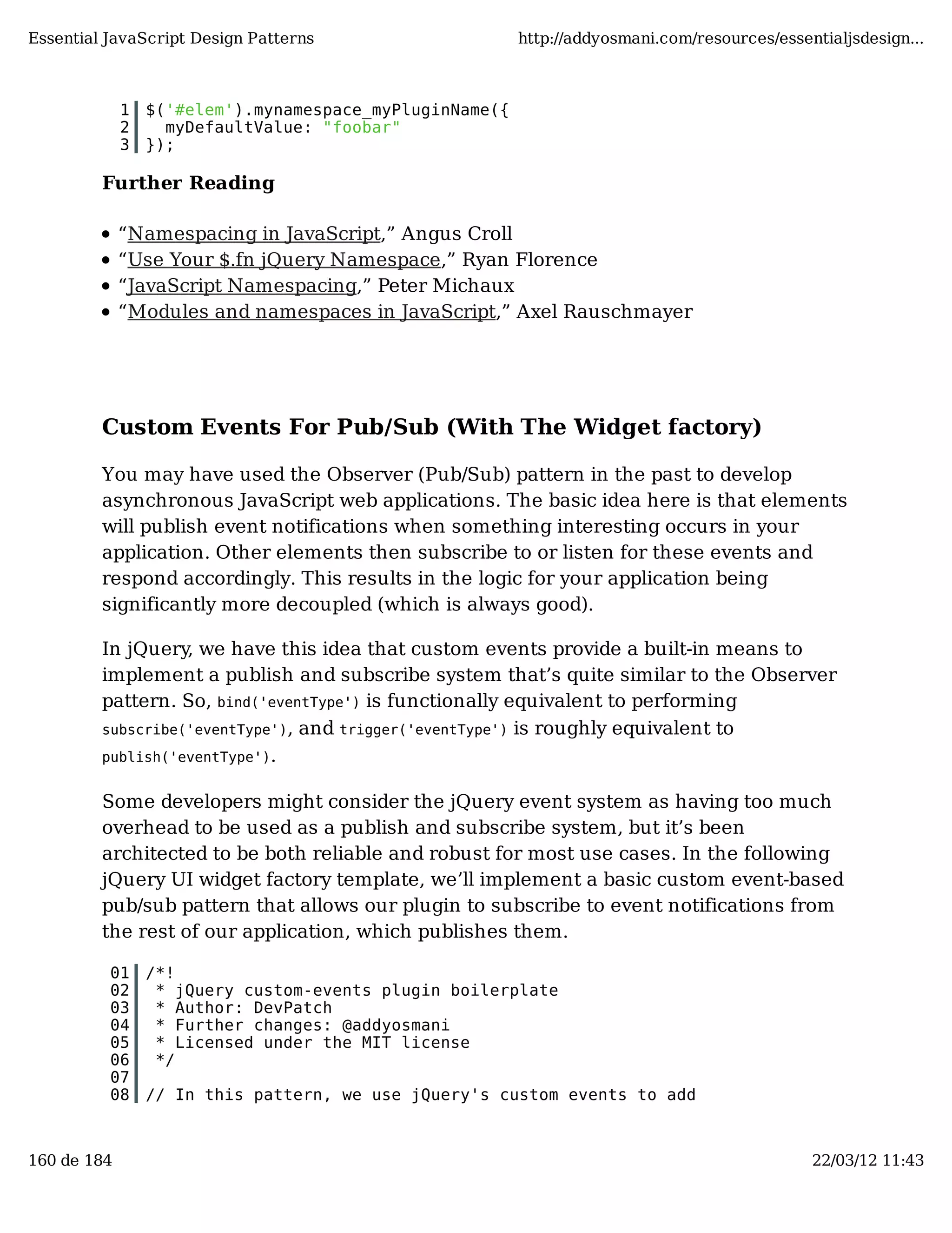 Essential JavaScript Design Patterns http://addyosmani.com/resources/essentialjsdesign... 1 $('#elem').mynamespace_myPluginName({ 2 myDefaultValue: "foobar" 3 }); Further Reading “Namespacing in JavaScript,” Angus Croll “Use Your $.fn jQuery Namespace,” Ryan Florence “JavaScript Namespacing,” Peter Michaux “Modules and namespaces in JavaScript,” Axel Rauschmayer Custom Events For Pub/Sub (With The Widget factory) You may have used the Observer (Pub/Sub) pattern in the past to develop asynchronous JavaScript web applications. The basic idea here is that elements will publish event notifications when something interesting occurs in your application. Other elements then subscribe to or listen for these events and respond accordingly. This results in the logic for your application being significantly more decoupled (which is always good). In jQuery, we have this idea that custom events provide a built-in means to implement a publish and subscribe system that’s quite similar to the Observer pattern. So, bind('eventType') is functionally equivalent to performing subscribe('eventType'), and trigger('eventType') is roughly equivalent to publish('eventType'). Some developers might consider the jQuery event system as having too much overhead to be used as a publish and subscribe system, but it’s been architected to be both reliable and robust for most use cases. In the following jQuery UI widget factory template, we’ll implement a basic custom event-based pub/sub pattern that allows our plugin to subscribe to event notifications from the rest of our application, which publishes them. 01 /*! 02 * jQuery custom-events plugin boilerplate 03 * Author: DevPatch 04 * Further changes: @addyosmani 05 * Licensed under the MIT license 06 */ 07 08 // In this pattern, we use jQuery's custom events to add 160 de 184 22/03/12 11:43 