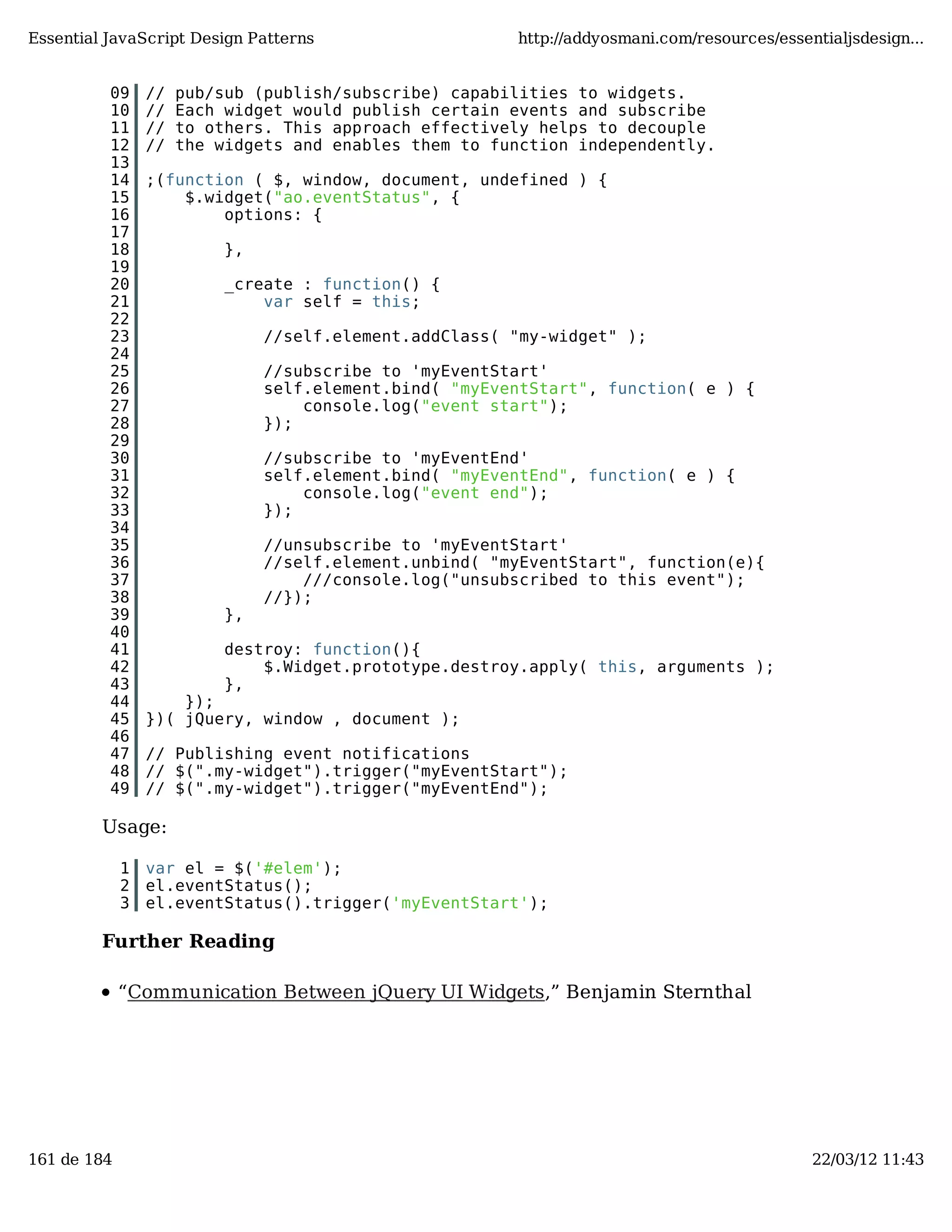 Essential JavaScript Design Patterns http://addyosmani.com/resources/essentialjsdesign... 09 // pub/sub (publish/subscribe) capabilities to widgets. 10 // Each widget would publish certain events and subscribe 11 // to others. This approach effectively helps to decouple 12 // the widgets and enables them to function independently. 13 14 ;(function ( $, window, document, undefined ) { 15 $.widget("ao.eventStatus", { 16 options: { 17 18 }, 19 20 _create : function() { 21 var self = this; 22 23 //self.element.addClass( "my-widget" ); 24 25 //subscribe to 'myEventStart' 26 self.element.bind( "myEventStart", function( e ) { 27 console.log("event start"); 28 }); 29 30 //subscribe to 'myEventEnd' 31 self.element.bind( "myEventEnd", function( e ) { 32 console.log("event end"); 33 }); 34 35 //unsubscribe to 'myEventStart' 36 //self.element.unbind( "myEventStart", function(e){ 37 ///console.log("unsubscribed to this event"); 38 //}); 39 }, 40 41 destroy: function(){ 42 $.Widget.prototype.destroy.apply( this, arguments ); 43 }, 44 }); 45 })( jQuery, window , document ); 46 47 // Publishing event notifications 48 // $(".my-widget").trigger("myEventStart"); 49 // $(".my-widget").trigger("myEventEnd"); Usage: 1 var el = $('#elem'); 2 el.eventStatus(); 3 el.eventStatus().trigger('myEventStart'); Further Reading “Communication Between jQuery UI Widgets,” Benjamin Sternthal 161 de 184 22/03/12 11:43 
