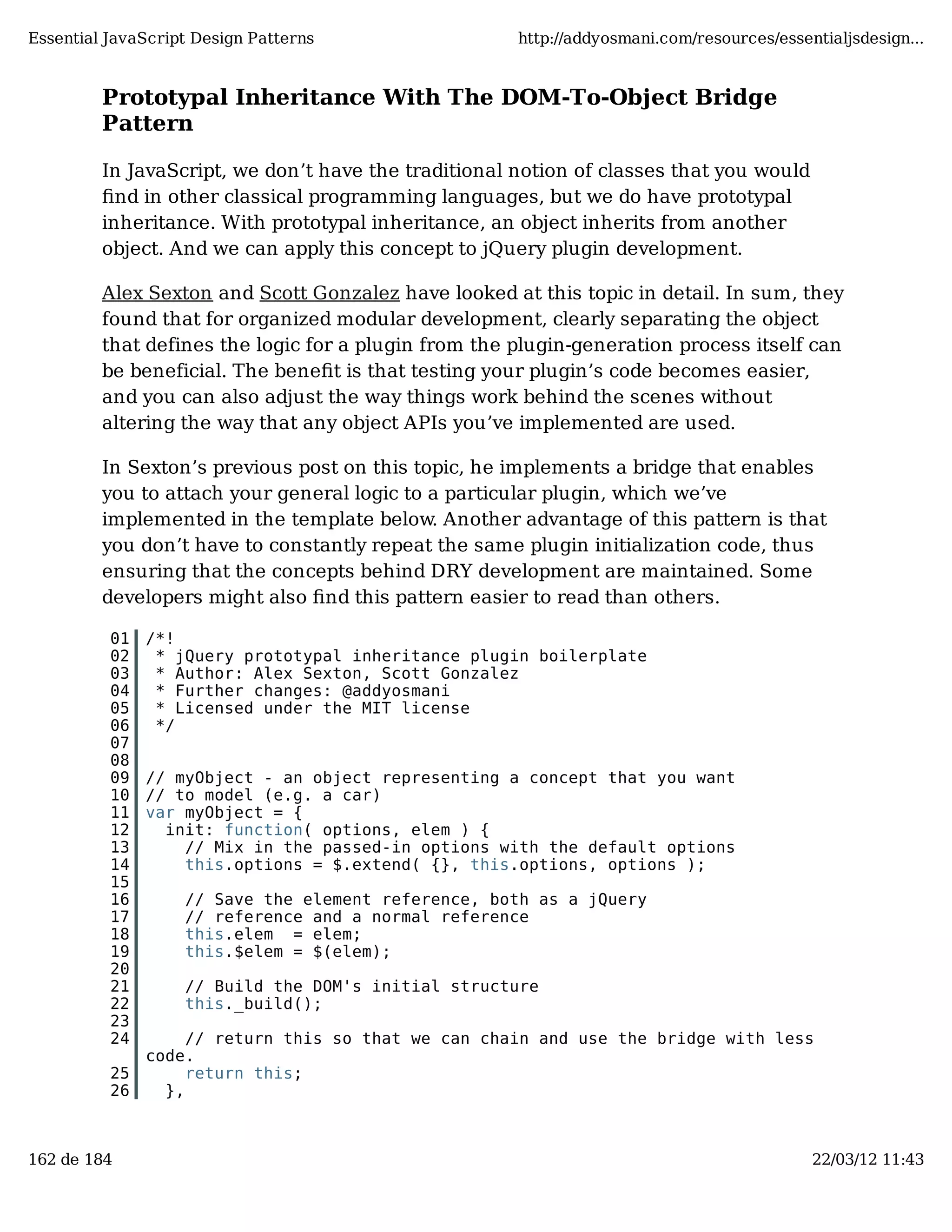Essential JavaScript Design Patterns http://addyosmani.com/resources/essentialjsdesign... Prototypal Inheritance With The DOM-To-Object Bridge Pattern In JavaScript, we don’t have the traditional notion of classes that you would ﬁnd in other classical programming languages, but we do have prototypal inheritance. With prototypal inheritance, an object inherits from another object. And we can apply this concept to jQuery plugin development. Alex Sexton and Scott Gonzalez have looked at this topic in detail. In sum, they found that for organized modular development, clearly separating the object that defines the logic for a plugin from the plugin-generation process itself can be beneficial. The beneﬁt is that testing your plugin’s code becomes easier, and you can also adjust the way things work behind the scenes without altering the way that any object APIs you’ve implemented are used. In Sexton’s previous post on this topic, he implements a bridge that enables you to attach your general logic to a particular plugin, which we’ve implemented in the template below. Another advantage of this pattern is that you don’t have to constantly repeat the same plugin initialization code, thus ensuring that the concepts behind DRY development are maintained. Some developers might also ﬁnd this pattern easier to read than others. 01 /*! 02 * jQuery prototypal inheritance plugin boilerplate 03 * Author: Alex Sexton, Scott Gonzalez 04 * Further changes: @addyosmani 05 * Licensed under the MIT license 06 */ 07 08 09 // myObject - an object representing a concept that you want 10 // to model (e.g. a car) 11 var myObject = { 12 init: function( options, elem ) { 13 // Mix in the passed-in options with the default options 14 this.options = $.extend( {}, this.options, options ); 15 16 // Save the element reference, both as a jQuery 17 // reference and a normal reference 18 this.elem = elem; 19 this.$elem = $(elem); 20 21 // Build the DOM's initial structure 22 this._build(); 23 24 // return this so that we can chain and use the bridge with less code. 25 return this; 26 }, 162 de 184 22/03/12 11:43 
