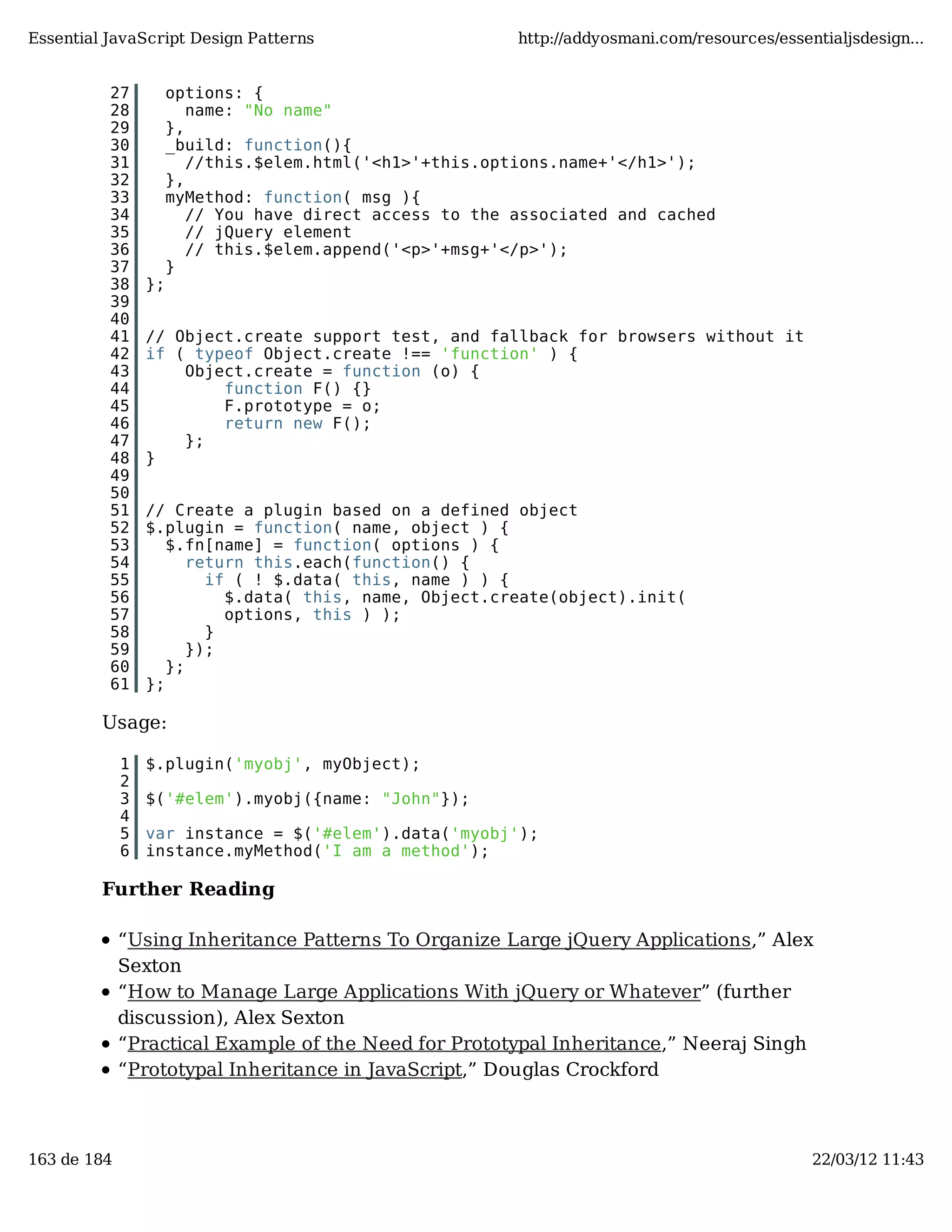 Essential JavaScript Design Patterns http://addyosmani.com/resources/essentialjsdesign... 27 options: { 28 name: "No name" 29 }, 30 _build: function(){ 31 //this.$elem.html('<h1>'+this.options.name+'</h1>'); 32 }, 33 myMethod: function( msg ){ 34 // You have direct access to the associated and cached 35 // jQuery element 36 // this.$elem.append('<p>'+msg+'</p>'); 37 } 38 }; 39 40 41 // Object.create support test, and fallback for browsers without it 42 if ( typeof Object.create !== 'function' ) { 43 Object.create = function (o) { 44 function F() {} 45 F.prototype = o; 46 return new F(); 47 }; 48 } 49 50 51 // Create a plugin based on a defined object 52 $.plugin = function( name, object ) { 53 $.fn[name] = function( options ) { 54 return this.each(function() { 55 if ( ! $.data( this, name ) ) { 56 $.data( this, name, Object.create(object).init( 57 options, this ) ); 58 } 59 }); 60 }; 61 }; Usage: 1 $.plugin('myobj', myObject); 2 3 $('#elem').myobj({name: "John"}); 4 5 var instance = $('#elem').data('myobj'); 6 instance.myMethod('I am a method'); Further Reading “Using Inheritance Patterns To Organize Large jQuery Applications,” Alex Sexton “How to Manage Large Applications With jQuery or Whatever” (further discussion), Alex Sexton “Practical Example of the Need for Prototypal Inheritance,” Neeraj Singh “Prototypal Inheritance in JavaScript,” Douglas Crockford 163 de 184 22/03/12 11:43 