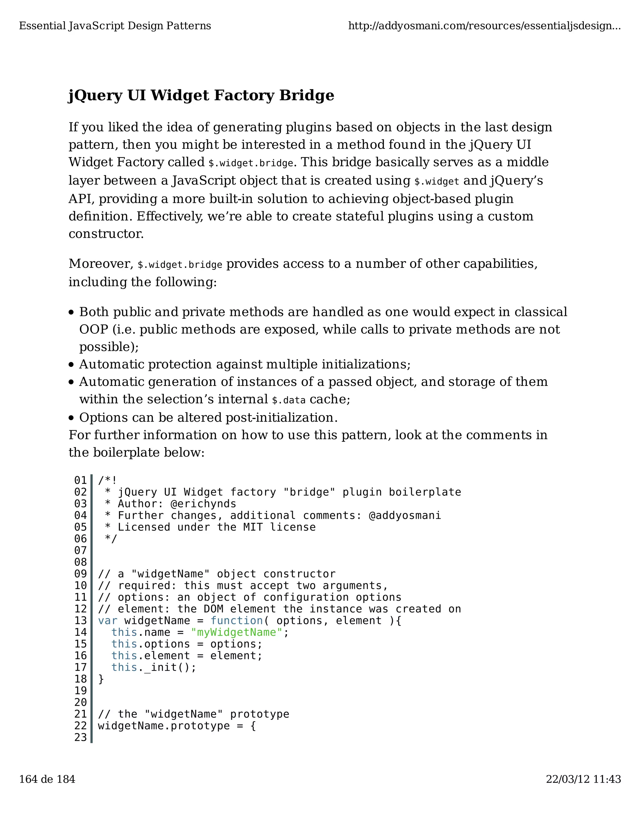 Essential JavaScript Design Patterns http://addyosmani.com/resources/essentialjsdesign... jQuery UI Widget Factory Bridge If you liked the idea of generating plugins based on objects in the last design pattern, then you might be interested in a method found in the jQuery UI Widget Factory called $.widget.bridge. This bridge basically serves as a middle layer between a JavaScript object that is created using $.widget and jQuery’s API, providing a more built-in solution to achieving object-based plugin deﬁnition. Eﬀectively, we’re able to create stateful plugins using a custom constructor. Moreover, $.widget.bridge provides access to a number of other capabilities, including the following: Both public and private methods are handled as one would expect in classical OOP (i.e. public methods are exposed, while calls to private methods are not possible); Automatic protection against multiple initializations; Automatic generation of instances of a passed object, and storage of them within the selection’s internal $.data cache; Options can be altered post-initialization. For further information on how to use this pattern, look at the comments in the boilerplate below: 01 /*! 02 * jQuery UI Widget factory "bridge" plugin boilerplate 03 * Author: @erichynds 04 * Further changes, additional comments: @addyosmani 05 * Licensed under the MIT license 06 */ 07 08 09 // a "widgetName" object constructor 10 // required: this must accept two arguments, 11 // options: an object of configuration options 12 // element: the DOM element the instance was created on 13 var widgetName = function( options, element ){ 14 this.name = "myWidgetName"; 15 this.options = options; 16 this.element = element; 17 this._init(); 18 } 19 20 21 // the "widgetName" prototype 22 widgetName.prototype = { 23 164 de 184 22/03/12 11:43 