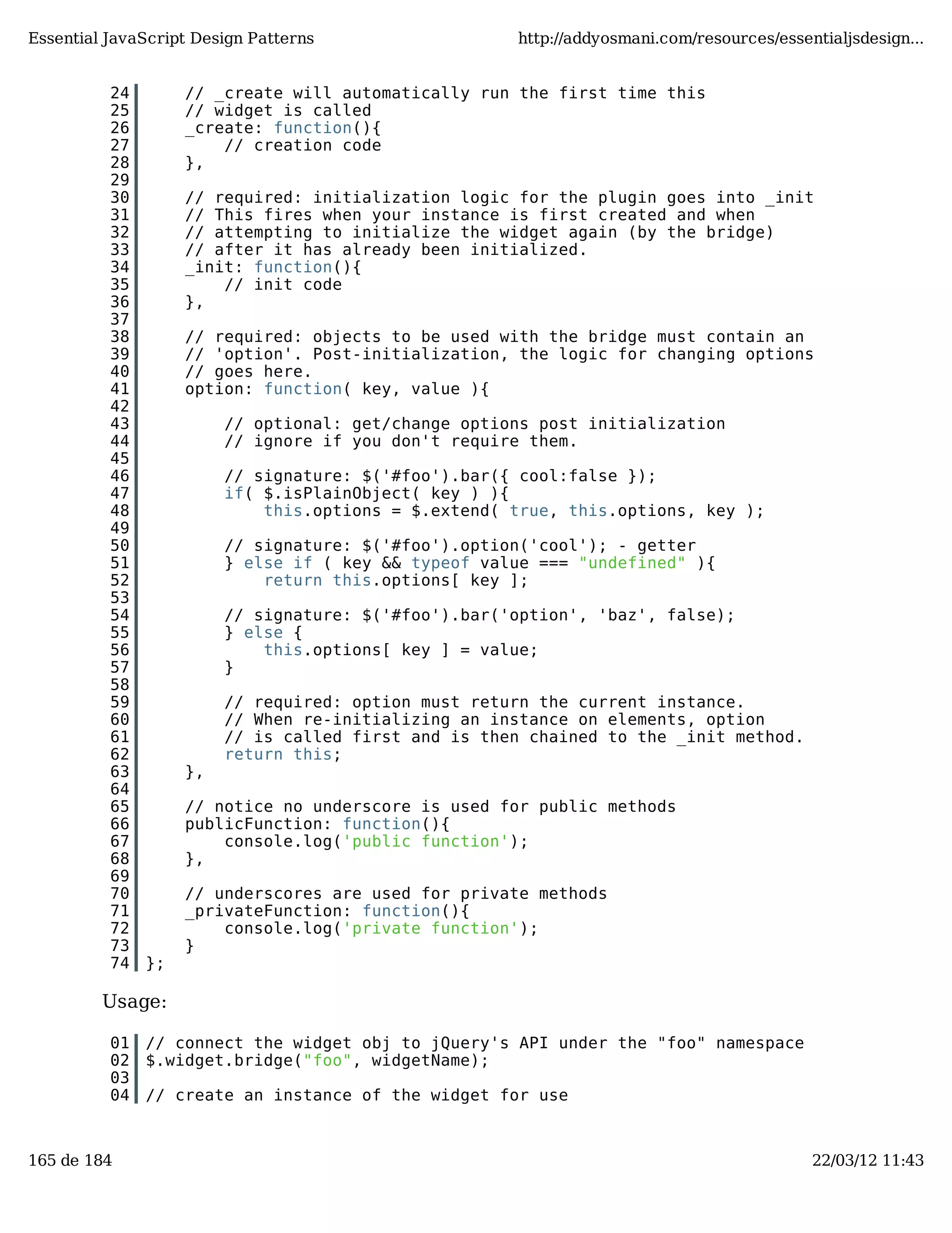Essential JavaScript Design Patterns http://addyosmani.com/resources/essentialjsdesign... 24 // _create will automatically run the first time this 25 // widget is called 26 _create: function(){ 27 // creation code 28 }, 29 30 // required: initialization logic for the plugin goes into _init 31 // This fires when your instance is first created and when 32 // attempting to initialize the widget again (by the bridge) 33 // after it has already been initialized. 34 _init: function(){ 35 // init code 36 }, 37 38 // required: objects to be used with the bridge must contain an 39 // 'option'. Post-initialization, the logic for changing options 40 // goes here. 41 option: function( key, value ){ 42 43 // optional: get/change options post initialization 44 // ignore if you don't require them. 45 46 // signature: $('#foo').bar({ cool:false }); 47 if( $.isPlainObject( key ) ){ 48 this.options = $.extend( true, this.options, key ); 49 50 // signature: $('#foo').option('cool'); - getter 51 } else if ( key && typeof value === "undefined" ){ 52 return this.options[ key ]; 53 54 // signature: $('#foo').bar('option', 'baz', false); 55 } else { 56 this.options[ key ] = value; 57 } 58 59 // required: option must return the current instance. 60 // When re-initializing an instance on elements, option 61 // is called first and is then chained to the _init method. 62 return this; 63 }, 64 65 // notice no underscore is used for public methods 66 publicFunction: function(){ 67 console.log('public function'); 68 }, 69 70 // underscores are used for private methods 71 _privateFunction: function(){ 72 console.log('private function'); 73 } 74 }; Usage: 01 // connect the widget obj to jQuery's API under the "foo" namespace 02 $.widget.bridge("foo", widgetName); 03 04 // create an instance of the widget for use 165 de 184 22/03/12 11:43 