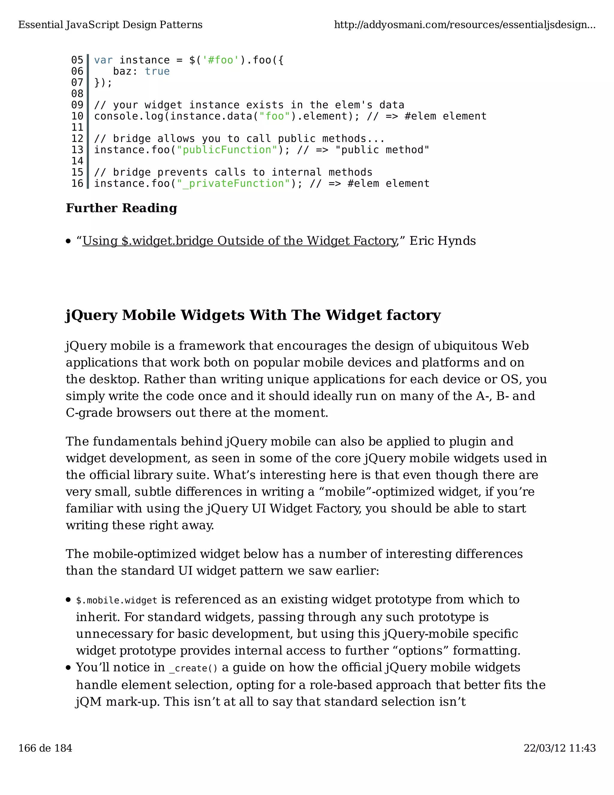 Essential JavaScript Design Patterns http://addyosmani.com/resources/essentialjsdesign... 05 var instance = $('#foo').foo({ 06 baz: true 07 }); 08 09 // your widget instance exists in the elem's data 10 console.log(instance.data("foo").element); // => #elem element 11 12 // bridge allows you to call public methods... 13 instance.foo("publicFunction"); // => "public method" 14 15 // bridge prevents calls to internal methods 16 instance.foo("_privateFunction"); // => #elem element Further Reading “Using $.widget.bridge Outside of the Widget Factory,” Eric Hynds jQuery Mobile Widgets With The Widget factory jQuery mobile is a framework that encourages the design of ubiquitous Web applications that work both on popular mobile devices and platforms and on the desktop. Rather than writing unique applications for each device or OS, you simply write the code once and it should ideally run on many of the A-, B- and C-grade browsers out there at the moment. The fundamentals behind jQuery mobile can also be applied to plugin and widget development, as seen in some of the core jQuery mobile widgets used in the oﬃcial library suite. What’s interesting here is that even though there are very small, subtle diﬀerences in writing a “mobile”-optimized widget, if you’re familiar with using the jQuery UI Widget Factory, you should be able to start writing these right away. The mobile-optimized widget below has a number of interesting differences than the standard UI widget pattern we saw earlier: $.mobile.widgetis referenced as an existing widget prototype from which to inherit. For standard widgets, passing through any such prototype is unnecessary for basic development, but using this jQuery-mobile speciﬁc widget prototype provides internal access to further “options” formatting. You’ll notice in _create() a guide on how the oﬃcial jQuery mobile widgets handle element selection, opting for a role-based approach that better ﬁts the jQM mark-up. This isn’t at all to say that standard selection isn’t 166 de 184 22/03/12 11:43 