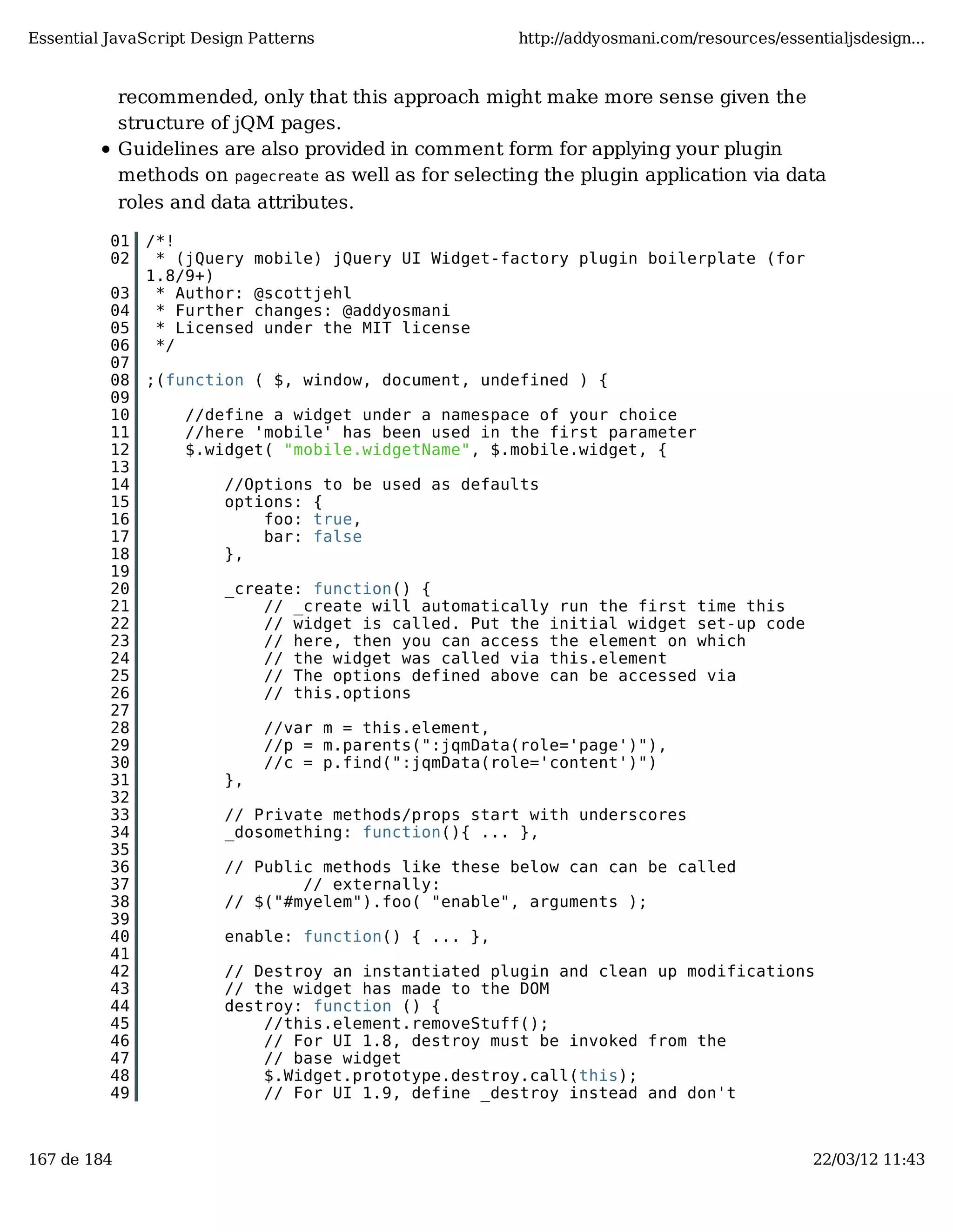 Essential JavaScript Design Patterns http://addyosmani.com/resources/essentialjsdesign... recommended, only that this approach might make more sense given the structure of jQM pages. Guidelines are also provided in comment form for applying your plugin methods on pagecreate as well as for selecting the plugin application via data roles and data attributes. 01 /*! 02 * (jQuery mobile) jQuery UI Widget-factory plugin boilerplate (for 1.8/9+) 03 * Author: @scottjehl 04 * Further changes: @addyosmani 05 * Licensed under the MIT license 06 */ 07 08 ;(function ( $, window, document, undefined ) { 09 10 //define a widget under a namespace of your choice 11 //here 'mobile' has been used in the first parameter 12 $.widget( "mobile.widgetName", $.mobile.widget, { 13 14 //Options to be used as defaults 15 options: { 16 foo: true, 17 bar: false 18 }, 19 20 _create: function() { 21 // _create will automatically run the first time this 22 // widget is called. Put the initial widget set-up code 23 // here, then you can access the element on which 24 // the widget was called via this.element 25 // The options defined above can be accessed via 26 // this.options 27 28 //var m = this.element, 29 //p = m.parents(":jqmData(role='page')"), 30 //c = p.find(":jqmData(role='content')") 31 }, 32 33 // Private methods/props start with underscores 34 _dosomething: function(){ ... }, 35 36 // Public methods like these below can can be called 37 // externally: 38 // $("#myelem").foo( "enable", arguments ); 39 40 enable: function() { ... }, 41 42 // Destroy an instantiated plugin and clean up modifications 43 // the widget has made to the DOM 44 destroy: function () { 45 //this.element.removeStuff(); 46 // For UI 1.8, destroy must be invoked from the 47 // base widget 48 $.Widget.prototype.destroy.call(this); 49 // For UI 1.9, define _destroy instead and don't 167 de 184 22/03/12 11:43 