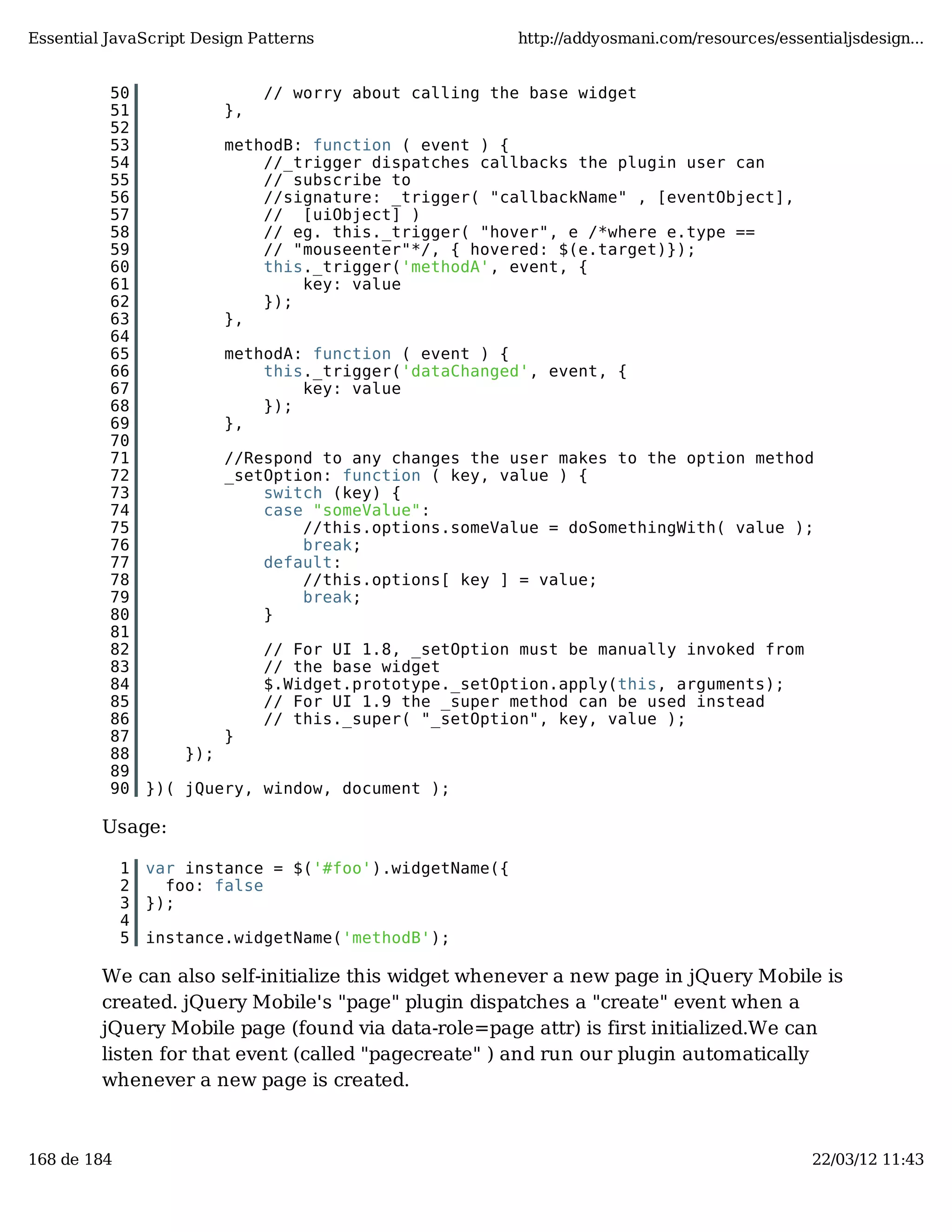 Essential JavaScript Design Patterns http://addyosmani.com/resources/essentialjsdesign... 50 // worry about calling the base widget 51 }, 52 53 methodB: function ( event ) { 54 //_trigger dispatches callbacks the plugin user can 55 // subscribe to 56 //signature: _trigger( "callbackName" , [eventObject], 57 // [uiObject] ) 58 // eg. this._trigger( "hover", e /*where e.type == 59 // "mouseenter"*/, { hovered: $(e.target)}); 60 this._trigger('methodA', event, { 61 key: value 62 }); 63 }, 64 65 methodA: function ( event ) { 66 this._trigger('dataChanged', event, { 67 key: value 68 }); 69 }, 70 71 //Respond to any changes the user makes to the option method 72 _setOption: function ( key, value ) { 73 switch (key) { 74 case "someValue": 75 //this.options.someValue = doSomethingWith( value ); 76 break; 77 default: 78 //this.options[ key ] = value; 79 break; 80 } 81 82 // For UI 1.8, _setOption must be manually invoked from 83 // the base widget 84 $.Widget.prototype._setOption.apply(this, arguments); 85 // For UI 1.9 the _super method can be used instead 86 // this._super( "_setOption", key, value ); 87 } 88 }); 89 90 })( jQuery, window, document ); Usage: 1 var instance = $('#foo').widgetName({ 2 foo: false 3 }); 4 5 instance.widgetName('methodB'); We can also self-initialize this widget whenever a new page in jQuery Mobile is created. jQuery Mobile's "page" plugin dispatches a "create" event when a jQuery Mobile page (found via data-role=page attr) is first initialized.We can listen for that event (called "pagecreate" ) and run our plugin automatically whenever a new page is created. 168 de 184 22/03/12 11:43 