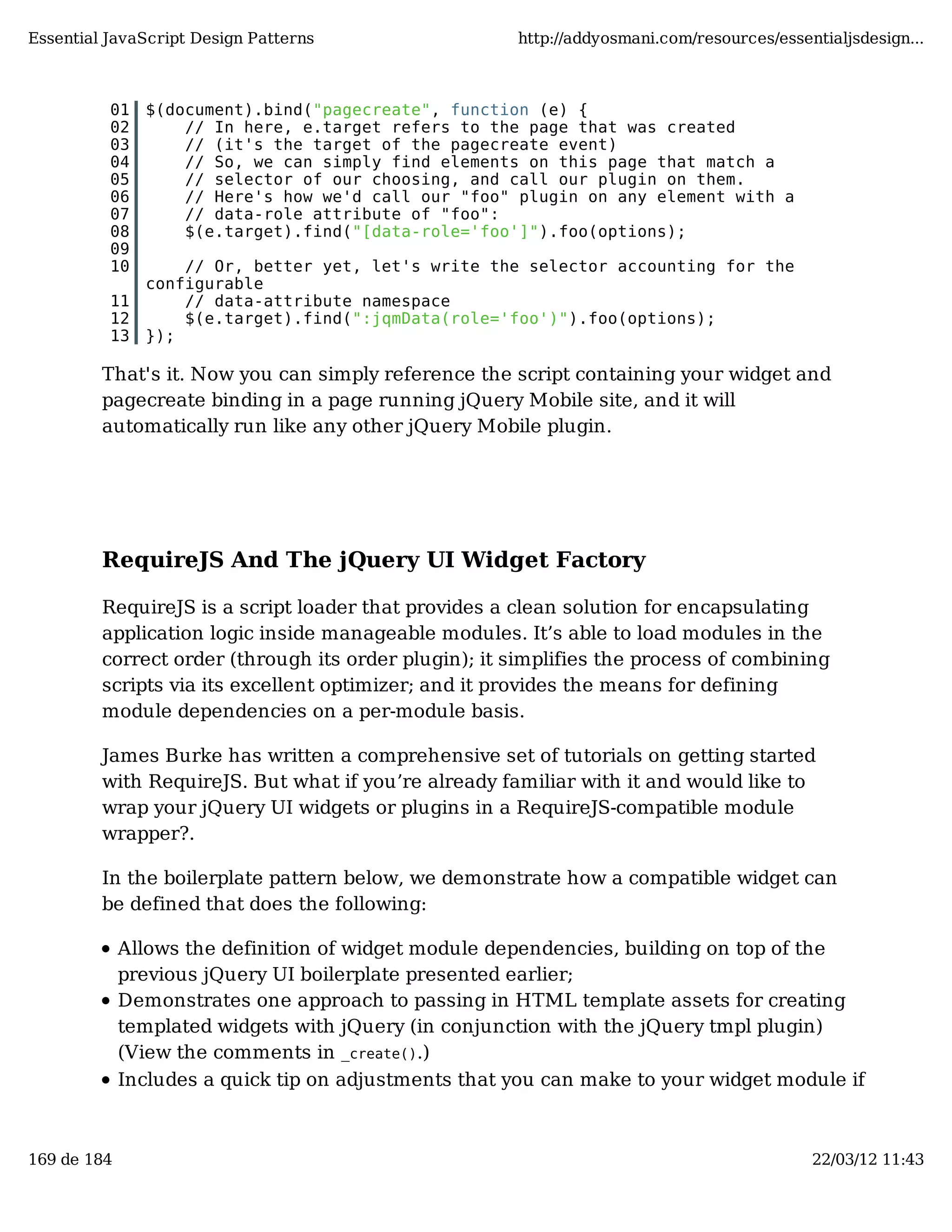 Essential JavaScript Design Patterns http://addyosmani.com/resources/essentialjsdesign... 01 $(document).bind("pagecreate", function (e) { 02 // In here, e.target refers to the page that was created 03 // (it's the target of the pagecreate event) 04 // So, we can simply find elements on this page that match a 05 // selector of our choosing, and call our plugin on them. 06 // Here's how we'd call our "foo" plugin on any element with a 07 // data-role attribute of "foo": 08 $(e.target).find("[data-role='foo']").foo(options); 09 10 // Or, better yet, let's write the selector accounting for the configurable 11 // data-attribute namespace 12 $(e.target).find(":jqmData(role='foo')").foo(options); 13 }); That's it. Now you can simply reference the script containing your widget and pagecreate binding in a page running jQuery Mobile site, and it will automatically run like any other jQuery Mobile plugin. RequireJS And The jQuery UI Widget Factory RequireJS is a script loader that provides a clean solution for encapsulating application logic inside manageable modules. It’s able to load modules in the correct order (through its order plugin); it simplifies the process of combining scripts via its excellent optimizer; and it provides the means for defining module dependencies on a per-module basis. James Burke has written a comprehensive set of tutorials on getting started with RequireJS. But what if you’re already familiar with it and would like to wrap your jQuery UI widgets or plugins in a RequireJS-compatible module wrapper?. In the boilerplate pattern below, we demonstrate how a compatible widget can be defined that does the following: Allows the definition of widget module dependencies, building on top of the previous jQuery UI boilerplate presented earlier; Demonstrates one approach to passing in HTML template assets for creating templated widgets with jQuery (in conjunction with the jQuery tmpl plugin) (View the comments in _create().) Includes a quick tip on adjustments that you can make to your widget module if 169 de 184 22/03/12 11:43 
