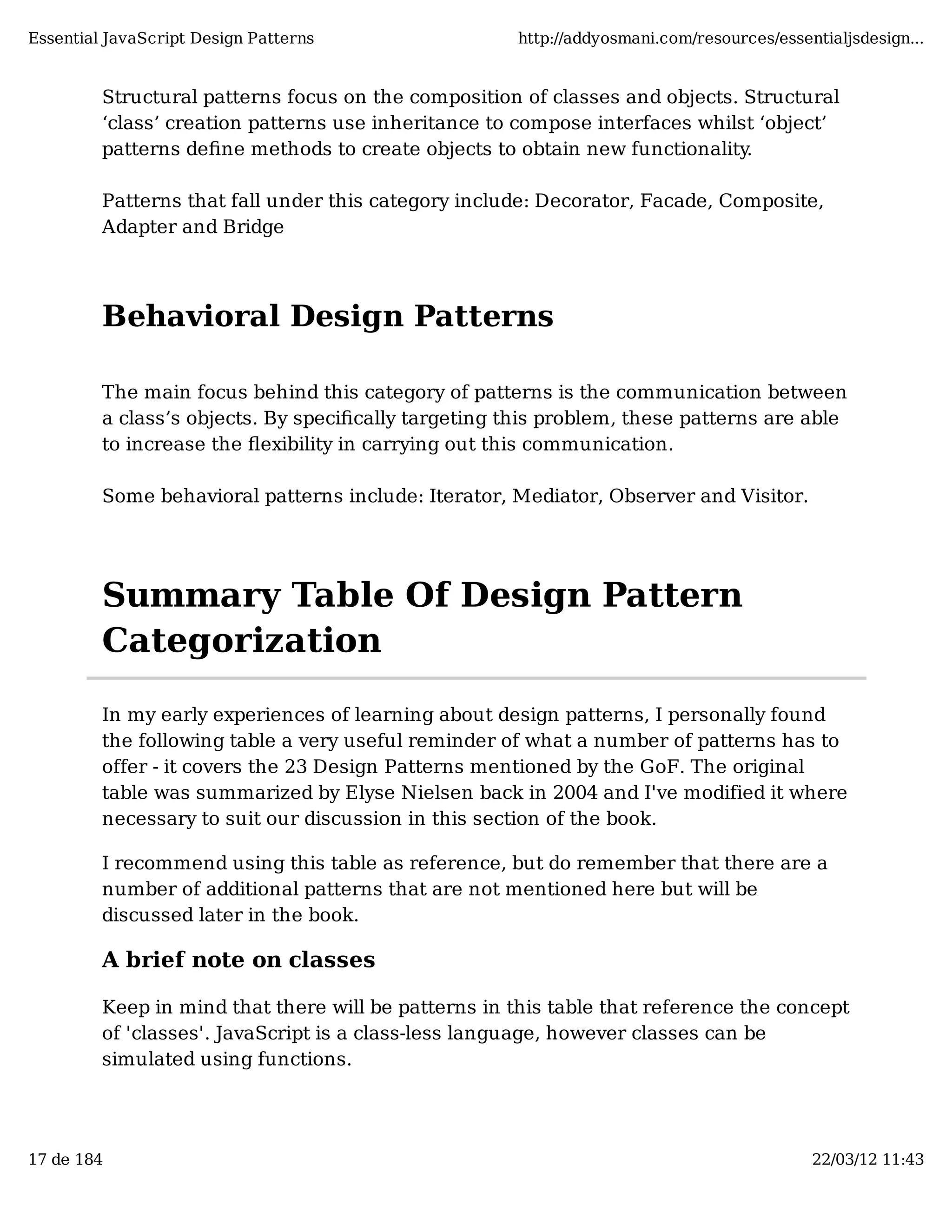 Essential JavaScript Design Patterns http://addyosmani.com/resources/essentialjsdesign... Structural patterns focus on the composition of classes and objects. Structural ‘class’ creation patterns use inheritance to compose interfaces whilst ‘object’ patterns deﬁne methods to create objects to obtain new functionality. Patterns that fall under this category include: Decorator, Facade, Composite, Adapter and Bridge Behavioral Design Patterns The main focus behind this category of patterns is the communication between a class’s objects. By speciﬁcally targeting this problem, these patterns are able to increase the ﬂexibility in carrying out this communication. Some behavioral patterns include: Iterator, Mediator, Observer and Visitor. Summary Table Of Design Pattern Categorization In my early experiences of learning about design patterns, I personally found the following table a very useful reminder of what a number of patterns has to offer - it covers the 23 Design Patterns mentioned by the GoF. The original table was summarized by Elyse Nielsen back in 2004 and I've modified it where necessary to suit our discussion in this section of the book. I recommend using this table as reference, but do remember that there are a number of additional patterns that are not mentioned here but will be discussed later in the book. A brief note on classes Keep in mind that there will be patterns in this table that reference the concept of 'classes'. JavaScript is a class-less language, however classes can be simulated using functions. 17 de 184 22/03/12 11:43 