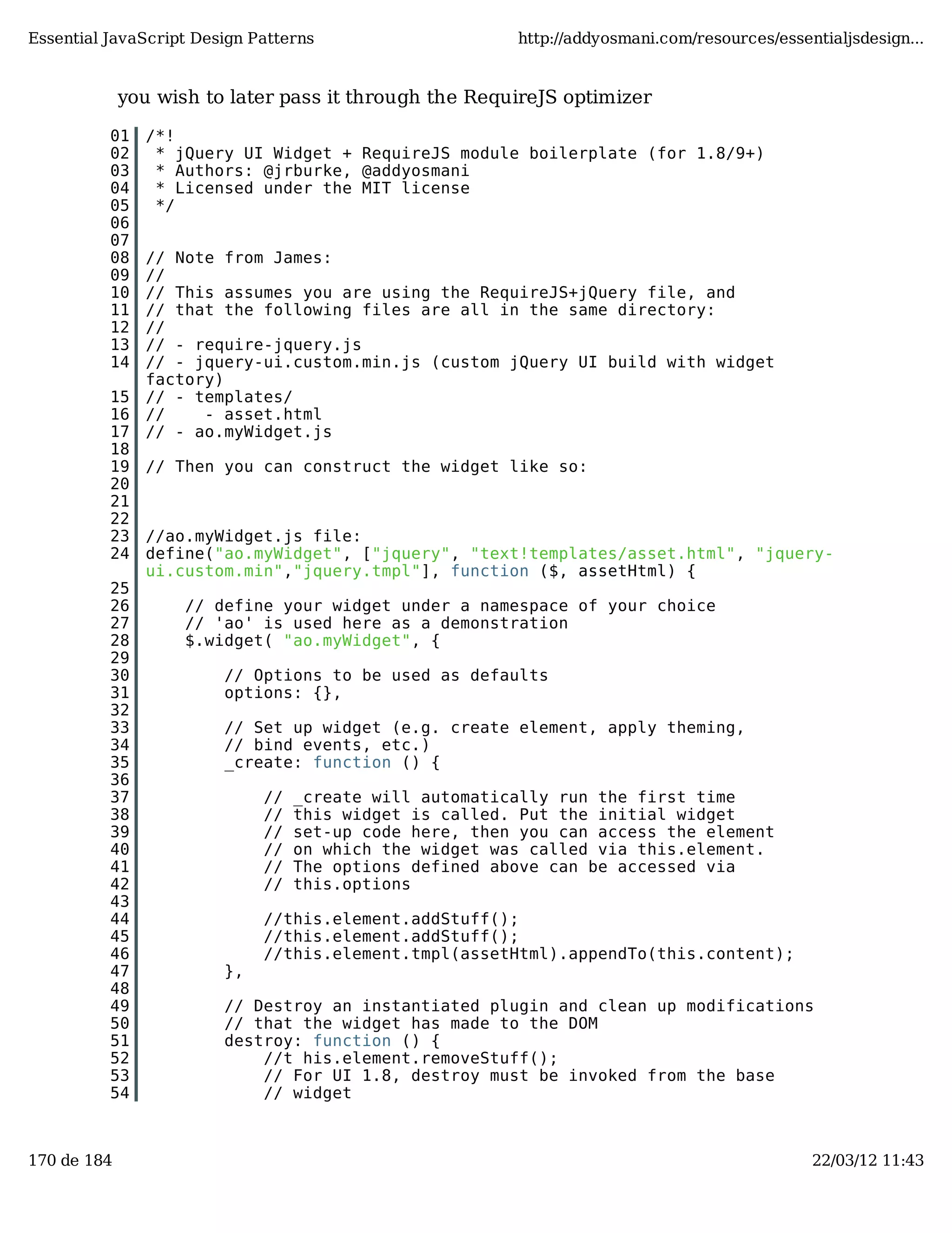 Essential JavaScript Design Patterns http://addyosmani.com/resources/essentialjsdesign... you wish to later pass it through the RequireJS optimizer 01 /*! 02 * jQuery UI Widget + RequireJS module boilerplate (for 1.8/9+) 03 * Authors: @jrburke, @addyosmani 04 * Licensed under the MIT license 05 */ 06 07 08 // Note from James: 09 // 10 // This assumes you are using the RequireJS+jQuery file, and 11 // that the following files are all in the same directory: 12 // 13 // - require-jquery.js 14 // - jquery-ui.custom.min.js (custom jQuery UI build with widget factory) 15 // - templates/ 16 // - asset.html 17 // - ao.myWidget.js 18 19 // Then you can construct the widget like so: 20 21 22 23 //ao.myWidget.js file: 24 define("ao.myWidget", ["jquery", "text!templates/asset.html", "jquery- ui.custom.min","jquery.tmpl"], function ($, assetHtml) { 25 26 // define your widget under a namespace of your choice 27 // 'ao' is used here as a demonstration 28 $.widget( "ao.myWidget", { 29 30 // Options to be used as defaults 31 options: {}, 32 33 // Set up widget (e.g. create element, apply theming, 34 // bind events, etc.) 35 _create: function () { 36 37 // _create will automatically run the first time 38 // this widget is called. Put the initial widget 39 // set-up code here, then you can access the element 40 // on which the widget was called via this.element. 41 // The options defined above can be accessed via 42 // this.options 43 44 //this.element.addStuff(); 45 //this.element.addStuff(); 46 //this.element.tmpl(assetHtml).appendTo(this.content); 47 }, 48 49 // Destroy an instantiated plugin and clean up modifications 50 // that the widget has made to the DOM 51 destroy: function () { 52 //t his.element.removeStuff(); 53 // For UI 1.8, destroy must be invoked from the base 54 // widget 170 de 184 22/03/12 11:43 