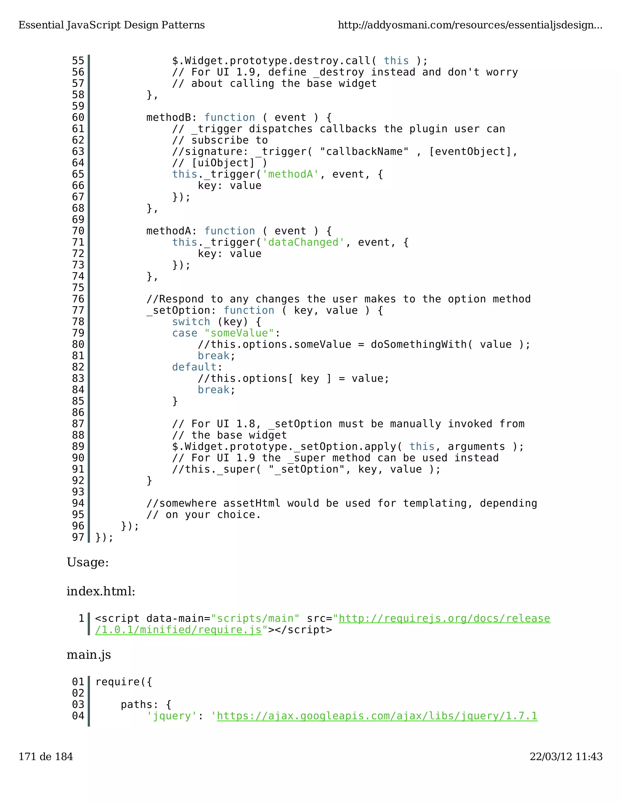 Essential JavaScript Design Patterns http://addyosmani.com/resources/essentialjsdesign... 55 $.Widget.prototype.destroy.call( this ); 56 // For UI 1.9, define _destroy instead and don't worry 57 // about calling the base widget 58 }, 59 60 methodB: function ( event ) { 61 // _trigger dispatches callbacks the plugin user can 62 // subscribe to 63 //signature: _trigger( "callbackName" , [eventObject], 64 // [uiObject] ) 65 this._trigger('methodA', event, { 66 key: value 67 }); 68 }, 69 70 methodA: function ( event ) { 71 this._trigger('dataChanged', event, { 72 key: value 73 }); 74 }, 75 76 //Respond to any changes the user makes to the option method 77 _setOption: function ( key, value ) { 78 switch (key) { 79 case "someValue": 80 //this.options.someValue = doSomethingWith( value ); 81 break; 82 default: 83 //this.options[ key ] = value; 84 break; 85 } 86 87 // For UI 1.8, _setOption must be manually invoked from 88 // the base widget 89 $.Widget.prototype._setOption.apply( this, arguments ); 90 // For UI 1.9 the _super method can be used instead 91 //this._super( "_setOption", key, value ); 92 } 93 94 //somewhere assetHtml would be used for templating, depending 95 // on your choice. 96 }); 97 }); Usage: index.html: 1 <script data-main="scripts/main" src="http://requirejs.org/docs/release /1.0.1/minified/require.js"></script> main.js 01 require({ 02 03 paths: { 04 'jquery': 'https://ajax.googleapis.com/ajax/libs/jquery/1.7.1 171 de 184 22/03/12 11:43 