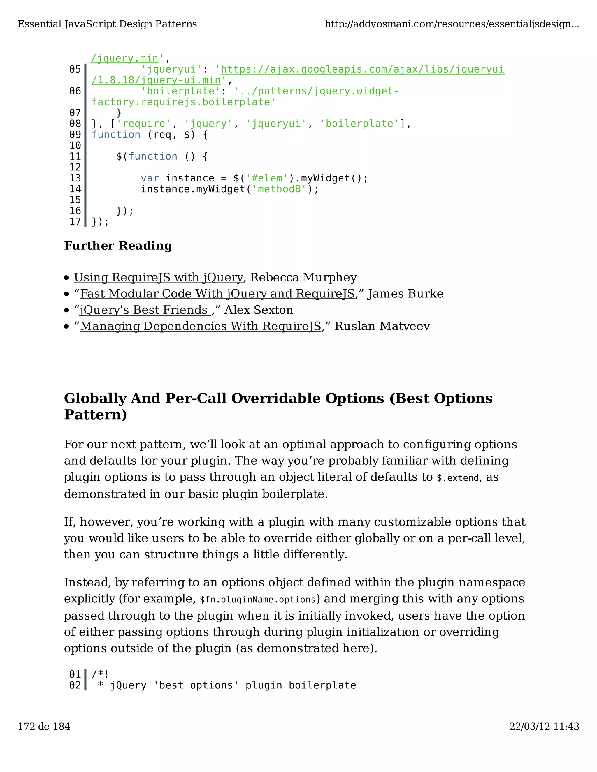 Essential JavaScript Design Patterns http://addyosmani.com/resources/essentialjsdesign... /jquery.min', 05 'jqueryui': 'https://ajax.googleapis.com/ajax/libs/jqueryui /1.8.18/jquery-ui.min', 06 'boilerplate': '../patterns/jquery.widget- factory.requirejs.boilerplate' 07 } 08 }, ['require', 'jquery', 'jqueryui', 'boilerplate'], 09 function (req, $) { 10 11 $(function () { 12 13 var instance = $('#elem').myWidget(); 14 instance.myWidget('methodB'); 15 16 }); 17 }); Further Reading Using RequireJS with jQuery, Rebecca Murphey “Fast Modular Code With jQuery and RequireJS,” James Burke “jQuery’s Best Friends ,” Alex Sexton “Managing Dependencies With RequireJS,” Ruslan Matveev Globally And Per-Call Overridable Options (Best Options Pattern) For our next pattern, we’ll look at an optimal approach to configuring options and defaults for your plugin. The way you’re probably familiar with defining plugin options is to pass through an object literal of defaults to $.extend, as demonstrated in our basic plugin boilerplate. If, however, you’re working with a plugin with many customizable options that you would like users to be able to override either globally or on a per-call level, then you can structure things a little differently. Instead, by referring to an options object defined within the plugin namespace explicitly (for example, $fn.pluginName.options) and merging this with any options passed through to the plugin when it is initially invoked, users have the option of either passing options through during plugin initialization or overriding options outside of the plugin (as demonstrated here). 01 /*! 02 * jQuery 'best options' plugin boilerplate 172 de 184 22/03/12 11:43 