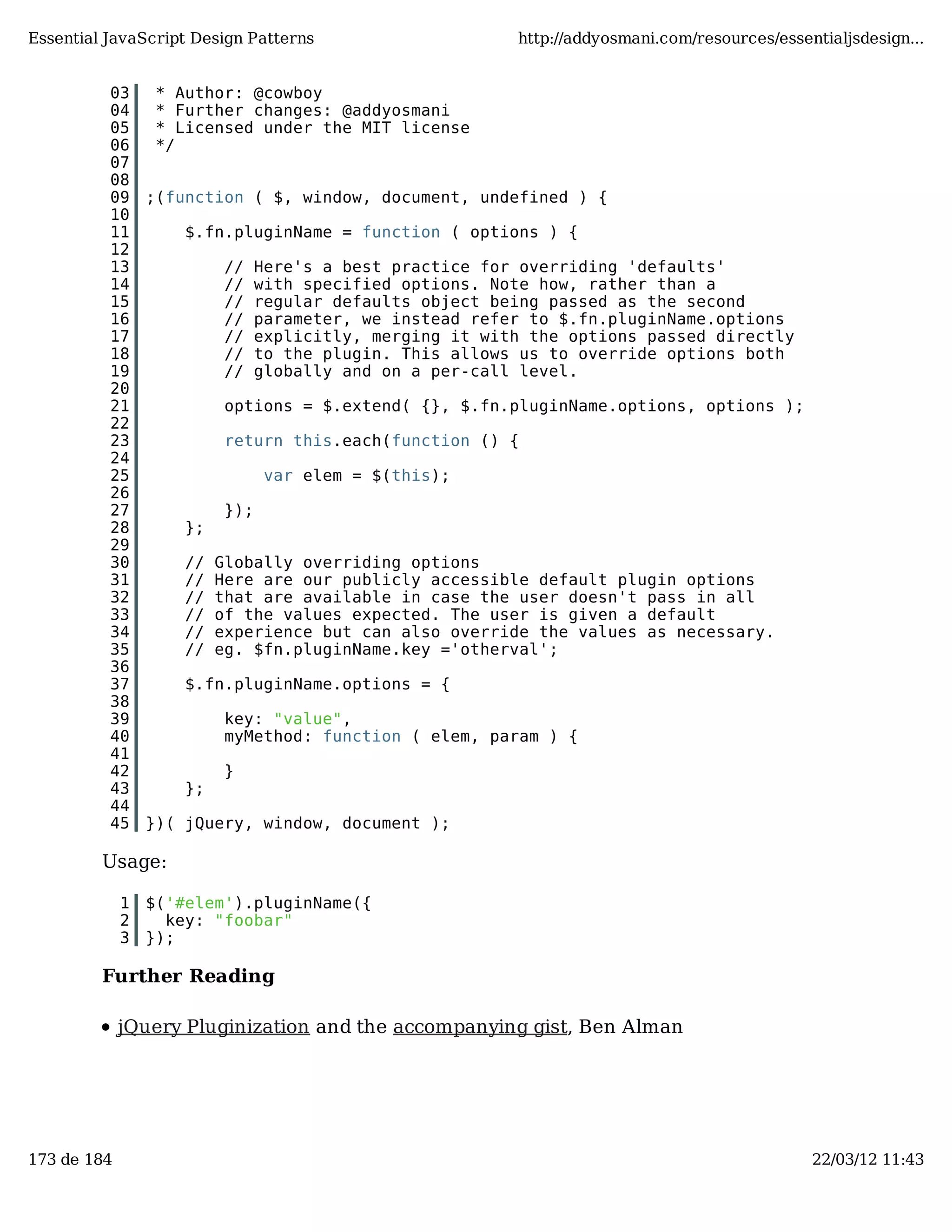 Essential JavaScript Design Patterns http://addyosmani.com/resources/essentialjsdesign... 03 * Author: @cowboy 04 * Further changes: @addyosmani 05 * Licensed under the MIT license 06 */ 07 08 09 ;(function ( $, window, document, undefined ) { 10 11 $.fn.pluginName = function ( options ) { 12 13 // Here's a best practice for overriding 'defaults' 14 // with specified options. Note how, rather than a 15 // regular defaults object being passed as the second 16 // parameter, we instead refer to $.fn.pluginName.options 17 // explicitly, merging it with the options passed directly 18 // to the plugin. This allows us to override options both 19 // globally and on a per-call level. 20 21 options = $.extend( {}, $.fn.pluginName.options, options ); 22 23 return this.each(function () { 24 25 var elem = $(this); 26 27 }); 28 }; 29 30 // Globally overriding options 31 // Here are our publicly accessible default plugin options 32 // that are available in case the user doesn't pass in all 33 // of the values expected. The user is given a default 34 // experience but can also override the values as necessary. 35 // eg. $fn.pluginName.key ='otherval'; 36 37 $.fn.pluginName.options = { 38 39 key: "value", 40 myMethod: function ( elem, param ) { 41 42 } 43 }; 44 45 })( jQuery, window, document ); Usage: 1 $('#elem').pluginName({ 2 key: "foobar" 3 }); Further Reading jQuery Pluginization and the accompanying gist, Ben Alman 173 de 184 22/03/12 11:43 