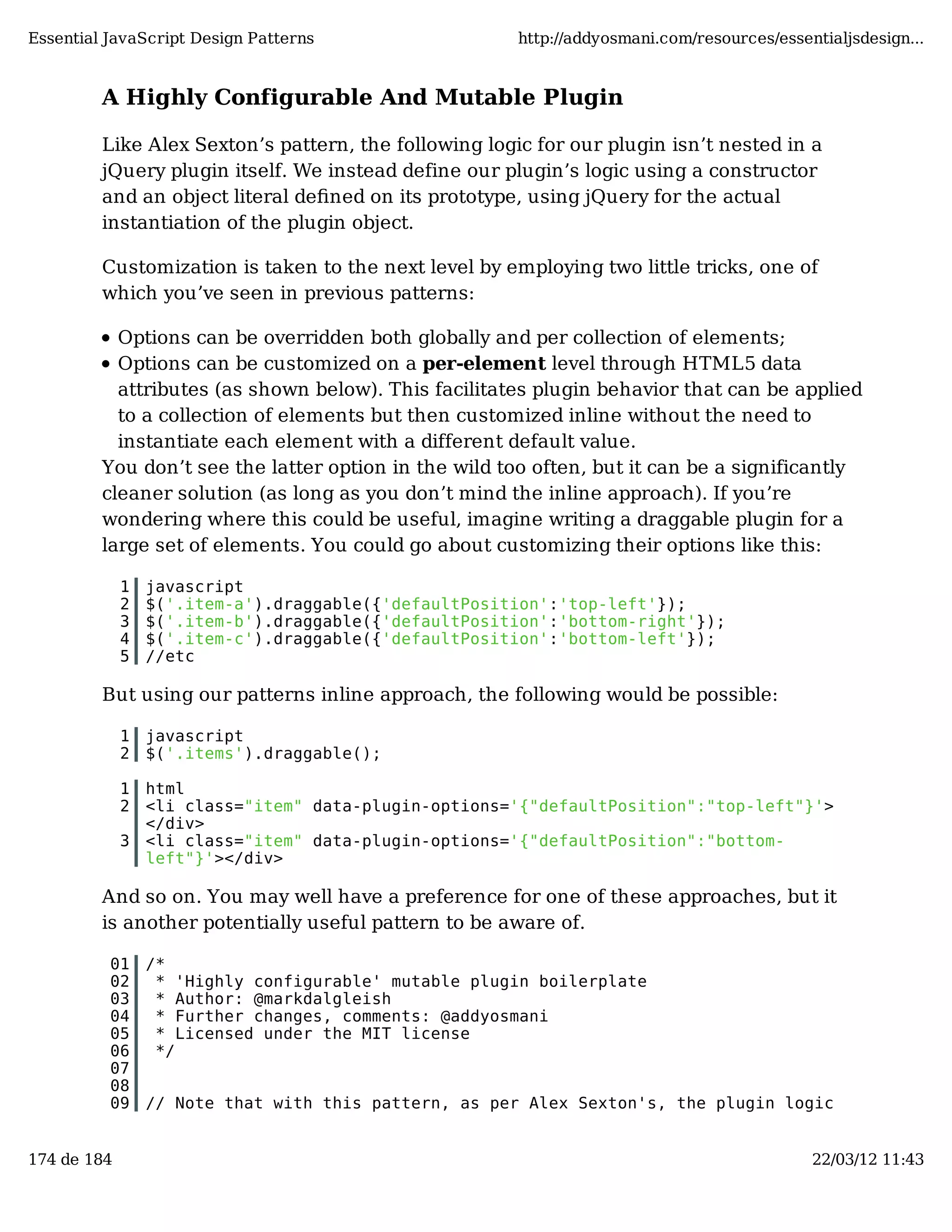 Essential JavaScript Design Patterns http://addyosmani.com/resources/essentialjsdesign... A Highly Configurable And Mutable Plugin Like Alex Sexton’s pattern, the following logic for our plugin isn’t nested in a jQuery plugin itself. We instead define our plugin’s logic using a constructor and an object literal deﬁned on its prototype, using jQuery for the actual instantiation of the plugin object. Customization is taken to the next level by employing two little tricks, one of which you’ve seen in previous patterns: Options can be overridden both globally and per collection of elements; Options can be customized on a per-element level through HTML5 data attributes (as shown below). This facilitates plugin behavior that can be applied to a collection of elements but then customized inline without the need to instantiate each element with a different default value. You don’t see the latter option in the wild too often, but it can be a significantly cleaner solution (as long as you don’t mind the inline approach). If you’re wondering where this could be useful, imagine writing a draggable plugin for a large set of elements. You could go about customizing their options like this: 1 javascript 2 $('.item-a').draggable({'defaultPosition':'top-left'}); 3 $('.item-b').draggable({'defaultPosition':'bottom-right'}); 4 $('.item-c').draggable({'defaultPosition':'bottom-left'}); 5 //etc But using our patterns inline approach, the following would be possible: 1 javascript 2 $('.items').draggable(); 1 html 2 <li class="item" data-plugin-options='{"defaultPosition":"top-left"}'> </div> 3 <li class="item" data-plugin-options='{"defaultPosition":"bottom- left"}'></div> And so on. You may well have a preference for one of these approaches, but it is another potentially useful pattern to be aware of. 01 /* 02 * 'Highly configurable' mutable plugin boilerplate 03 * Author: @markdalgleish 04 * Further changes, comments: @addyosmani 05 * Licensed under the MIT license 06 */ 07 08 09 // Note that with this pattern, as per Alex Sexton's, the plugin logic 174 de 184 22/03/12 11:43 