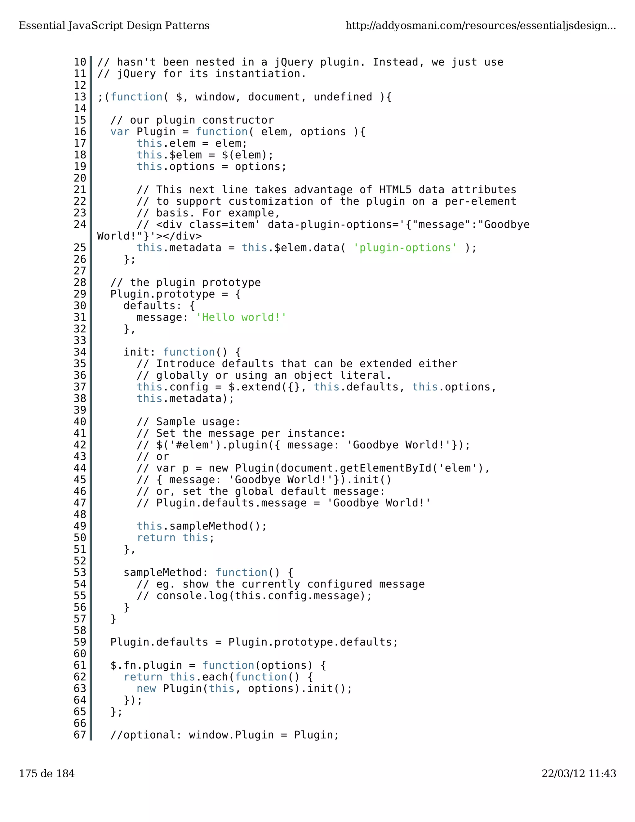 Essential JavaScript Design Patterns http://addyosmani.com/resources/essentialjsdesign... 10 // hasn't been nested in a jQuery plugin. Instead, we just use 11 // jQuery for its instantiation. 12 13 ;(function( $, window, document, undefined ){ 14 15 // our plugin constructor 16 var Plugin = function( elem, options ){ 17 this.elem = elem; 18 this.$elem = $(elem); 19 this.options = options; 20 21 // This next line takes advantage of HTML5 data attributes 22 // to support customization of the plugin on a per-element 23 // basis. For example, 24 // <div class=item' data-plugin-options='{"message":"Goodbye World!"}'></div> 25 this.metadata = this.$elem.data( 'plugin-options' ); 26 }; 27 28 // the plugin prototype 29 Plugin.prototype = { 30 defaults: { 31 message: 'Hello world!' 32 }, 33 34 init: function() { 35 // Introduce defaults that can be extended either 36 // globally or using an object literal. 37 this.config = $.extend({}, this.defaults, this.options, 38 this.metadata); 39 40 // Sample usage: 41 // Set the message per instance: 42 // $('#elem').plugin({ message: 'Goodbye World!'}); 43 // or 44 // var p = new Plugin(document.getElementById('elem'), 45 // { message: 'Goodbye World!'}).init() 46 // or, set the global default message: 47 // Plugin.defaults.message = 'Goodbye World!' 48 49 this.sampleMethod(); 50 return this; 51 }, 52 53 sampleMethod: function() { 54 // eg. show the currently configured message 55 // console.log(this.config.message); 56 } 57 } 58 59 Plugin.defaults = Plugin.prototype.defaults; 60 61 $.fn.plugin = function(options) { 62 return this.each(function() { 63 new Plugin(this, options).init(); 64 }); 65 }; 66 67 //optional: window.Plugin = Plugin; 175 de 184 22/03/12 11:43 