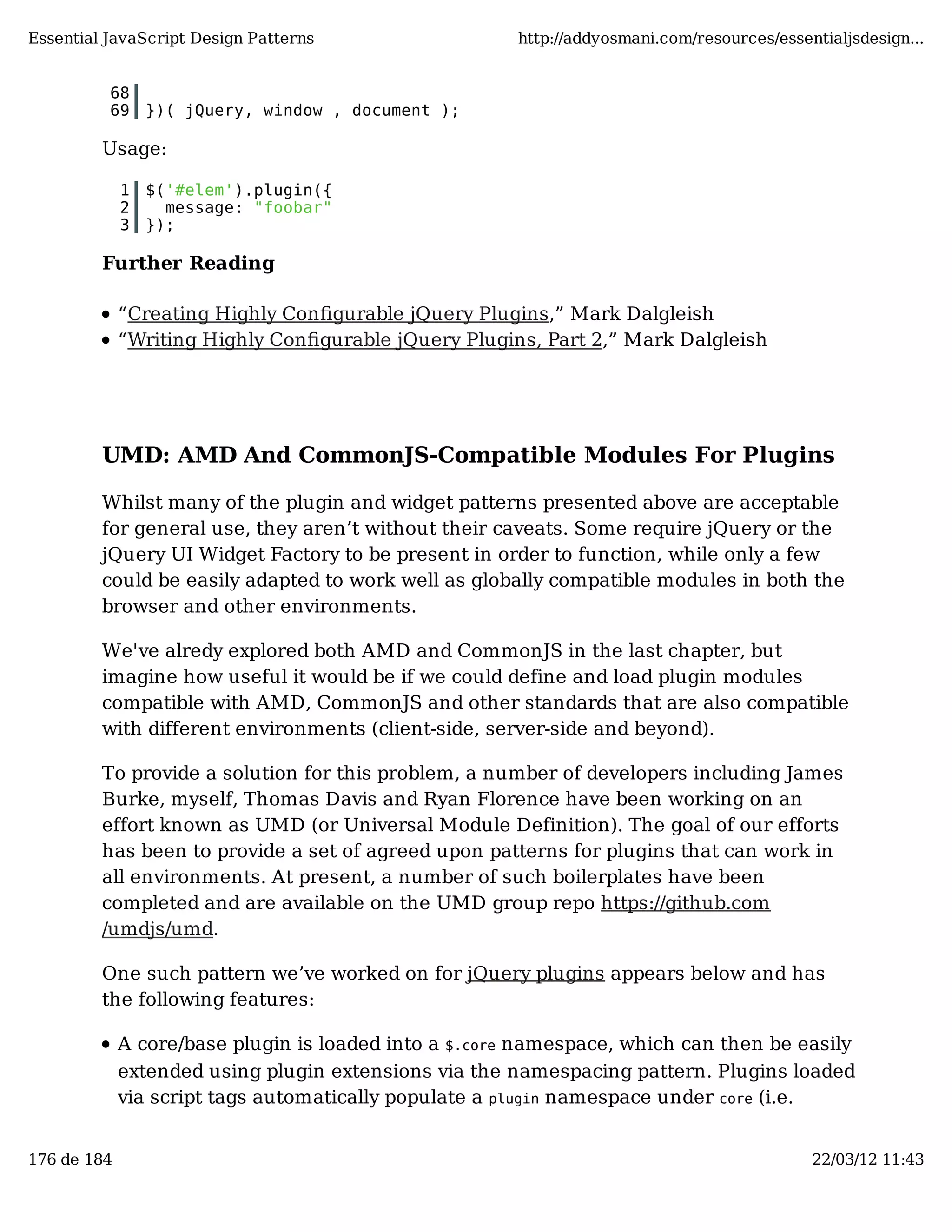 Essential JavaScript Design Patterns http://addyosmani.com/resources/essentialjsdesign... 68 69 })( jQuery, window , document ); Usage: 1 $('#elem').plugin({ 2 message: "foobar" 3 }); Further Reading “Creating Highly Conﬁgurable jQuery Plugins,” Mark Dalgleish “Writing Highly Conﬁgurable jQuery Plugins, Part 2,” Mark Dalgleish UMD: AMD And CommonJS-Compatible Modules For Plugins Whilst many of the plugin and widget patterns presented above are acceptable for general use, they aren’t without their caveats. Some require jQuery or the jQuery UI Widget Factory to be present in order to function, while only a few could be easily adapted to work well as globally compatible modules in both the browser and other environments. We've alredy explored both AMD and CommonJS in the last chapter, but imagine how useful it would be if we could define and load plugin modules compatible with AMD, CommonJS and other standards that are also compatible with different environments (client-side, server-side and beyond). To provide a solution for this problem, a number of developers including James Burke, myself, Thomas Davis and Ryan Florence have been working on an effort known as UMD (or Universal Module Definition). The goal of our efforts has been to provide a set of agreed upon patterns for plugins that can work in all environments. At present, a number of such boilerplates have been completed and are available on the UMD group repo https://github.com /umdjs/umd. One such pattern we’ve worked on for jQuery plugins appears below and has the following features: A core/base plugin is loaded into a $.core namespace, which can then be easily extended using plugin extensions via the namespacing pattern. Plugins loaded via script tags automatically populate a plugin namespace under core (i.e. 176 de 184 22/03/12 11:43 